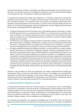 Ciencia, tecnología e innovación para el desarrollo y la cohesión social52
tores del conocimiento científico y tecnológico, que debe estar articulado con la innovación y con el
desarrollo. La educación superior y la investigación científica por un lado, y el desarrollo tecnológico
y la innovación por otro, se consideran los pilares principales del EIC.
La cooperación iberoamericana debe estar integrada en el concepto subyacente al Espacio Ibe-
roamericano del Conocimiento. El “triangulo del conocimiento” formado por la Ciencia y Tecnolo-
gía, la Enseñanza Superior y la Innovación, como los tres pilares que soportan el desarrollo de una
sociedad y economía basadas en el conocimiento, se apunta como el principal ámbito de esta inte-
gración. En lo referido a los programas, el EIC está integrado por el nuevo Programa Iberoamericano
de Innovación y los programas CYTED y Pablo Neruda:
•	 El Programa Iberoamericano de Innovación tiene como objetivo general incrementar la compe-
titividad iberoamericana y en particular de las PYMES en un nuevo escenario económico post-
crisis y contribuir a un modelo de apropiación social y económica del conocimiento más equili-
brado en el ámbito de las sociedades iberoamericanas, teniendo en cuenta los distintos grados
de desarrollo de los países.
•	 El CYTED tiene como objetivo principal contribuir al desarrollo armónico y sostenible de la Re-
gión Iberoamericana mediante la colaboración y cooperación entre los Organismos Nacionales
de Ciencia y Tecnología (ONCYT), los Organismos de Fomento de la Innovación, los grupos y
centros de investigación de universidades, los centros de I+D y las empresas de Iberoamérica.
•	 El Programa Pablo Neruda tiene por objetivo contribuir a la construcción de un espacio compar-
tido del conocimiento que favorezca la integración regional, mediante la cooperación entre ins-
tituciones de educación superior para el fortalecimiento de las capacidades de formación en la
región a través del intercambio académico de estudiantes, profesores e investigadores. Asimis-
mo potencia el apoyo al fortalecimiento de los sistemas nacionales y regionales de acreditación
y evaluación de la calidad de la educación superior. Todo esto sobre la base de la concepción de
cooperación multilateral, horizontal y solidaria entre los países, atendiendo a las singularidades
y asimetrías existentes entre los mismos y entre las instituciones participantes, por lo que se bus-
carán fórmulas que garanticen la participación de todos los países interesados y se favorecerá
el establecimiento de medidas compensatorias que permitan sostener el principio del beneficio
mutuo.
Asimismo, cabe mencionar la acción de cooperación que realiza la Organización de Estados Ibe-
roamericanos (OEI), centrada en la interrelación de la ciencia y la tecnología con la sociedad (CTS),
sosteniendo un Observatorio dedicado a estos temas, dando apoyo a la Red Iberoamericana de
Indicadores de Ciencia y Tecnología (RICYT), organizando cursos de formación y difundiendo amplia-
mente la reflexión y discusión sobre problemas CTS a escala iberoamericana.
c. Cooperación bilateral y multilateral con Europa
La cooperación de América Latina con la Unión Europea en el campo de la ciencia, la tecnología y
la innovación se desarrolló a través de varias vías: la participación en determinadas acciones de los
“Programas Marco” de I+D y las acciones de cooperación específicamente orientadas hacia ciertos
temas definidos por la Comisión Europea. Gradualmente, la homogeneidad de los instrumentos
puestos en juego fue dando lugar a acuerdos de cooperación con varios países y más tarde a los
acuerdos “bloque a bloque”, como el establecido con el MERCOSUR.
Las relaciones de cooperación y la asociación estratégica que en los últimos años han tenido las
regiones de América Latina y el Caribe (ALC) y Europa revelan que la UE es, sin duda, un importante
 