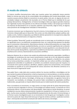 Programa iberoamericano en la década de los bicentenarios 7
A modo de síntesis
La historia científica iberoamericana indica que nuestros países han producido menos premios
Nobel en ciencias que varias de las universidades más prestigiosas del mundo desarrollado, y que
nuestros escasos premios Nobel se concentran en pocos países; más aún, en algunas de esas uni-
versidades trabajan actualmente más laureados con el Premio Nobel que la totalidad de los que
produjo Iberoamérica. Análogamente, la historia tecnológica indica que algunas grandes empresas
han registrado muchas más patentes en las oficinas de Estados Unidos o de Europa que el total de
las empresas de Iberoamérica en su conjunto; patentes cuyo desarrollo, valga la ironía, en algunos
casos provienen de investigaciones realizadas en Iberoamérica.
Es preciso reconocer que no disponemos hoy de la ciencia y la tecnología que nos sirvan como he-
rramienta indispensable para el desarrollo. Para contar con ellas deberíamos adoptar políticas ade-
cuadas a corto, mediano y largo plazo, que deberán además aprovechar la rica experiencia adquirida
por los países iberoamericanos a lo largo de su historia.
Si bien la palabra “desarrollo” puede ser considerada como un tanto vaga, en el sentido de no tener
un significado único y una definición completamente clara, así y todo permite plantear los desafíos
que se le presentan a Iberoamérica. Necesitamos alcanzar un desarrollo productivo con mayor valor
agregado y lograr una mayor equidad distributiva, así como un aumento significativo de la cohesión
social y de la inclusión ciudadana. Es preciso garantizar el acceso igualitario a una educación de cali-
dad, disminuyendo desequilibrios, superando los problemas de deserción y exclusión, mejorando la
enseñanza de la ciencia y favoreciendo las vocaciones científicas.
Debemos disponer de un número más amplio de profesionales altamente capacitados; científicos y
tecnólogos en condiciones de crear nuevo conocimiento a través de la I+D y de obtenerlo también
de fuentes externas. En ambos casos, se trata de apropiarlo, adaptarlo y transferirlo a los actores
de las tramas productivas y sociales. Es importante señalar que una cultura científica y tecnológica
ampliamente extendida en la población es también una condición necesaria para dar impulso a la
vinculación entre quienes producen, identifican, adaptan y aplican los conocimientos. Una sociedad
innovadora es aquella en la cual la búsqueda de nuevas soluciones más eficientes comienza en la
base misma de la organización social.
Para poder llevar a cabo todo esto es preciso estimar los recursos científicos y tecnológicos con los
que cuentan los países de Iberoamérica. ¿Cuál es el panorama en ciencias básicas, en ciencias sociales,
en tecnología? El sostenido crecimiento económico de los últimos años ha permitido devolver cierto
auge a las políticas de ciencia y tecnología, al tiempo que se incorporaba a la agenda el tema de la
innovación. Los resultados, sin embargo, más parecen haber consolidado las capacidades científicas
tradicionales, que generado un impulso determinante para la modernización del sistema productivo.
Pese a la tendencia al crecimiento, un rasgo común a la mayor parte de los países iberoamericanos
es que los recursos asignados la ciencia y a la tecnología son todavía escasos. La inversión en I+D es
claramente inferior a la de los países más desarrollados. Sobre todo en ciertas disciplinas, la menor
cantidad de recursos afecta necesariamente el grado de novedad de la I+D que se realiza en la re-
gión, muchas veces asociada a la disponibilidad de equipamientos de alto costo. Al mismo tiempo, si
se forman nuevos investigadores pero no se incrementa el nivel de gasto por investigador, la atrac-
ción de los países de mayor desarrollo haría que la fuga de cerebros continúe –pudiendo incremen-
tarse– amenazando seriamente la evolución del sistema de ciencia y tecnología.
 