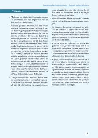Departamento Cientíﬁco de Imunizações • Sociedade Brasileira de Pediatria
5
Precauções
- Mulheres em idade fértil vacinadas devem
ser orientadas para não engravidar nos 30
dias seguintes à vacinação,
- Mulheres que estão amamentando não devem
receber a vacina até a criança completar 6 me-
ses de idade, pela possibilidade de transmissão
do vírus vacinal pelo leite materno. Em caso de
extrema necessidade de vacinação da nutriz, a
amamentação deve ser suspensa por no míni-
mo de 15 dias, idealmente por 28 dias. Nesse
período, a ordenha é fundamental para a manu-
tenção do aleitamento materno, porém o leite
ordenhado no período pós-vacinação não deve
ser oferecido à criança. Recomenda-se que an-
tes da vacinação, sempre que possível, a mulher
ordenhe o seu leite e o conserve congelado por
até 15 dias, podendo ser oferecido à criança no
período em que ela não poderá mamar. A mu-
lher deve seguir as orientações técnicas sobre a
ordenha do leite que estão disponibilizadas em
vídeo sobre ordenha manual no site do Depar-
tamento Cientíﬁco de Aleitamento Materno da
SBP e na Caderneta de Saúde da Criança,
- Crianças menores de 2 anos não devem rece-
ber simultaneamente as vacinas febre amare-
la e tríplice viral (sarampo, caxumba e rubéo-
la), pois há interferência na resposta imune,
nessa situação. Um intervalo mínimo de 30
dias deve ser observado entre a aplicação
dessas vacinas, nessa idade,
- Pessoas vacinadas devem aguardar 4 semanas
após a vacinação para doarem sangue ou ór-
gãos,
- Em situações de surto a vacina pode ser apli-
cada em lactentes já a partir de 6 meses. Nes-
sa situação esta dose não é considerada váli-
da pela eventual interferência de anticorpos
maternos, devendo o esquema ser reiniciado
aos 9 meses de idade,
- A vacina pode ser aplicada, em teoria, em
qualquer idade, porém indivíduos com mais
de 60 anos, pelo maior risco de eventos ad-
versos graves, especialmente na primovacina-
ção, devem ser avaliados individualmente em
relação ao risco de aquisição da doença,
- A Doença viscerotrópica aguda pós-vacina é
um evento adverso muito raro que ocorre na
primovacinação. A maioria dos casos descri-
tos não apresentavam imunossupressão ou
alguma doença de base. Recomenda-se como
precaução que as pessoas com Lúpus, doença
de Addison, artrite reumatoide, pessoas sub-
metidas à timectomia e outras doenças autoi-
munes relacionadas à tireoide e ao aparelho
gastrintestinal, sejam, avaliadas pelo serviço
de saúde antes da vacinação.
 
