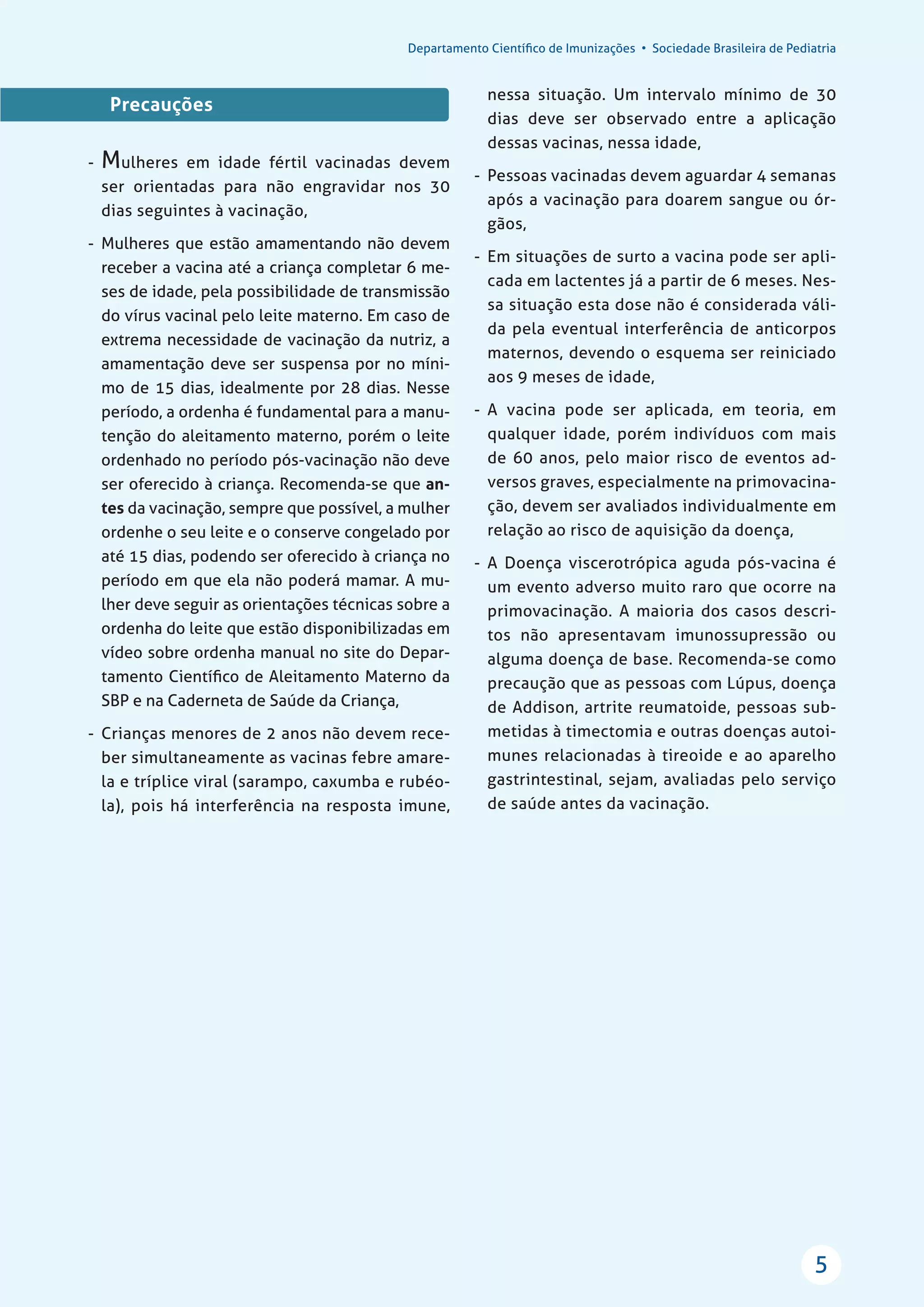 Departamento Cientíﬁco de Imunizações • Sociedade Brasileira de Pediatria
5
Precauções
- Mulheres em idade fértil vacinadas devem
ser orientadas para não engravidar nos 30
dias seguintes à vacinação,
- Mulheres que estão amamentando não devem
receber a vacina até a criança completar 6 me-
ses de idade, pela possibilidade de transmissão
do vírus vacinal pelo leite materno. Em caso de
extrema necessidade de vacinação da nutriz, a
amamentação deve ser suspensa por no míni-
mo de 15 dias, idealmente por 28 dias. Nesse
período, a ordenha é fundamental para a manu-
tenção do aleitamento materno, porém o leite
ordenhado no período pós-vacinação não deve
ser oferecido à criança. Recomenda-se que an-
tes da vacinação, sempre que possível, a mulher
ordenhe o seu leite e o conserve congelado por
até 15 dias, podendo ser oferecido à criança no
período em que ela não poderá mamar. A mu-
lher deve seguir as orientações técnicas sobre a
ordenha do leite que estão disponibilizadas em
vídeo sobre ordenha manual no site do Depar-
tamento Cientíﬁco de Aleitamento Materno da
SBP e na Caderneta de Saúde da Criança,
- Crianças menores de 2 anos não devem rece-
ber simultaneamente as vacinas febre amare-
la e tríplice viral (sarampo, caxumba e rubéo-
la), pois há interferência na resposta imune,
nessa situação. Um intervalo mínimo de 30
dias deve ser observado entre a aplicação
dessas vacinas, nessa idade,
- Pessoas vacinadas devem aguardar 4 semanas
após a vacinação para doarem sangue ou ór-
gãos,
- Em situações de surto a vacina pode ser apli-
cada em lactentes já a partir de 6 meses. Nes-
sa situação esta dose não é considerada váli-
da pela eventual interferência de anticorpos
maternos, devendo o esquema ser reiniciado
aos 9 meses de idade,
- A vacina pode ser aplicada, em teoria, em
qualquer idade, porém indivíduos com mais
de 60 anos, pelo maior risco de eventos ad-
versos graves, especialmente na primovacina-
ção, devem ser avaliados individualmente em
relação ao risco de aquisição da doença,
- A Doença viscerotrópica aguda pós-vacina é
um evento adverso muito raro que ocorre na
primovacinação. A maioria dos casos descri-
tos não apresentavam imunossupressão ou
alguma doença de base. Recomenda-se como
precaução que as pessoas com Lúpus, doença
de Addison, artrite reumatoide, pessoas sub-
metidas à timectomia e outras doenças autoi-
munes relacionadas à tireoide e ao aparelho
gastrintestinal, sejam, avaliadas pelo serviço
de saúde antes da vacinação.
 