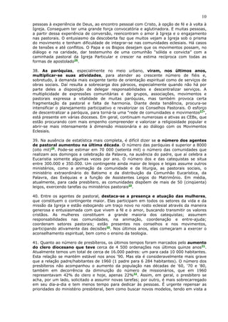 10
pessoas à experiência de Deus, ao encontro pessoal com Cristo, à opção de fé e à volta à
Igreja. Conseguem ter uma grande força convocatória e aglutinadora. E muitas pessoas,
a partir dessa experiência de conversão, reencontram o amor à Igreja e o engajamento
nas pastorais. O entusiasmo da descoberta faz que muitos vejam a Igreja sob o prisma
do movimento e tenham dificuldade de integrar-se nas comunidades eclesiais. Há casos
de tensões e até conflitos. O Papa e os Bispos desejam que os movimentos possam, no
diálogo e na caridade, dar testemunho de uma comunhão “sólida e convicta” com a
caminhada pastoral da Igreja Particular e crescer na estima recíproca com todas as
formas de apostolado26.

38. As paróquias, especialmente no meio urbano, viram, nos últimos anos,
multiplicar-se suas atividades, para atender ao crescente número de fiéis e,
sobretudo, à demanda mais exigente tanto de orientação espiritual como de serviços de
obras sociais. Daí resulta a sobrecarga dos párocos, especialmente quando não há por
parte deles a disposição de delegar responsabilidades e descentralizar serviços. A
multiplicidade de expressões comunitárias e de grupos, associações, movimentos e
pastorais expressa a vitalidade de muitas paróquias, mas também provoca certa
fragmentação da pastoral e falta de harmonia. Diante desta tendência, procura-se
intensificar o planejamento participativo e revalorizar os Conselhos Pastorais. O esforço
de descentralizar a paróquia, para torná-la uma “rede de comunidades e movimentos27“,
está presente em várias dioceses. Em geral, continuam numerosas e ativas as CEBs, que
estão procurando com mais empenho compreender e valorizar a religiosidade popular e
abrir-se mais intensamente à dimensão missionária e ao diálogo com os Movimentos
Eclesiais.

39. Na ausência de estatística mais completa, é difícil dizer se o número dos agentes
de pastoral aumentou na última década. O número das paróquias é superior a 8000
(oito mil)28. Pode-se estimar em 70 000 (setenta mil) o número das comunidades que
realizam aos domingos a celebração da Palavra, na ausência do padre, que aí celebra a
Eucaristia somente algumas vezes por ano. O número dos e das catequistas se situa
entre 300.000 e 350.000. Um contingente ainda maior de leigos e leigas assume outros
ministérios, como a animação da comunidade e da liturgia, as pastorais sociais, o
ministério extraordinário do Batismo e da distribuição da Comunhão Eucarística, da
Palavra, das Exéquias e a função de Assistentes Leigos do Matrimônio. Em média,
atualmente, para cada presbítero, as comunidades dispõem de mais de 50 (cinqüenta)
leigos, exercendo tarefas ou ministérios pastorais29.

40. Entre os agentes de pastoral, destaca-se a presença e atuação das mulheres,
que constituem o contingente maior. Elas participam em todos os setores da vida e da
missão da Igreja e estão esboçando um traço novo no rosto eclesial através da maneira
generosa e entusiasmada com que vivem a fé e o amor, buscando transmitir os valores
cristãos. As mulheres constituem a grande maioria dos catequistas; assumem
responsabilidades nas comunidades, na animação, coordenação e entre-ajuda;
coordenam setores pastorais; estão presentes nos conselhos e nos movimentos,
participando ativamente das decisões30. Nos últimos anos, elas começaram a exercer o
aconselhamento espiritual, bem como o ensino da teologia.

41. Quanto ao número de presbíteros, os últimos tempos foram marcados pelo aumento
do clero diocesano que teve cerca de 4 500 ordenações nos últimos quinze anos31.
Atualmente temos um total de cerca de 16.000 padres: um para cada 10 000 habitantes.
Esta relação se mantém estável nos anos '90. Mas ela é consideravelmente mais grave
que a relação padre/habitantes de 1960 (1 padre para 6 284 habitantes). O número dos
presbíteros não acompanhou o aumento da população nas décadas de '60, '70 e '80,
também em decorrência da diminuição do número de missionários, que em 1960
representavam 42% do clero e hoje, apenas 22%32. Assim, em geral, o presbítero se
acha, por um lado, solicitado a assumir novas tarefas; por outro, é mais sobrecarregado
em seu dia-a-dia e tem menos tempo para dedicar às pessoas. É urgente repensar as
prioridades do ministério presbiteral, bem como buscar novos modelos, tendo em vista a
 