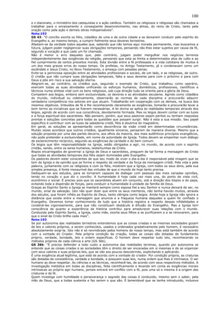 100
e o diaconato, o ministério dos catequistas e a ação católica. Também os religiosos e religiosas são chamados a
trabalhar para o enraizamento e conseqüente desenvolvimento, nas almas, do reino de Cristo, tanto pela
oração como pela ação e demais obras indispensáveis”.
Nota:192
GS 43: “O concílio exorta os fiéis, cidadãos de uma e de outra cidade a se deixarem conduzir pelo espírito do
Evangelho e, ao mesmo tempo, a cumprir fielmente seus deveres terrestres.
Afastam-se da verdade todos aqueles que, sabendo que não temos aqui morada permanente, mas buscamos a
futura, julgam poder negligenciar suas obrigações temporais, pensando não lhes estar sujeitos por causa da fé,
segundo a vocação a que cada um foi chamado.
Não é menor o erro daqueles que, pelo contrário, julgam poder mergulhar nos negócios terrenos
independentemente das exigências da religião, pensando que esta se limita a determinados atos de culto e ao
fiel cumprimento de certos preceitos morais. Esta divisão entre a fé professada e a vida cotidiana de muitos é
um dos mais graves erros do nosso tempo. Os profetas, no Antigo Testamento, já o condenavam como um
escândalo e Jesus Cristo, no Novo Testamento, o ameaça com pesadas penas.
Evite-se a perniciosa oposição entre as atividades profissionais e sociais, de um lado, e as religiosas, de outro.
O cristão que não cumpre suas obrigações temporais, falta a seus deveres para com o próximo e para com
Deus e põe em risco a sua salvação eterna.
Alegrem-se, ao contrário, os cristãos que, seguindo o exemplo de Cristo, que trabalhou como operário,
exercem todas as suas atividades unificando os esforços humanos, domésticos, profissionais, científicos e
técnicos numa síntese vital com os bens religiosos, sob cuja direção tudo se orienta para a glória de Deus.
Competem aos leigos, embora sem exclusividade, os deveres e as atividades seculares. Agindo como cidadãos
do mundo, individual ou coletivamente, observarão as normas de cada disciplina e procurarão adquirir
verdadeira competência nos setores em que atuam. Trabalharão em cooperação com os demais, na busca dos
mesmos objetivos. Imbuídos de fé e lhe reconhecendo claramente as exigências, tomarão e procurarão levar a
bom termo as iniciativas que se fizerem necessárias. A lei divina se aplica às realidades temporais através dos
leigos, agindo de acordo com sua consciência, devidamente formada. Mas os leigos devem contar com as luzes
e a força espiritual dos sacerdotes. Não pensem, porém, que seus pastores sejam peritos ou tenham respostas
prontas e soluções concretas para todas as questões que possam surgir. Não é esta a sua missão. Seu papel
específico é contribuir com as luzes da sabedoria cristã, fiéis à doutrina do magistério.
Em geral, as soluções se apresentarão como decorrência da visão cristã em determinadas circunstâncias.
Muitas vezes acontece que outros cristãos, igualmente sinceros, pensarem de maneira diversa. Mesmo que a
solução proposta por uma das partes decorra, aos olhos da maioria, dos mais autênticos princípios evangélicos,
não pode pretender a exclusividade, em nome da autoridade da Igreja. Todos devem se empenhar num diálogo
de esclarecimento recíproco, segundo as exigências da caridade e do bem comum.
Os leigos que têm responsabilidade na Igreja, estão obrigados a agir, no mundo, de acordo com o espírito
cristão, sendo, entre os seres humanos, testemunhas de Cristo.
Bispos encarregados de governar a Igreja de Deus e sacerdotes, preguem de tal forma a mensagem de Cristo
que todas as atividades temporais dos fiéis sejam iluminadas pelo Evangelho.
Os pastores devem estar conscientes de que seu modo de viver o dia-a-dia é responsável pela imagem que se
tem da Igreja e da opinião que se forma a respeito da verdade e da força da mensagem cristã. Pela vida e pela
palavra, juntamente com os religiosos e com os fiéis, mostrem que a Igreja, com todos os seus dons, pela sua
simples presença, é fonte inexaurível das virtudes de que o mundo de hoje tanto precisa.
Dediquem-se aos estudos, para se tornarem capazes de dialogar com pessoas das mais variadas opiniões,
tendo no coração o que diz o concílio: A humanidade é hoje cada vez mais una, do ponto de vista civil,
econômico e social. É preciso pois que os sacerdotes atuem em conjunto, sob a direção dos bispos e do papa,
evitando toda a dispersão de forças, para conduzir a humanidade à unidade da família de Deus.
Graças ao Espírito Santo a Igreja se manterá sempre como esposa fiel a seu Senhor e nunca deixará de ser, no
mundo, sinal da salvação. Isto não quer dizer que entre os seus membros, não tenha havido muitos, através
dos séculos, que foram infiéis ao Espírito de Deus, tanto clérigos como leigos. Ainda hoje a Igreja não ignora a
distância que existe entre a mensagem que anuncia e a fraqueza humana daqueles a quem foi confiado o
Evangelho. Devemos tomar conhecimento de tudo que a história registra a respeito dessas infidelidades e
condená-las vigorosamente, para que não constituam obstáculo à difusão do Evangelho. Mas a Igreja tem
consciência de quanto a experiência da história contribui para amadurecer suas relações com o mundo.
Conduzida pelo Espírito Santo, a Igreja, como mãe, exorta seus filhos a se purificarem e a se renovarem, para
que o sinal de Cristo brilhe cada mais”.
Nota:193
Se por autonomia das realidades terrestres entendemos que as coisas criadas e as mesmas sociedades gozam
de leis e valores próprios, a serem conhecidos, usados e ordenados gradativamente pelo homem, é necessário
absolutamente exigi-la. Isto não é só reivindicado pelos homens de nosso tempo, mas está também de acordo
com a vontade do Criador. Pela própria condição da criação, todas as coisas são dotadas de fundamento
próprio, verdade, bondade, leis e ordem específicas. O homem deve respeitar tudo isto, reconhecendo os
métodos próprios de cada ciência e arte (GS 36b).
GS 36b: “É preciso defender a todo custo a autonomia das realidades terrenas, quando por autonomia se
entende que as coisas criadas e as sociedades têm o direito de ser encaradas em si mesmas e de se organizar
com seus valores e suas próprias leis, que se vão aos poucos descobrindo, explicitando e aplicando.
É uma exigência atual legítima, que está de acordo com a vontade do criador. Por condição própria, as criaturas
são dotadas de consistência, verdade e bondade, e possuem suas leis, numa ordem que lhes é intrínseca. O ser
humano as deve respeitar. As ciências e as técnicas, reconhecê-las, de acordo com seus respectivos métodos. A
investigação metódica em todas as disciplinas, feita cientificamente e levando em conta as exigências morais
intrínsecas ao próprio agir humano, jamais entrará em conflito com a fé, pois uma só e mesma é a origem das
criaturas e da fé.
Quem investiga com humildade e perseverança o segredo das coisas é conduzido, mesmo sem o saber, pela
mão de Deus, que a todas sustenta e faz serem o que são. É lamentável que se tenha introduzido, inclusive
 
