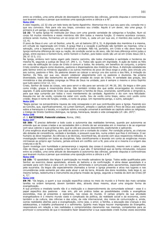 101
entre os cristãos, uma certa atitude de desrespeito à autonomia das ciências, gerando disputas e controvérsias
que levaram muitos a pensar que existisse uma oposição entre a ciência e a fé”.
Nota:194
A este respeito, LG 32 cita um belo texto de Santo Agostinho: Atemoriza-me o que sou para vós; consola-me o
que sou convosco. Pois para vós sou bispo, convosco sou cristão. Aquilo é um dever, isto uma graça. O
primeiro é um perigo, o segundo salvação.
LG 32: “A santa Igreja foi instituída por Deus com uma grande variedade de categorias e funções. Num só
corpo há muitos membros e esses membros não têm todos a mesma função. O mesmo acontece conosco,
embora sendo muitos, formamos um só corpo em Cristo, e, cada um por sua vez, é membro dos outros (Rm
12, 4).
O povo de Deus é uno: um só Senhor, uma fé, um só batismo (Ef 4, 5). A dignidade dos membros é a mesma,
em virtude da regeneração em Cristo. A graça filial e a vocação à perfeição são também as mesmas. Uma a
salvação, uma a esperança, uma e indivisível a caridade. Não há, portanto, em Cristo e não deve haver na
Igreja nenhuma diferença de raça ou nação, de condição social ou de sexo, não há mais diferença entre judeu e
grego, entre escravo e homem livre, entre homem e mulher, pois todos vocês são um só em Cristo Jesus (Gl 3,
28; cf. Cl 3, 11).
Na Igreja, embora nem todos sigam pelo mesmo caminho, são todos chamados à santidade e herdeiros da
mesma fé, segundo a justiça de Deus (cf. 2Pd 1, 1). Todos são iguais em dignidade. A ação de todos os fiéis
em vista da edificação do corpo de Cristo é comum a todos. No entanto, em benefício do conjunto, o próprio
Cristo constitui alguns como doutores, pastores e dispensadores dos mistérios de Deus. A distinção estabelecida
pelo Senhor entre os ministros sagrados e os outros membros do povo de Deus exige a união, pois vincula uns
aos outros, pastores e fiéis. Os pastores devem se colocar a serviço uns dos outros e dos fiéis, à imitação do
Senhor. Os fiéis, por sua vez, devem colaborar alegremente com os pastores e doutores. Na própria
diversidade, todos dão testemunho da admirável unidade do corpo de Cristo. A variedade das graças, dos
ministérios e das atividades congrega os filhos de Deus na unidade, pois é sempre o mesmo e único Espírito
que tudo opera (1Cor 12, 11).
Cristo, Senhor de todas as coisas, veio para servir e não para ser servido (cf. Mt 20, 28). Os leigos o têm pois
como irmão, graças à misericórdia divina. São também irmãos dos que estão encarregados do ministério
sagrado. É pela autoridade de Cristo que apascentam a família de Deus, ensinando, santificando e dirigindo-a,
para que seja cumprido por todos o novo mandamento da caridade. Agostinho o diz com rara felicidade:
Assusta-me ser de vocês, consola-me estar com vocês. Sou de vocês como bispo, estou com vocês como
cristão. Bispo é nome de função; cristão, o nome da graça. Um representa perigo, o outro, salvação”.
Nota:195
“Basta pensar na extraordinária riqueza da vida consagrada e em sua contribuição para a Igreja. Fazendo eco
ao Concílio, que, significativamente, na Lumen Gentium, antepôs o capítulo sobre o Povo de Deus aos capítulos
sobre a hierarquia e o laicato, e o capítulo sobre a vocação universal à santidade ao capítulo sobre os religiosos,
o Código de Direito Canônico distingue, na Igreja, hierarquia, laicato e vida consagrada (cf. cân. 207)”.
Nota:196
cf. J. RATZINGER, Fraternità cristiana, Roma, 1962.
Nota:197
GS 36b: “É preciso defender a todo custo a autonomia das realidades terrenas, quando por autonomia se
entende que as coisas criadas e as sociedades têm o direito de ser encaradas em si mesmas e de se organizar
com seus valores e suas próprias leis, que se vão aos poucos descobrindo, explicitando e aplicando.
É uma exigência atual legítima, que está de acordo com a vontade do criador. Por condição própria, as criaturas
são dotadas de consistência, verdade e bondade, e possuem suas leis, numa ordem que lhes é intrínseca. O ser
humano as deve respeitar. As ciências e as técnicas, reconhecê-las, de acordo com seus respectivos métodos. A
investigação metódica em todas as disciplinas, feita cientificamente e levando em conta as exigências morais
intrínsecas ao próprio agir humano, jamais entrará em conflito com a fé, pois uma só e mesma é a origem das
criaturas e da fé.
Quem investiga com humildade e perseverança o segredo das coisas é conduzido, mesmo sem o saber, pela
mão de Deus, que a todas sustenta e faz serem o que são. É lamentável que se tenha introduzido, inclusive
entre os cristãos, uma certa atitude de desrespeito à autonomia das ciências, gerando disputas e controvérsias
que levaram muitos a pensar que existisse uma oposição entre a ciência e a fé”.
Nota:198
LG 33b: “O apostolado dos leigos é participação na missão salvadora da Igreja. Todos estão qualificados pelo
Senhor ao exercício desse apostolado, através do batismo e da confirmação. A alma desse apostolado é a
caridade para com Deus e para com os homens, alimentada e comunicada pelos sacramentos, especialmente
pela eucaristia. Os leigos são especialmente chamados a tornar a Igreja presente e ativa nos lugares e nas
circunstâncias onde somente por eles pode atuar o sal da terra. Através dos dons recebidos, todo leigo é, ao
mesmo tempo, testemunha e instrumento da própria missão da Igreja, segundo a medida do dom de Cristo (Ef
4, 7)”.
Nota:199
EN 70: “Os leigos, a quem a sua vocação específica coloca no meio do mundo e à frente das mais variadas
tarefas na ordem temporal, devem também eles, através disso mesmo, atuar uma singular forma de
evangelização.
A sua primeira e imediata tarefa não é a instituição e o desenvolvimento da comunidade eclesial - esse é o
papel especifico dos pastores - mas sim, pôr em prática todas as possibilidades cristãs e evangélicas
escondidas, mas já presentes e operantes, nas coisas do mundo. O campo próprio da sua atividade
evangelizadora é o mesmo mundo vasto e complicado da política, da realidade social e da economia, como
também o da cultura, das ciências e das artes, da vida internacional, dos meios de comunicação e, ainda,
outras realidades abertas para a evangelização, como seja, o amor, a família, a educação das crianças e dos
adolescentes, o trabalho profissional e o sofrimento. Quanto mais leigos houver impregnados do Evangelho,
responsáveis em relação a tais realidades e comprometidos claramente nas mesmas, competentes para as
promover e conscientes de que é necessário fazer desabrochar a sua capacidade cristã muitas vezes escondida
 