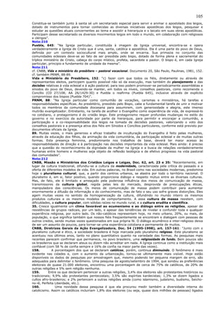 105
Constitua-se também junto à santa sé um secretariado especial para servir e animar o apostolado dos leigos,
dotado de instrumentos para tornar conhecidas as diversas iniciativas apostólicas dos leigos, pesquisar e
estudar as questões atuais concernentes ao tema e assistir a hierarquia e o laicato em suas obras apostólicas.
Participam desse secretariado os diversos movimentos leigos em todo o mundo, em colaboração com religiosos
e clérigos”.
Nota:210
Puebla, 645: “Na Igreja particular, constituída à imagem da Igreja universal, encontra-se e opera
verdadeiramente a Igreja de Cristo que é una, santa, católica e apostólica. Ela é uma parte do povo de Deus,
definida por um contexto sociocultural mais amplo, onde se encarna. Sua primazia no conjunto das
comunidades eclesiais deve-se ao fato de ser presidida pelo bispo, dotado de forma plena e sacramental do
tríplice ministério de Cristo, cabeça do corpo místico, profeta, sacerdote e pastor. O bispo é, em cada Igreja
particular, principio e fundamento de unidade da mesma”.
Nota:211
cf. CNBB, Vida e ministério do presbítero – pastoral vocacional. Documento 20, São Paulo, Paulinas, 1981, 152.
cf. também PRNM, 88-89.
Vida e Ministério do Presbítero, 152: “c) fazer com que todos os fiéis, diretamente ou através de
representantes eleitos, participem quanto possível não só da execução, mas também do planejamento e das
decisões relativas à vida eclesial e à ação pastoral; para isso podem promover-se periodicamente assembléias e
sínodos do povo de Deus, devendo-se manter, em todos os níveis, conselhos pastorais, como recomenda o
Concílio (CD 27/108; AA 26/1429-30) e Puebla o reafirma (Puebla 645), inclusive através de explícito
compromisso dos bispos (Puebla 704)”.
PRNM, 88: “Na Igreja particular como comunhão de vocações, carismas e ministérios, há tarefas e
responsabilidades específicas. Ao presbitério, presidido pelo Bispo, cabe a fundamental tarefa de unir e motivar
todos os membros da comunidade diocesana para assumirem, com generosidade e alegria, este imenso
mutirão evangelizador. Entretanto, na tarefa de acolher o Evangelho como experiência de vida, de expressá-lo
no cotidiano, o protagonismo é do cristão leigo. Este protagonismo requer profundas mudanças no estilo do
governo e no exercício da autoridade por parte da hierarquia, para permitir e encorajar a comunhão, a
participação e a co-responsabilidade dos leigos na tomada de decisões pastorais, valorizando o voto dos
conselhos pastorais e a presença ativa dos fiéis em Sínodos e Concílios particulares, conforme está previsto por
documentos oficiais da Igreja.
89. Muitas vezes, o mais generoso e eficaz trabalho de inculturação do Evangelho é feito pelas mulheres,
através da educação dos filhos, da animação da vida comunitária, da participação eclesial e de muitas outras
formas. Esta presença feminina, predominante nos trabalhos de base, deverá ter maior acesso às
responsabilidades de direção e à participação nas decisões importantes da vida eclesial. Mais ainda: é preciso
que a questão do reconhecimento da dignidade da mulher na Igreja e a busca de relações verdadeiramente
humanas entre homens e mulheres seja objeto de reflexão teológica e de efetivo progresso na vida pastoral
das comunidades”.
Nota:212
CNBB, Missão e Ministérios dos Cristãos Leigos e Leigas, Doc. 62, art. 23 e 35: “Recentemente, em
lugar da cultura tradicional, difundiu-se a cultura da modernidade, caracterizada pela crítica do passado e a
oferta de diferentes modelos de vida. Em outras palavras, no Brasil como nas sociedades modernas, predomina
hoje o pluralismo cultural, que, a partir dos centros urbanos, se alastra por todo o território nacional. O
pluralismo é, em si, fator positivo, quando proporciona diálogo e respeito mútuo entre as diversas culturas.
Mas, de fato, ele é limitado e ameaçado pela poderosa influência dos meios de comunicação de massa,
transmissores da cultura global, regida pelas leis do mercado, desprovida de preocupações éticas,
manipuladora das consciências. Os meios de comunicação de massa podem contribuir para aumentar
enormemente a difusão da informação e do conhecimento, mas de fato o seu uso sofre graves distorções. Eles
agem muitas vezes no sentido da homogeneização da cultura, difundindo no mundo inteiro os mesmos
produtos culturais e os mesmos modelos de comportamento. A essa cultura de massa resistem, com
dificuldades, a cultura popular, com sólidas raízes no mundo rural, e a cultura erudita e científica.
35. Cresce igualmente um clima favorável ao ecumenismo e ao diálogo entre as religiões, apesar de
resistências de grupos radicais, por um lado, e apesar das tendências de nivelar e confundir toda e qualquer
experiência religiosa, por outro lado. Os não-católicos representam hoje, no meio urbano, 20%, ou mais, da
população, o que significa também que nossos fiéis freqüentemente se encontram e dialogam com pessoas de
outros credos, sendo muitas vezes questionados em sua própria fé. O diálogo ecumênico e inter-religioso deixa
de ser um assunto de poucos, para tornar-se uma experiência cotidiana e permanente de muitos.
CNBB, Diretrizes Gerais da Ação Evangelizadora, Doc. 54 (1995-1998), art. 157-161: “Junto com o
pluralismo cultural e ético, a sociedade brasileira é hoje marcada pelo pluralismo religioso. Este pluralismo se
acentuou nos últimos anos, tanto no plano quantitativo quanto na variedade das formas. As pesquisas mais
recentes parecem confirmar que permanece, no povo brasileiro, uma religiosidade de fundo. Bem poucos são
os brasileiros que se declaram ateus ou dizem não acreditar em nada. A Igreja continua como a instituição mais
confiável (com 58 % de confia sempre e 16% de confia na maior parte das vezes).
158.          A porcentagem dos que se declaram católicos, porém, continua diminuindo. O fenômeno é mais
evidente nas cidades e, com o aumento da urbanização, tornou-se ultimamente mais visível. Hoje estão
disponíveis os dados de pesquisas por amostragem que, mesmo podendo ter pequena margem de erro, são
adequados para delimitar o fenômeno. Uma pesquisa de agosto/setembro de 1994, que sondou as preferências
eleitorais de quase 21.000 eleitores, encontrou uma porcentagem de cerca de 75% de católicos, de 20% de
outras religiões e 5% sem religião nenhuma.
159.        Entre os que declaram pertencer a outras religiões, 3,4% dos eleitores são protestantes históricos ou
tradicionais; 9,9% são protestantes pentecostais; 3,5% são espíritas kardecistas; 1,3% se dizem ligados a
cultos afro-brasileiros; e 2% pertencem a outras religiões ainda (como islamismo, judaísmo, budismo, Seicho-
no-iê, Perfeita Liberdade, etc.).
160.            Uma novidade dessa pesquisa é que ela procurou medir também a diversidade interna do
catolicismo. Assim os católicos incluiriam 1,8% dos eleitores (ou seja, quase dois milhões de pessoas) ligados
 