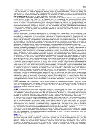 106
às CEBs, 3,8% dos eleitores (ou quase 4 milhões de pessoas) ligados à RCC (Renovação Carismática Católica) e
7,9% dos eleitores (ou quase 8 milhões de pessoas) ligados a outros movimentos católicos (de jovens, de
casais, etc.). Os outros católicos (61,4% da população) não estão ligados a nenhum movimento específico e
são classificados como tradicionais. As diferenças nas intenções de voto dos diversos grupos confirmam a
diferenciação interna, ao menos no plano ideológico e político, dos católicos.
161. O pluralismo é maior nas grandes cidades, onde a porcentagem de católicos é a mais baixa; por exemplo:
Rio de Janeiro, 59,3%; São Paulo, 65,2%; Salvador, 65,3%. Os católicos são proporcionalmente menos
numerosos nas Capitais e Regiões metropolitanas; estão próximos da média geral nas cidades grandes e
médias do interior; são proporcionalmente mais numerosos que as outras religiões nas cidades pequenas. Os
números apontam, portanto, para os católicos, o desafio da pastoral das grandes cidades. Mas também as
outras religiões têm uma distribuição geográfica que não é uniforme. Em geral, todas elas são relativamente
mais numerosas nas Capitais e Regiões metropolitanas do que no interior. Muito fraca é a presença de espíritas
e kardecistas nas cidades pequenas. Os pentecostais estão mais presentes nas cidades pequenas do que nas
médias e grandes do interior”.
Nota:213
EA, 41: “A paróquia é um lugar privilegiado onde os fiéis podem fazer a experiência concreta da Igreja. Hoje
em dia, tanto na América como em outras partes do mundo, a paróquia atravessa por vezes algumas
dificuldades no desempenho da própria missão. Ela precisa de uma contínua renovação a partir do princípio
fundamental de que “a paróquia deve continuar a ser acima de tudo comunidade eucarística”. Esse princípio
implica que “as paróquias são chamadas a ser acolhedoras e solidárias, lugar da iniciação cristã, da educação e
da celebração da fé, abertas à variedade de carismas, serviços e ministérios, organizadas comunitária e
responsavelmente, capazes de comprometer os movimentos de apostolado já atuantes, atentas às distintas
culturas dos habitantes, abertas aos projetos pastorais e supraparoquiais e às realidades circunstantes”.
Merecem uma especial atenção, pela sua problemática específica, as paróquias nos grandes aglomerados
urbanos, onde as dificuldades são tão grandes que as normais estruturas pastorais vem a ser inadequadas e as
possibilidades de ação apostólica notavelmente reduzidas. Contudo, a instituição paroquial conserva a sua
importância e deve ser mantida. Para alcançar este objetivo, ocorre “continuar na procura dos meios com os
quais a paróquia e as suas estruturas pastorais se tornem mais eficazes nas zonas urbanas”. Um meio de
renovação paroquial, particularmente urgente nas paróquias das grandes cidades, pode ser encontrado talvez
considerando a paróquia como comunidade de comunidades e de movimentos. Por isso, é oportuno a formação
de comunidades e de grupos eclesiais de tal dimensão, que permitam estabelecer verdadeiras relações
humanas. Isso permitirá viver mais intensamente a comunhão, preocupando-se em cultivá-la não somente “ad
intra”, mas também com a comunidade paroquial à qual pertencem tais grupos, e com toda a Igreja diocesana
e universal. Dessa forma será mais fácil, no âmbito deste contexto humano, reunir-se na escuta da Palavra de
Deus, para refletir, à sua luz, sobre os vários problemas humanos e concluir opções responsáveis inspiradas no
amor universal de Cristo. A instituição paroquial assim renovada “pode suscitar uma grande esperança. Pode
formar comunitariamente as pessoas, oferecer ajuda à vida familiar, superar a condição de anonimato, acolher
as pessoas e ajudá-las a inserir-se no âmbito local e da sociedade”. Deste modo, hoje cada paróquia,
especialmente as sediadas nas cidades, poderá promover uma evangelização mais pessoal, e, ao mesmo
tempo, aumentar as relações positivas com os outros agentes sociais, educacionais e comunitários.
Além disso, ‘este tipo de paróquia renovada requer uma figura de pastor que, sobretudo, cultive uma profunda
experiência de Cristo vivo, com espírito missionário, coração paterno, que seja animador da vida espiritual e
evangelizador, capaz de promover a participação. A paróquia renovada necessita da colaboração dos leigos, de
um animador da atividade pastoral e da capacidade do pastor de trabalhar com os demais. As paróquias na
América se devem notar pelo espírito missionário, que as levem a estender a própria ação fora dos próprios
limites’”.
Confira também EA, 21: “Evangelizar a cultura urbana constitui um formidável desafio para a Igreja que, assim
como durante séculos soube evangelizar a cultura rural, da mesma forma é também chamada hoje a levar a
cabo uma evangelização urbana metódica e capilar por meio da catequese, liturgia e mesmo do modo de
organizar as próprias estruturas pastorais”.
Nota:214
AA 13: “O apostolado do meio, isto é, o empenho em incutir o espírito cristão nas mentes e nos costumes, nas
leis e nas estruturas em que se vive, é a função específica dos leigos. Só eles a podem cumprir devidamente.
São chamados a exercer o apostolado junto aos seus semelhantes. A palavra só é proclamada em decorrência
do testemunho da vida. Os leigos estão mais aptos do que ninguém para ajudar seus irmãos no campo, no
trabalho, no exercício da profissão ou no estudo, na vizinhança, no lazer e nas mais diversas associações.
Os leigos exercem no mundo esta missão da Igreja graças à coerência entre a vida e a fé, que os torna luz do
mundo. Por sua honestidade em todas as circunstâncias, atraem os outros para o amor do que é verdadeiro e
bom e, em última análise, para Cristo e para a Igreja. O amor fraterno os torna participantes das condições
reais em que vivem os seres humanos, nossos irmãos, de seus trabalhos, sofrimentos e aspirações,
preparando-lhes pouco a pouco o coração para acolher a ação da graça. Conscientes de seu papel na edificação
da sociedade, procuram cumprir com magnanimidade cristã seus deveres familiares, sociais e profissionais.
Este seu modo de agir vais progressivamente se difundindo no meio em que vivem e trabalham.
Todos devem exercer esse apostolado. Ninguém se eximia de fazer o bem espiritual e temporal que esteja a
seu alcance. Mas os verdadeiros apóstolos vão mais longe: procuram orientar as almas para Cristo também
pelo anúncio da palavra. Há muita gente que só tem possibilidade de ouvir o Evangelho e conhecer a Cristo por
intermédio dos leigos com que convive”.
Nota:215
EN 31: “Entre evangelização e promoção humana - desenvolvimento, libertação - existem de fato laços
profundos: laços de ordem antropológica, dado que o homem que há de ser evangelizado não é um ser
abstrato, mas é sim um ser condicionado pelo conjunto dos problemas sociais e econômicos; laços de ordem
teológica, porque não se pode nunca dissociar o plano da criação do plano da redenção, um e outro a
abrangerem as situações bem concretas da injustiça que há de ser combatida e da justiça a ser restaurada;
laços daquela ordem eminentemente evangélica, qual é a ordem da caridade: como se poderia, realmente,
 