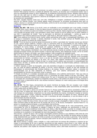 107
proclamar o mandamento novo sem promover na justiça e na paz o verdadeiro e o autêntico progresso do
homem? Nós próprios tivemos o cuidado de salientar isto mesmo, ao recordar que é impossível aceitar “que a
obra da evangelização possa ou deva negligenciar os problemas extremamente graves, agitados sobremaneira
hoje em dia, pelo que se refere à justiça, à libertação, ao desenvolvimento e à paz no mundo. Se isso
porventura acontecesse, seria ignorar a doutrina do Evangelho sobre o amor para com o próximo que sofre ou
se encontra em necessidade”.
Pois bem: aquelas mesmas vozes que, com zelo, inteligência e coragem, ventilaram este tema candente, no
decorrer do referido Sínodo, com grande alegria nossa forneceram os princípios iluminadores para bem se
captar o alcance e o sentido profundo da libertação, conforme ela foi anunciada e realizada por Jesus de Nazaré
e conforme a Igreja a apregoa”.
Nota:216
Puebla, 28, 487: “28. Vemos, à luz da fé, como um escândalo e uma contradição com o ser cristão, a brecha
crescente entre ricos e pobres. O luxo de alguns poucos converte-se em insulto contra a miséria das grandes
massas. Isto é contrário ao plano do Criador e à honra que lhe é devida. Nesta angústia e dor, a Igreja discerne
uma situação de pecado social, cuja gravidade é tanto maior quanto se dá em países que se dizem católicos e
que têm a capacidade de mudar: “que se derrubem as barreiras da exploração. .. contra as quais se
estraçalham seus maiores esforços de promoção” (João Paulo II, Alocução Oaxaca 5 AAS LXXI p. 209).
487. Como pastores da América Latina, temos razões gravíssimas para urgir a evangelização libertadora, não
só porque é necessário recordar o pecado individual e social, mas também porque de Medellín para cá a
situação se agravou na maioria de nossos países”.
EA 56: “À luz da doutrina social da Igreja compreende-se melhor a gravidade dos “pecados sociais que clamam
ao céu, porque geram violência, rompem a paz e a harmonia entre as comunidades de uma mesma nação,
entre nações e as diferentes zonas do Continente”. Entre eles devem ser lembrados, “o comércio de drogas, a
reciclagem de lucros ilícitos, a corrupção em qualquer ambiente, o terror da violência, a corrida aos
armamentos, a discriminação racial, as desigualdades entre os grupos sociais, a destruição irracional da
natureza”. Estes pecados manifestam uma crise profunda devida à perda do sentido de Deus e pela ausência
daqueles princípios morais que devem nortear a vida de cada homem. Sem referências morais, cai-se na avidez
desenfreada de riqueza e de poder, que ofusca qualquer visão evangélica da realidade social.
Não raro, isto leva algumas instâncias públicas a descurar a situação social. Domina cada vez mais, em muitos
Países americanos, um sistema conhecido como “neoliberalismo”; sistema este que, apoiado numa concepção
economicista do homem, considera o lucro e as leis de mercado como parâmetros absolutos a prejuízo da
dignidade e do respeito da pessoa e do povo. Por vezes, este sistema transformou-se numa justificação
ideológica de algumas atitudes e modos de agir no campo social e político que provocam a marginalização dos
mais fracos. De fato, os pobres são sempre mais numerosos, vítimas de determinadas políticas e estruturas
freqüentemente injustas.
A melhor resposta, a partir do Evangelho, para esta dramática situação é a promoção da solidariedade e da
paz, em vista da efetiva realização da justiça. A tal fim, ocorre estimular e ajudar os que são exemplo de
honestidade na administração das finanças públicas e da justiça. Ocorre, outrossim, apoiar o processo de
democratização que se está realizando na América, pois num sistema democrático são maiores as
possibilidades de controle que permitem evitar os abusos.
“O Estado de direito é a condição necessária para estabelecer uma autêntica democracia”. Para que esta se
possa desenvolver, é necessária a educação cívica e a promoção da ordem pública e da paz. Com efeito, ‘não
há democracia autêntica e estável sem justiça social. Por isso, é necessário que a Igreja ponha maior atenção
na formação das consciências, prepare os dirigentes sociais para a vida pública em todos os níveis, promova a
educação cívica, a observância da lei e dos direitos humanos e dedique um maior esforço para a formação ética
da classe política’”.
Nota:217
CfL, 33-35: “Os fiéis leigos, precisamente por serem membros da Igreja, têm por vocação e por missão
anunciar o Evangelho: para essa obra foram habilitados e nela empenhados pelos sacramentos da iniciação
cristã e pelos dons do Espírito Santo.
Leiamos um texto claro e denso do Concílio Vaticano II: Porque participam do múnus sacerdotal, profético e
real de Cristo, os leigos têm parte ativa na vida e na ação da Igreja… Fortalecidos pela participação ativa da
vida litúrgica da comunidade, empenham-se nas obras apostólicas da mesma. Conduzem à Igreja os homens
que porventura andem longe, cooperam intensamente na comunicação da Palavra de Deus, sobretudo pela
atividade catequética, e tornam mais eficaz, com o contributo da sua competência, a cura de almas e até a
administração dos bens da Igreja.
Ora, é na evangelização que se concentra e se desenrola toda a missão da Igreja, cujo percurso histórico se faz
sob a graça e ordem de Jesus Cristo: Ide por todo o mundo e pregai o Evangelho a toda a criatura… Eis que eu
estou convosco todos os dias até ao fim do mundo (Mt 16,15; cf. Mt 28,20). Evangelizar escreve Paulo VI é a
graça e a vocação própria da Igreja, a sua identidade mais profunda.
Com a evangelização, a Igreja é construída e plasmada como comunidade de fé: mais precisamente, como
comunidade de uma fé confessada na adesão à Palavra de Deus, celebrada nos sacramentos e vivida na
caridade, como alma da existência moral cristã. Com efeito, a Boa Nova tende a suscitar no coração e na vida
do homem a conversão e a adesão pessoal a Jesus Cristo Salvador e Senhor; dispõe ao Batismo e à Eucaristia e
consolida-se no propósito e na realização da nova vida segundo o Espírito.
Sem dúvida, a ordem de Jesus: Ide e pregai o Evangelho conserva sempre a sua validade e está cheia de uma
urgência que não passa. Todavia, a situação atual, não só do mundo mas também de tantas partes da Igreja,
exige absolutamente que à palavra de Cristo se preste uma obediência mais pronta e generosa. Todo discípulo
é chamado em primeira pessoa; nenhum discípulo pode eximir-se de dar sua própria resposta: Ai de mim se
não evangelizar (1Cor 9,16).
34. Países inteiros e nações, onde a religião e a vida cristã foram em tempos tão prósperas e capazes de dar
origem a comunidades de fé viva e operosa, encontram-se hoje sujeitos a dura prova, e, por vezes, até são
radicalmente transformados pela contínua difusão do indiferentismo, do secularismo e do ateísmo. É o caso, em
especial, dos países e das nações do chamado Primeiro Mundo, onde o bem-estar econômico e o consumismo,
 