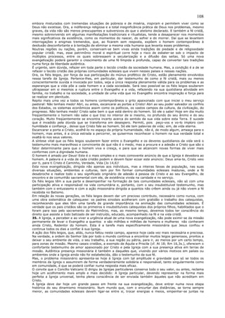 108
embora misturados com tremendas situações de pobreza e de miséria, inspiram e permitem viver como se
Deus não existisse. Ora, a indiferença religiosa e a total insignificância prática de Deus nos problemas, mesmo
graves, da vida não são menos preocupantes e subversivos do que o ateísmo declarado. E também a fé cristã,
mesmo sobrevivendo em algumas manifestações tradicionais e ritualistas, tende a desaparecer nos momentos
mais significativos da existência, como os momentos do nascer, do sofrer e do morrer. Daí que se levantem
interrogações e enigmas tremendos, que, ao ficarem sem resposta, expõem o homem contemporâneo à
desilusão desconfortante e à tentação de eliminar a mesma vida humana que levanta esses problemas.
Noutras regiões ou nações, porém, conservam-se bem vivas ainda tradições de piedade e de religiosidade
popular cristã; mas, esse patrimônio moral e espiritual corre hoje o risco de esbater-se sob o impacto de
múltiplos processos, entre os quais sobressaem a secularização e a difusão das seitas. Só uma nova
evangelização poderá garantir o crescimento de uma fé límpida e profunda, capaz de converter tais tradições
numa força de liberdade autêntica.
É urgente, sem dúvida, refazer em toda parte o tecido cristão da sociedade humana. Mas, a condição é a de se
refazer o tecido cristão das próprias comunidades eclesiais que vivem nesses países e nessas nações.
Ora, os fiéis leigos, por força da sua participação do múnus profético de Cristo, estão plenamente envolvidos
nessa tarefa da Igreja. Pertence-lhes, em particular, dar testemunho de como a fé cristã, mais ou menos
conscientemente ouvida e invocada por todos, seja a única resposta plenamente válida para os problemas e as
esperanças que a vida põe a cada homem e a cada sociedade. Será isso possível se os fiéis leigos souberem
ultrapassar em si mesmos a ruptura entre o Evangelho e a vida, refazendo na sua quotidiana atividade em
família, no trabalho e na sociedade, a unidade de uma vida que no Evangelho encontra inspiração e força para
se realizar em plenitude.
Repito mais uma vez a todos os homens contemporâneos o grito apaixonado com que iniciei o meu serviço
pastoral: Não tenhais medo! Abri, ou antes, escancarai as portas a Cristo! Abri ao seu poder salvador os confins
dos Estados, os sistemas econômicos assim como os políticos, os vastos campos da cultura, da civilização, do
progresso. Não tenhais medo! Cristo sabe bem o que está dentro do homem. Só ele o sabe! Hoje em dia muito
freqüentemente o homem não sabe o que traz no interior de si mesmo, no profundo do seu ânimo e do seu
coração. Muito freqüentemente se encontra incerto acerca do sentido da sua vida sobre esta Terra. E sucede
que é invadido pela dúvida que se transforma em desespero. Permiti, pois peço-vos e vo-lo imploro com
humildade e confiança , deixai que Cristo fale ao homem. Só ele tem palavras de vida; sim, de vida eterna.
Escancarar a porta a Cristo, acolhê-lo no espaço da própria humanidade, não é, de modo algum, ameaça para o
homem, mas antes, é a única estrada a percorrer, se quisermos reconhecer o homem na sua verdade total e
exaltá-lo nos seus valores.
A síntese vital que os fiéis leigos souberem fazer entre o Evangelho e os deveres quotidianos da vida será o
testemunho mais maravilhoso e convincente de que não é o medo, mas a procura e a adesão a Cristo que são o
fator determinante para que o homem viva e cresça, e para que se alcancem novas formas de viver mais
conformes com a dignidade humana.
O homem é amado por Deus! Este é o mais simples e o mais comovente anúncio de que a Igreja é devedora ao
homem. A palavra e a vida de cada cristão podem e devem fazer ecoar este anúncio: Deus ama-te, Cristo veio
por ti, para ti Cristo é Caminho, Verdade, Vida (Jo 14,6)!
Esta nova evangelização, dirigida não apenas aos indivíduos, mas a inteiras faixas de população, nas suas
diversas situações, ambientes e culturas, tem por fim formar comunidades eclesiais maduras, onde a fé
desabroche e realize todo o seu significado originário de adesão à pessoa de Cristo e ao seu Evangelho, de
encontro e de comunhão sacramental com ele, de existência vivida na caridade e no serviço.
Os fiéis leigos têm a sua parte a desempenhar na formação de tais comunidades eclesiais, não só com uma
participação ativa e responsável na vida comunitária e, portanto, com o seu insubstituível testemunho, mas
também com o entusiasmo e com a ação missionária dirigida a quantos não crêem ainda ou já não vivem a fé
recebida no Batismo.
Em relação às novas gerações, os fiéis leigos devem dar um precioso contributo, necessário como nunca, com
uma obra sistemática de catequese: os padres sinodais acolheram com gratidão o trabalho dos catequistas,
reconhecendo que eles têm uma tarefa de grande importância na animação das comunidades eclesiais. É
verdade que os pais cristãos são os primeiros e insubstituíveis catequistas dos próprios filhos, habilitados que o
foram para isso pelo sacramento do Matrimônio, mas, ao mesmo tempo, devemos todos ter consciência do
direito que assiste a todo batizado de ser instruído, educado, acompanhado na fé e na vida cristã.
35. A Igreja, a perceber e ao viver a urgência atual de uma nova evangelização, não pode eximir-se da missão
permanente de levar o Evangelho a quantos e são milhões e milhões de homens e mulheres não conhecem
ainda Cristo, Redentor do homem. Esta é a tarefa mais especificamente missionária que Jesus confiou e
continua todos os dias a confiar à sua Igreja.
A ação dos fiéis leigos, que, aliás, nunca faltou neste campo, aparece hoje cada vez mais necessária e preciosa.
Na verdade, a ordem do Senhor Ide por todo o mundo continua a encontrar muitos leigos generosos, prontos a
deixar o seu ambiente de vida, o seu trabalho, a sua região ou pátria, para ir, ao menos por um certo tempo,
para zonas de missão. Mesmo casais cristãos, a exemplo de Áquila e Priscila (cf. At 18; Rm 16,3s.), oferecem o
confortante testemunho de amor apaixonado por Cristo e pela Igreja com a sua presença ativa em terras de
missão. Autêntica presença missionária é também a daqueles que, vivendo por vários motivos em países ou
ambientes onde a Igreja ainda não foi estabelecida, dão o testemunho da sua fé.
Mas, o problema missionário apresenta-se hoje à Igreja com tal amplitude e gravidade que só se todos os
membros da Igreja o assumirem de forma verdadeiramente solidária e responsável, tanto singularmente como
em comunidade, é que se poderá confiar numa resposta mais eficaz.
O convite que o Concílio Vaticano II dirigiu às Igrejas particulares conserva todo o seu valor, ou antes, reclama
hoje um acolhimento mais amplo e mais decidido: A Igreja particular, devendo representar na forma mais
perfeita a Igreja universal, tenha plena consciência de ser enviada também àqueles que não acreditam em
Cristo.
A Igreja deve dar hoje um grande passo em frente na sua evangelização, deve entrar numa nova etapa
histórica do seu dinamismo missionário. Num mundo que, com o encurtar das distâncias, se torna sempre
menor, as comunidades eclesiais devem ligar-se entre si, trocar energias e meios, empenhar-se juntas na
 