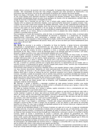 109
missão, única e comum, de anunciar e de viver o Evangelho. As Igrejas ditas mais jovens disseram os padres
sinodais têm necessidade da força das mais antigas, enquanto que estas precisam do testemunho e do
entusiasmo das mais jovens, de forma que cada Igreja se beneficie das riquezas das outras Igrejas.
Nesta nova etapa, a formação, não só do clero local mas também de um laicato maduro e responsável, coloca-
se nas novas Igrejas como elemento essencial e obrigatório da plantatio Ecclesiae. Dessa forma, as próprias
comunidades evangelizadas lançam-se para novas paragens do mundo a fim de responderem, também elas, à
missão de anunciar e testemunhar o Evangelho de Cristo.
Os fiéis leigos, com o exemplo da sua vida e com a própria ação, podem favorecer o melhoramento das
relações entre os adeptos das diferentes religiões, como oportunamente observaram os padres sinodais: Hoje,
a Igreja vive em toda a parte entre homens de religiões diferentes. Todos os fiéis, especialmente os leigos que
vivem no meio de povos de outras religiões, tanto nas terras de origem como em terras de emigração, devem
constituir para estes um sinal do Senhor e da sua Igreja, de maneira adaptada às circunstâncias de vida de
cada lugar. O diálogo entre as religiões tem uma importância fundamental, pois conduz ao amor e ao respeito
recíproco, elimina, ou ao menos, atenua os preconceitos entre os adeptos das várias religiões e promove a
unidade e a amizade entre os povos.
Para evangelizar o mundo são necessários, antes de mais, os evangelizadores. Por isso, todos, a começar pelas
famílias cristãs, devem sentir a responsabilidade de favorecer o despertar e o amadurecer de vocações
especificamente missionárias, tanto sacerdotais e religiosas como laicais, recorrendo a todos os meios
oportunos e sem nunca esquecer o meio privilegiado da oração, conforme a própria palavra do Senhor Jesus: A
seara é grande, mas os trabalhadores são poucos. Rezai, pois, ao dono da seara que mande trabalhadores para
a sua seara! (Mt 9,37-38)”.
Nota:218
CfL, 36-44:“Ao anunciar e ao acolher o Evangelho na força do Espírito, a Igreja torna-se comunidade
evangelizada e evangelizadora e, precisamente por isso, faz-se serva dos homens. Nela, os fiéis leigos
participam da missão de servir a pessoa e a sociedade. É verdade que a Igreja tem como fim supremo o Reino
de Deus, do qual ela constitui na terra o gérmen e o início, e, portanto, está inteiramente consagrada à
glorificação do Pai. Mas, o Reino é fonte de libertação plena e de salvação total para os homens: com estes,
portanto, a Igreja caminha e vive, real e intimamente solidária com a sua história.
Tendo recebido o encargo de manifestar ao mundo o mistério de Deus, que brilha em Jesus Cristo, ao mesmo
tempo a Igreja descobre o homem ao homem, esclarece-o acerca do sentido da sua existência, abre-o à
verdade total acerca dele e do seu destino. Nesta perspectiva, a Igreja é chamada, em virtude da sua própria
missão evangelizadora, a servir o homem. Tal serviço tem a sua raiz primeiramente no fato prodigioso e
empolgante de que, com a encarnação, o Filho de Deus uniu-se de certa forma a todo o homem.
Por isso, o homem é o primeiro caminho que a Igreja deve percorrer no desempenho da sua missão: ele é o
caminho primeiro e fundamental da Igreja, caminho traçado pelo próprio Cristo, caminho que imutavelmente
passa através do mistério da Encarnação e da Redenção.
Precisamente neste sentido se pronunciou repetidas vezes e com singular clareza e vigor o Concílio Vaticano II
nos seus diversos documentos. Releiamos um texto particularmente iluminador da Constituição Gaudium et
spes: A Igreja, ao procurar o seu fim salvífico próprio, não se limita a comunicar ao homem a vida divina;
espalha sobre todo o mundo os reflexos da sua luz, sobretudo enquanto cura e eleva a dignidade da pessoa
humana, consolida a coesão da sociedade e dá um sentido mais profundo à quotidiana atividade dos homens. A
Igreja pensa, assim, que por meio de cada um dos seus membros e por toda a sua comunidade muito pode
ajudar para tornar mais humana a família dos homens e a sua história.
Neste contributo à família dos homens, de que é responsável a Igreja inteira, cabe aos fiéis leigos um lugar de
relevo, em razão da sua índole secular, que os empenha, com modalidades próprias e insubstituíveis, na
animação cristã da ordem temporal.
37. Descobrir e ajudar a descobrir a dignidade inviolável de cada pessoa humana constitui uma tarefa
essencial, diria mesmo, em certo sentido, a tarefa central e unificadora do serviço que a Igreja, e nela os fiéis
leigos, são chamados a prestar à família dos homens.
De todas as criaturas terrenas, só o homem é pessoa, sujeito consciente e livre e, precisamente por isso,
centro e vértice de tudo o que existe sobre a terra.
A dignidade pessoal é o bem mais precioso que o homem tem, graças ao qual ele transcende em valor todo o
mundo material. A palavra de Jesus: Que serve ao homem ganhar o mundo inteiro, se depois perde a sua
alma? (Mc 8,36) implica uma afirmação antropológica luminosa e estimulante: o homem vale não por aquilo
que tem mesmo que ele possuísse o mundo inteiro , mas por aquilo que é. Não são tanto os bens do mundo
que contam, mas o bem da pessoa, o bem que é a própria pessoa.
A dignidade da pessoa aparece em todo o seu fulgor, quando se consideram a sua origem e o seu destino:
criado por Deus à sua imagem e semelhança e remido pelo sangue preciosíssimo de Cristo, o homem é
chamado a tornar-se filho no Filho e templo vivo do Espírito, e tem por destino a vida eterna da comunhão
beatífica com Deus. Por isso, toda a violação da dignidade pessoal do ser humano clama por vingança junto de
Deus e torna-se ofensa ao Criador do homem.
Em virtude da sua dignidade pessoal, o ser humano é sempre um valor em si e por si, e exige ser considerado
e tratado como tal, e nunca ser considerado e tratado como um objeto que se usa, um instrumento, uma coisa.
A dignidade pessoal constitui o fundamento da igualdade de todos os homens entre si. Daí, a absoluta recusa
de todas as mais variadas formas de discriminação que, infelizmente, continuam a dividir e a humilhar a família
humana, desde as raciais e econômicas às sociais e culturais, das políticas às geográficas etc. Toda
discriminação é uma injustiça absolutamente intolerável, não tanto pelas tensões e conflitos que pode gerar no
tecido social, quanto pela desonra feita à dignidade da pessoa: não só à dignidade daquele que é vítima da
injustiça, mas ainda mais à daquele que pratica essa injustiça.
Fundamento da igualdade de todos os homens entre si, a dignidade pessoal é, ao mesmo tempo, o fundamento
da participação e da solidariedade dos homens entre si: o diálogo e a comunhão têm a sua raiz última naquilo
que os homens são, antes e mais ainda do que naquilo que eles têm.
A dignidade pessoal é propriedade indestrutível de cada ser humano. É fundamental compreender-se toda a
força que irrompe desta afirmação, que se baseia na unicidade e na irrepetibilidade de toda pessoa. Dela deriva
 