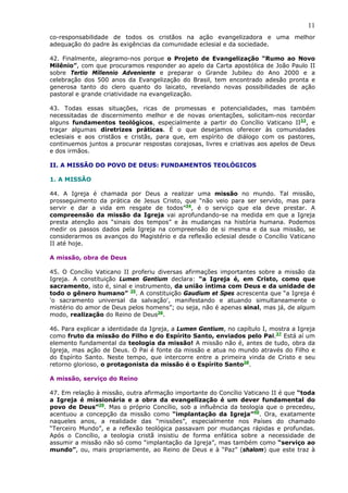 11
co-responsabilidade de todos os cristãos na ação evangelizadora e uma melhor
adequação do padre às exigências da comunidade eclesial e da sociedade.

42. Finalmente, alegramo-nos porque o Projeto de Evangelização “Rumo ao Novo
Milênio”, com que procuramos responder ao apelo da Carta apostólica de João Paulo II
sobre Tertio Millennio Adveniente e preparar o Grande Jubileu do Ano 2000 e a
celebração dos 500 anos da Evangelização do Brasil, tem encontrado adesão pronta e
generosa tanto do clero quanto do laicato, revelando novas possibilidades de ação
pastoral e grande criatividade na evangelização.

43. Todas essas situações, ricas de promessas e potencialidades, mas também
necessitadas de discernimento melhor e de novas orientações, solicitam-nos recordar
alguns fundamentos teológicos, especialmente a partir do Concílio Vaticano II33, e
traçar algumas diretrizes práticas. É o que desejamos oferecer às comunidades
eclesiais e aos cristãos e cristãs, para que, em espírito de diálogo com os pastores,
continuemos juntos a procurar respostas corajosas, livres e criativas aos apelos de Deus
e dos irmãos.

II. A MISSÃO DO POVO DE DEUS: FUNDAMENTOS TEOLÓGICOS

1. A MISSÃO

44. A Igreja é chamada por Deus a realizar uma missão no mundo. Tal missão,
prosseguimento da prática de Jesus Cristo, que “não veio para ser servido, mas para
servir e dar a vida em resgate de todos”34, é o serviço que ela deve prestar. A
compreensão da missão da Igreja vai aprofundando-se na medida em que a Igreja
presta atenção aos “sinais dos tempos” e às mudanças na história humana. Podemos
medir os passos dados pela Igreja na compreensão de si mesma e da sua missão, se
considerarmos os avanços do Magistério e da reflexão eclesial desde o Concílio Vaticano
II até hoje.

A missão, obra de Deus

45. O Concílio Vaticano II proferiu diversas afirmações importantes sobre a missão da
Igreja. A constituição Lumen Gentium declara: “a Igreja é, em Cristo, como que
sacramento, isto é, sinal e instrumento, da união íntima com Deus e da unidade de
todo o gênero humano” 35. A constituição Gaudium et Spes acrescenta que “a Igreja é
'o sacramento universal da salvação', manifestando e atuando simultaneamente o
mistério do amor de Deus pelos homens”; ou seja, não é apenas sinal, mas já, de algum
modo, realização do Reino de Deus36.

46. Para explicar a identidade da Igreja, a Lumen Gentium, no capítulo I, mostra a Igreja
como fruto da missão do Filho e do Espírito Santo, enviados pelo Pai.37 Está aí um
elemento fundamental da teologia da missão! A missão não é, antes de tudo, obra da
Igreja, mas ação de Deus. O Pai é fonte da missão e atua no mundo através do Filho e
do Espírito Santo. Neste tempo, que intercorre entre a primeira vinda de Cristo e seu
retorno glorioso, o protagonista da missão é o Espírito Santo38.

A missão, serviço do Reino

47. Em relação à missão, outra afirmação importante do Concílio Vaticano II é que “toda
a Igreja é missionária e a obra da evangelização é um dever fundamental do
povo de Deus”39. Mas o próprio Concílio, sob a influência da teologia que o precedeu,
acentuou a concepção da missão como “implantação da Igreja”40. Ora, exatamente
naqueles anos, a realidade das “missões”, especialmente nos Países do chamado
“Terceiro Mundo”, e a reflexão teológica passavam por mudanças rápidas e profundas.
Após o Concílio, a teologia cristã insistiu de forma enfática sobre a necessidade de
assumir a missão não só como “implantação da Igreja”, mas também como “serviço ao
mundo”, ou, mais propriamente, ao Reino de Deus e à “Paz” (shalom) que este traz à
 
