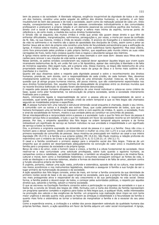 111
bem da pessoa e da sociedade: A liberdade religiosa, exigência insuprimível da dignidade de todos e de cada
um dos homens, constitui uma pedra angular do edifício dos direitos humanos; e, portanto, é um fator
insubstituível do bem das pessoas e de toda a sociedade, assim como da realização pessoal de cada um. Disto
resulta, conseqüentemente, que a liberdade das pessoas consideradas individualmente e das comunidades
professarem e praticarem a própria religião é um elemento essencial da convivência pacífica dos homens… O
direito civil e social à liberdade religiosa, ao atingir a esfera mais íntima do espírito, torna-se ponto de
referência e, de certo modo, a medida dos outros direitos fundamentais.
O Sínodo não se esqueceu dos muitos irmãos e irmãs que ainda não gozam desse direito e que têm de
enfrentar dificuldades, marginalizações, sofrimentos, perseguições e, por vezes, a morte por causa da confissão
da fé. São, na sua maioria, irmãos e irmãs do laicato cristão. O anúncio do Evangelho e o testemunho cristão
da vida no sofrimento e no martírio são o ápice do apostolado dos discípulos de Cristo, assim como o amor ao
Senhor Jesus até ao dom da própria vida constitui uma fonte de fecundidade extraordinária para a edificação da
Igreja. A mística videira mostra, assim, a sua vitalidade, como sublinhava Santo Agostinho: Mas essa videira,
como fora prenunciado pelos profetas e pelo próprio Senhor, que espalhava pelo mundo inteiro as suas vides
carregadas de fruto, tanto mais vicejava quanto mais a regava o abundante sangue dos mártires.
A Igreja inteira sente-se profundamente grata com esse exemplo e com esse dom: desses seus filhos ela tira
razões para renovar o seu impulso de vida santa e apostólica.
Nesse sentido, os padres sinodais consideraram seu especial dever agradecer àqueles leigos que vivem quais
incansáveis testemunhas da fé, em união fiel com a Sé Apostólica, apesar das restrições à liberdade e da falta
de ministros sagrados. Eles jogam tudo, até a própria vida. Dessa maneira, os leigos dão testemunho de uma
propriedade essencial da Igreja: a Igreja de Deus nasce da graça de Deus e a forma mais sublime de o
manifestar é o martírio.
Quanto até aqui dissemos sobre o respeito pela dignidade pessoal e sobre o reconhecimento dos direitos
humanos, prende-se, sem dúvida, com a responsabilidade de cada cristão, de cada homem. Mas, devemos
imediatamente sublinhar como isso se revista hoje de uma dimensão mundial: trata-se, de fato, de uma
questão que já atinge grupos humanos inteiros, até povos inteiros, que são violentamente espezinhados nos
seus direitos fundamentais. Daí, aquelas formas de desigualdade de progresso entre os diversos mundos que
na recente Encíclica Sollicitudo rei socialis foram abertamente denunciadas.
O respeito pela pessoa humana ultrapassa a exigência de uma moral individual e coloca-se como critério de
base, quase como pilar fundamental, na estruturação da própria sociedade, sendo a sociedade inteiramente
finalizada para a pessoa.
Assim, intimamente ligada à responsabilidade de servir a pessoa põe-se a responsabilidade de servir a
sociedade, qual tarefa geral daquela animação cristã da ordem temporal a que os fiéis leigos são chamados
segundo as modalidades próprias e específicas.
40. A pessoa humana tem uma natural e estrutural dimensão social enquanto é chamada, desde o seu íntimo,
à comunhão com os outros e à doação aos outros: Deus, que cuida paternamente de todos, quis que os
homens formassem uma só família e se tratassem entre si com espírito de irmãos. E, assim, a sociedade, fruto
e sinal da sociabilidade do homem, mostra a sua verdade plena ao constituir-se comunhão de pessoas.
Dá-se interdependência e reciprocidade entre a pessoa e a sociedade: tudo o que for feito em favor da pessoa é
também serviço feito à sociedade, e tudo o que for realizado em favor da sociedade reverte-se em benefício da
pessoa. Por isso, o empenho apostólico dos fiéis leigos na ordem temporal adquire sempre e de forma
indissolúvel um significado de serviço ao homem indivíduo na sua unicidade e irrepetibilidade e um significado
de serviço a todos os homens.
Ora, a primeira e originária expressão da dimensão social da pessoa é o casal e a família: Deus não criou o
homem para o deixar sozinho; desde o princípio homem e mulher os criou (Gn 1,27) e a sua união constitui a
primeira expressão de comunhão de pessoas. Jesus mostrou-se preocupado em restituir ao casal a sua inteira
dignidade (Mt 19,3-9) e à família a sua própria solidez (Mt 19,4-6); São Paulo mostrou a relação profunda do
matrimônio com o mistério de Cristo e da Igreja (Ef 5,22-4, 6; Cl 3,18-21; cf. 1Pd 3,1-7).
O casal e a família constituem o primeiro espaço para o empenho social dos fiéis leigos. Trata-se de um
empenho que só poderá ser desempenhado adequadamente na convicção do valor único e insubstituível da
família para o progresso da sociedade e da própria Igreja.
Berço da vida e do amor, onde o homem nasce e cresce, a família é a célula fundamental da sociedade. Deve
reservar-se a essa comunidade uma solicitude privilegiada, sobre tudo quando o egoísmo humano, as
campanhas contra a natalidade, as políticas totalitárias, e também as situações de pobreza e de miséria física,
cultural e moral, bem como a mentalidade hedonista e consumista conseguem extinguir as fontes da vida, e
onde as ideologias e os diversos sistemas, aliados a formas de desinteresse e de falta de amor, atentam contra
a função educativa própria da família.
É urgente, portanto, realizar uma ação vasta, profunda e sistemática, apoiada não só na cultura, mas também
nos meios econômicos e nos instrumentos legislativos, destinada a assegurar à família a sua função de ser o
lugar primário da humanização da pessoa e da sociedade.
A ação apostólica dos fiéis leigos consiste, antes de mais, em tornar a família consciente da sua identidade de
primeiro núcleo social de base e do seu papel original na sociedade, para que a própria família se torne cada
vez mais protagonista ativa e responsável do seu crescimento e da sua participação na vida social. Dessa
forma, a família poderá e deverá exigir de todos, a começar pelas autoridades públicas, o respeito por aqueles
direitos que, salvando a família, salvam a mesma sociedade.
O que se escreveu na Exortação Familiaris consortio sobre a participação no progresso da sociedade e o que a
Santa Sé, a convite do Sínodo dos bispos de 1980, formulou com a Carta dos Direitos da Família representam
um programa operativo completo e orgânico para todos os fiéis leigos que, a qualquer título, estão interessados
na promoção dos valores e das exigências da família: um programa cuja realização deve impor-se com tanta
maior urgência e decisão quanto mais graves se fazem as ameaças à estabilidade e à fecundidade da família e
quanto mais forte e sistemática se tornar a tentativa de marginalizar a família e de a esvaziar do seu peso
social.
Como a experiência ensina, a civilização e a solidez dos povos dependem sobretudo da qualidade humana das
próprias famílias. Assim, a ação apostólica em favor da família adquire um valor social incomparável. A Igreja,
 