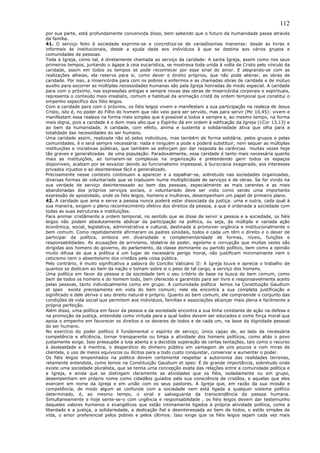 112
por sua parte, está profundamente convencida disso, bem sabendo que o futuro da humanidade passa através
da família.
41. O serviço feito à sociedade exprime-se e concretiza-se de variadíssimas maneiras: desde as livres e
informais às institucionais, desde a ajuda dada aos indivíduos à que se destina aos vários grupos e
comunidades de pessoas.
Toda a Igreja, como tal, é diretamente chamada ao serviço da caridade: A santa Igreja, assim como nos seus
primeiros tempos, juntando o ágape à ceia eucarística, se mostrava toda unida à volta de Cristo pelo vínculo da
caridade, assim em todos os tempos se pode reconhecer por esse sinal do amor. E alegrando-se com as
realizações alheias, ela reserva para si, como dever e direito próprios, que não pode alienar, as obras de
caridade. Por isso, a misericórdia para com os pobres e enfermos e as chamadas obras de caridade e de mútuo
auxílio para socorrer as múltiplas necessidades humanas são pela Igreja honradas de modo especial. A caridade
para com o próximo, nas expressões antigas e sempre novas das obras de misericórdia corporais e espirituais,
representa o conteúdo mais imediato, comum e habitual da animação cristã da ordem temporal que constitui o
empenho específico dos fiéis leigos.
Com a caridade para com o próximo, os fiéis leigos vivem e manifestam a sua participação na realeza de Jesus
Cristo, isto é, no poder do Filho do homem que não veio para ser servido, mas para servir (Mc 10,45): vivem e
manifestam essa realeza na forma mais simples que é possível a todos e sempre e, ao mesmo tempo, na forma
mais digna, pois a caridade é o dom mais alto que o Espírito dá em ordem à edificação da Igreja (1Cor 13,13) e
ao bem da humanidade. A caridade, com efeito, anima e sustenta a solidariedade ativa que olha para a
totalidade das necessidades do ser humano.
Uma caridade assim, realizada não só pelos indivíduos, mas também de forma solidária, pelos grupos e pelas
comunidades, é e será sempre necessária: nada e ninguém a pode e poderá substituir, nem sequer as múltiplas
instituições e iniciativas públicas, que também se esforçam por dar resposta às carências muitas vezes hoje
tão graves e generalizadas de uma população. Paradoxalmente, essa caridade é tanto mais necessária quanto
mais as instituições, ao tornarem-se complexas na organização e pretendendo gerir todos os espaços
disponíveis, acabam por se esvaziar devido ao funcionalismo impessoal, à burocracia exagerada, aos interesses
privados injustos e ao desinteresse fácil e generalizado.
Precisamente nesse contexto continuam a aparecer e a espalhar-se, sobretudo nas sociedades organizadas,
diversas formas de voluntariado que se traduzem numa multiplicidade de serviços e de obras. Se for vivido na
sua verdade de serviço desinteressado ao bem das pessoas, especialmente as mais carentes e as mais
abandonadas dos próprios serviços sociais, o voluntariado deve ser visto como sendo uma importante
expressão de apostolado, onde os fiéis leigos, homens e mulheres, desempenham um papel de primeiro plano.
42. A caridade que ama e serve a pessoa nunca poderá estar dissociada da justiça: uma e outra, cada qual à
sua maneira, exigem o pleno reconhecimento efetivo dos direitos da pessoa, a que é ordenada a sociedade com
todas as suas estruturas e instituições.
Para animar cristãmente a ordem temporal, no sentido que se disse de servir a pessoa e a sociedade, os fiéis
leigos não podem absolutamente abdicar da participação na política, ou seja, da múltipla e variada ação
econômica, social, legislativa, administrativa e cultural, destinada a promover orgânica e institucionalmente o
bem comum. Como repetidamente afirmaram os padres sinodais, todos e cada um têm o direito e o dever de
participar da política, embora em diversidade e complementaridade de formas, níveis, funções e
responsabilidades. As acusações de arrivismo, idolatria de poder, egoísmo e corrupção que muitas vezes são
dirigidas aos homens do governo, do parlamento, da classe dominante ou partido político, bem como a opinião
muito difusa de que a política é um lugar de necessário perigo moral, não justificam minimamente nem o
ceticismo nem o absenteísmo dos cristãos pela coisa pública.
Pelo contrário, é muito significativa a palavra do Concílio Vaticano II: A Igreja louva e aprecia o trabalho de
quantos se dedicam ao bem da nação e tomam sobre si o peso de tal cargo, a serviço dos homens.
Uma política em favor da pessoa e da sociedade tem o seu critério de base na busca do bem comum, como
bem de todos os homens e do homem todo, bem oferecido e garantido para ser livre e responsavelmente aceito
pelas pessoas, tanto individualmente como em grupo: A comunidade política lemos na Constituição Gaudium
et spes existe precisamente em vista do bem comum; nele ela encontra a sua completa justificação e
significado e dele deriva o seu direito natural e próprio. Quanto ao bem comum, ele compreende o conjunto das
condições de vida social que permitem aos indivíduos, famílias e associações alcançar mais plena e facilmente a
própria perfeição.
Além disso, uma política em favor da pessoa e da sociedade encontra a sua linha constante de ação na defesa e
na promoção da justiça, entendida como virtude para a qual todos devem ser educados e como força moral que
apoia o empenho em favorecer os direitos e os deveres de todos e de cada um, na base da dignidade pessoal
do ser humano.
No exercício do poder político é fundamental o espírito de serviço, único capaz de, ao lado da necessária
competência e eficiência, tornar transparente ou limpa a atividade dos homens políticos, como aliás o povo
justamente exige. Isso pressupõe a luta aberta e a decidida superação de certas tentações, tais como o recurso
à deslealdade e à mentira, o desperdício do dinheiro público em vantagem de uns poucos e com miras de
clientela, o uso de meios equívocos ou ilícitos para a todo custo conquistar, conservar e aumentar o poder.
Os fiéis leigos empenhados na política devem certamente respeitar a autonomia das realidades terrenas,
retamente entendida, como lemos na Constituição Gaudium et spes: É de grande importância, sobretudo onde
existe uma sociedade pluralista, que se tenha uma concepção exata das relações entre a comunidade política e
a Igreja, e ainda que se distingam claramente as atividades que os fiéis, isoladamente ou em grupo,
desempenham em próprio nome como cidadãos guiados pela sua consciência de cristãos, e aquelas que eles
exercem em nome da Igreja e em união com os seus pastores. A Igreja que, em razão da sua missão e
competência, de modo algum se confunde com a sociedade nem está ligada a qualquer sistema político
determinado, é, ao mesmo tempo, o sinal e salvaguarda da transcendência da pessoa humana.
Simultaneamente e hoje sente-se-o com urgência e responsabilidade , os fiéis leigos devem dar testemunho
daqueles valores humanos e evangélicos que estão intimamente ligados à própria atividade política, como a
liberdade e a justiça, a solidariedade, a dedicação fiel e desinteressada ao bem de todos, o estilo simples de
vida, o amor preferencial pelos pobres e pelos últimos. Isso exige que os fiéis leigos sejam cada vez mais
 
