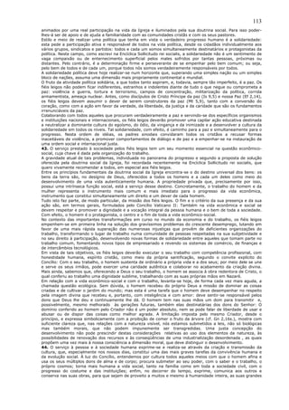 113
animados por uma real participação na vida da Igreja e iluminados pela sua doutrina social. Para isso poder-
lhes-á ser de apoio e de ajuda a familiaridade com as comunidades cristãs e com os seus pastores.
Estilo e meio de realizar uma política que tenha em vista o verdadeiro progresso humano é a solidariedade:
esta pede a participação ativa e responsável de todos na vida política, desde os cidadãos individualmente aos
vários grupos, sindicatos e partidos: todos e cada um somos simultaneamente destinatários e protagonistas da
política. Neste campo, como escrevi na Encíclica Sollicitudo rei socialis, a solidariedade não é um sentimento de
vaga compaixão ou de enternecimento superficial pelos males sofridos por tantas pessoas, próximas ou
distantes. Pelo contrário, é a determinação firme e perseverante de se empenhar pelo bem comum; ou seja,
pelo bem de todos e de cada um, porque todos nós somos verdadeiramente responsáveis por todos.
A solidariedade política deve hoje realizar-se num horizonte que, superando uma simples nação ou um simples
bloco de nações, assuma uma dimensão mais propriamente continental e mundial.
O fruto da atividade política solidária, a que todos tanto aspiram, e, todavia, sempre tão imperfeito, é a paz. Os
fiéis leigos não podem ficar indiferentes, estranhos e indolentes diante de tudo o que negue ou comprometa a
paz: violência e guerra, tortura e terrorismo, campos de concentração, militarização da política, corrida
armamentista, ameaça nuclear. Antes, como discípulos de Cristo Príncipe da paz (Is 9,5) e nossa Paz (Ef 2,14),
os fiéis leigos devem assumir o dever de serem construtores da paz (Mt 5,9), tanto com a conversão do
coração, como com a ação em favor da verdade, da liberdade, da justiça e da caridade que são os fundamentos
irrenunciáveis da paz.
Colaborando com todos aqueles que procuram verdadeiramente a paz e servindo-se dos específicos organismos
e instituições nacionais e internacionais, os fiéis leigos deverão promover uma capilar ação educativa destinada
a neutralizar a dominante cultura do egoísmo, do ódio, da vingança e da inimizade e a desenvolver a cultura da
solidariedade em todos os níveis. Tal solidariedade, com efeito, é caminho para a paz e simultaneamente para o
progresso. Nesta ordem de idéias, os padres sinodais convidaram todos os cristãos a recusar formas
inaceitáveis de violência, a promover comportamentos de diálogo e de paz e a empenhar-se na instauração de
uma ordem social e internacional justa.
43. O serviço prestado à sociedade pelos fiéis leigos tem um seu momento essencial na questão econômico-
social, cuja chave é dada pela organização do trabalho.
A gravidade atual de tais problemas, individuada no panorama do progresso e segundo a proposta de solução
oferecida pela doutrina social da Igreja, foi recordada recentemente na Encíclica Sollicitudo rei socialis, que
quero vivamente recomendar a todos, em especial aos fiéis leigos.
Entre os princípios fundamentais da doutrina social da Igreja encontra-se o do destino universal dos bens: os
bens da terra são, no desígnio de Deus, oferecidos a todos os homens e a cada um deles como meio do
desenvolvimento de uma vida autenticamente humana. A propriedade privada que, precisamente por isso,
possui uma intrínseca função social, está a serviço desse destino. Concretamente, o trabalho do homem e da
mulher representa o instrumento mais comum e mais imediato para o progresso da vida econômica,
instrumento que constitui simultaneamente um direito e um dever de cada homem.
Tudo isto faz parte, de modo particular, da missão dos fiéis leigos. O fim e o critério da sua presença e da sua
ação são, em termos gerais, formulados pelo Concílio Vaticano II: Também na vida econômica e social se
devem respeitar e promover a dignidade e a vocação integral da pessoa humana e o bem de toda a sociedade.
Com efeito, o homem é o protagonista, o centro e o fim de toda a vida econômico-social.
No contexto das importantes transformações em curso no mundo da economia e do trabalho, os fiéis leigos
empenhem-se em primeira linha na solução dos gravíssimos problemas do crescente desemprego, lutando em
favor de uma mais rápida superação das numerosas injustiças que provêm de deficientes organizações do
trabalho, transformando o lugar de trabalho numa comunidade de pessoas respeitadas na sua subjetividade e
no seu direito à participação, desenvolvendo novas formas de solidariedade entre aqueles que tomam parte no
trabalho comum, fomentando novos tipos de empresariado e revendo os sistemas de comércio, de finanças e
de intercâmbios tecnológicos.
Em vista de tais objetivos, os fiéis leigos deverão executar o seu trabalho com competência profissional, com
honestidade humana, espírito cristão, como meio da própria santificação, segundo o convite explícito do
Concílio: Com o seu trabalho, o homem sustenta de ordinário a própria vida e a dos seus; por meio dele se une
e serve os seus irmãos, pode exercer uma caridade autêntica e colaborar no acabamento da criação divina.
Mais ainda, sabemos que, oferecendo a Deus o seu trabalho, o homem se associa à obra redentora de Cristo, o
qual conferiu ao trabalho uma dignidade sublime, trabalhando com as suas próprias mãos em Nazaré.
Em relação com a vida econômico-social e com o trabalho, levanta-se hoje, de forma cada vez mais aguda, a
chamada questão ecológica. Sem dúvida, o homem recebeu do próprio Deus a missão de dominar as coisas
criadas e de cultivar o jardim do mundo; mas esta é uma tarefa que o homem deve desempenhar no respeito
pela imagem divina que recebeu e, portanto, com inteligência e com amor: deve sentir-se responsável pelos
dons que Deus lhe deu e continuamente lhe dá. O homem tem nas suas mãos um dom para transmitir e,
possivelmente, mesmo melhorado às gerações futuras, também elas destinatárias dos dons do Senhor: O
domínio conferido ao homem pelo Criador não é um poder absoluto, nem se pode falar de liberdade de usar e
abusar ou de dispor das coisas como melhor agrade. A limitação imposta pelo mesmo Criador, desde o
princípio, e expressa simbolicamente com a proibição de comer o fruto da árvore (cf. Gn 2,16s.), mostra com
suficiente clareza que, nas relações com a natureza visível, nós estamos submetidos a leis, não só biológicas
mas também morais, que não podem impunemente ser transgredidas. Uma justa concepção do
desenvolvimento não pode prescindir destas considerações relativas ao uso dos elementos da natureza, às
possibilidades de renovação dos recursos e às conseqüências de uma industrialização desordenada , as quais
propõem uma vez mais à nossa consciência a dimensão moral, que deve distinguir o desenvolvimento.
44. O serviço à pessoa e à sociedade humana exprime-se e realiza-se através da criação e transmissão da
cultura, que, especialmente nos nossos dias, constitui uma das mais graves tarefas da convivência humana e
da evolução social. À luz do Concílio, entendemos por cultura todos aqueles meios com que o homem afina e
usa os seus múltiplos dons de alma e de corpo; procura submeter ao seu poder, com o saber e o trabalho, o
próprio cosmos; torna mais humana a vida social, tanto na família como em toda a sociedade civil, com o
progresso do costume e das instituições; enfim, no decorrer do tempo, exprime, comunica aos outros e
conserva nas suas obras, para que sejam de proveito a muitos e mesmo à humanidade inteira, as suas grandes
 