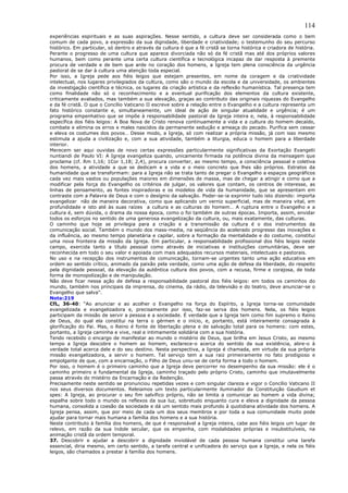 114
experiências espirituais e as suas aspirações. Nesse sentido, a cultura deve ser considerada como o bem
comum de cada povo, a expressão da sua dignidade, liberdade e criatividade; o testemunho do seu percurso
histórico. Em particular, só dentro e através da cultura é que a fé cristã se torna histórica e criadora de história.
Perante o progresso de uma cultura que aparece divorciada não só da fé cristã mas até dos próprios valores
humanos, bem como perante uma certa cultura científica e tecnológica incapaz de dar resposta à premente
procura de verdade e de bem que arde no coração dos homens, a Igreja tem plena consciência da urgência
pastoral de se dar à cultura uma atenção toda especial.
Por isso, a Igreja pede aos fiéis leigos que estejam presentes, em nome da coragem e da criatividade
intelectual, nos lugares privilegiados da cultura, como são o mundo da escola e da universidade, os ambientes
da investigação científica e técnica, os lugares da criação artística e da reflexão humanística. Tal presença tem
como finalidade não só o reconhecimento e a eventual purificação dos elementos da cultura existente,
criticamente avaliados, mas também a sua elevação, graças ao contributo das originais riquezas do Evangelho
e da fé cristã. O que o Concílio Vaticano II escreve sobre a relação entre o Evangelho e a cultura representa um
fato histórico constante e, simultaneamente, um ideal de ação de singular atualidade e urgência; é um
programa empenhativo que se impõe à responsabilidade pastoral da Igreja inteira e, nela, à responsabilidade
específica dos fiéis leigos: A Boa Nova de Cristo renova continuamente a vida e a cultura do homem decaído,
combate e elimina os erros e males nascidos da permanente sedução e ameaça do pecado. Purifica sem cessar
e eleva os costumes dos povos… Desse modo, a Igreja, só com realizar a própria missão, já com isso mesmo
estimula a ajuda a civilização e, com a sua atividade, também a liturgia, educa o homem para a liberdade
interior.
Merecem ser aqui ouvidas de novo certas expressões particularmente significativas da Exortação Evangelii
nuntiandi de Paulo VI: A Igreja evangeliza quando, unicamente firmada na potência divina da mensagem que
proclama (cf. Rm 1,16; 1Cor 1,18; 2,4), procura converter, ao mesmo tempo, a consciência pessoal e coletiva
dos homens, a atividade a que se dedicam e a vida e o meio concreto que lhes são próprios. Estratos da
humanidade que se transformam: para a Igreja não se trata tanto de pregar o Evangelho a espaços geográficos
cada vez mais vastos ou populações maiores em dimensões de massa, mas de chegar a atingir e como que a
modificar pela força do Evangelho os critérios de julgar, os valores que contam, os centros de interesse, as
linhas de pensamento, as fontes inspiradoras e os modelos de vida da humanidade, que se apresentam em
contraste com a Palavra de Deus e com o desígnio da salvação. Poder-se-ia exprimir tudo isto dizendo: importa
evangelizar não de maneira decorativa, como que aplicando um verniz superficial, mas de maneira vital, em
profundidade e isto até às suas raízes a cultura e as culturas do homem… A ruptura entre o Evangelho e a
cultura é, sem dúvida, o drama da nossa época, como o foi também de outras épocas. Importa, assim, envidar
todos os esforços no sentido de uma generosa evangelização da cultura, ou, mais exatamente, das culturas.
O caminho que hoje se privilegia para a criação e a transmissão da cultura é o dos instrumentos da
comunicação social. Também o mundo dos mass-media, na seqüência do acelerado progresso das inovações e
da influência, ao mesmo tempo planetária e capilar, sobre a formação da mentalidade e do costume, constitui
uma nova fronteira da missão da Igreja. Em particular, a responsabilidade profissional dos fiéis leigos neste
campo, exercida tanto a título pessoal como através de iniciativas e instituições comunitárias, deve ser
reconhecida em todo o seu valor e apoiada com mais adequados recursos materiais, intelectuais e pastorais.
No uso e na recepção dos instrumentos de comunicação, tornam-se urgentes tanto uma ação educativa em
ordem ao sentido crítico, animado da paixão pela verdade, como uma ação de defesa da liberdade, do respeito
pela dignidade pessoal, da elevação da autêntica cultura dos povos, com a recusa, firme e corajosa, de toda
forma de monopolização e de manipulação.
Não deve ficar nessa ação de defesa a responsabilidade pastoral dos fiéis leigos: em todos os caminhos do
mundo, também nos principais da imprensa, do cinema, da rádio, da televisão e do teatro, deve anunciar-se o
Evangelho que salva”.
Nota:219
CfL, 36-40: “Ao anunciar e ao acolher o Evangelho na força do Espírito, a Igreja torna-se comunidade
evangelizada e evangelizadora e, precisamente por isso, faz-se serva dos homens. Nela, os fiéis leigos
participam da missão de servir a pessoa e a sociedade. É verdade que a Igreja tem como fim supremo o Reino
de Deus, do qual ela constitui na terra o gérmen e o início, e, portanto, está inteiramente consagrada à
glorificação do Pai. Mas, o Reino é fonte de libertação plena e de salvação total para os homens: com estes,
portanto, a Igreja caminha e vive, real e intimamente solidária com a sua história.
Tendo recebido o encargo de manifestar ao mundo o mistério de Deus, que brilha em Jesus Cristo, ao mesmo
tempo a Igreja descobre o homem ao homem, esclarece-o acerca do sentido da sua existência, abre-o à
verdade total acerca dele e do seu destino. Nesta perspectiva, a Igreja é chamada, em virtude da sua própria
missão evangelizadora, a servir o homem. Tal serviço tem a sua raiz primeiramente no fato prodigioso e
empolgante de que, com a encarnação, o Filho de Deus uniu-se de certa forma a todo o homem.
Por isso, o homem é o primeiro caminho que a Igreja deve percorrer no desempenho da sua missão: ele é o
caminho primeiro e fundamental da Igreja, caminho traçado pelo próprio Cristo, caminho que imutavelmente
passa através do mistério da Encarnação e da Redenção.
Precisamente neste sentido se pronunciou repetidas vezes e com singular clareza e vigor o Concílio Vaticano II
nos seus diversos documentos. Releiamos um texto particularmente iluminador da Constituição Gaudium et
spes: A Igreja, ao procurar o seu fim salvífico próprio, não se limita a comunicar ao homem a vida divina;
espalha sobre todo o mundo os reflexos da sua luz, sobretudo enquanto cura e eleva a dignidade da pessoa
humana, consolida a coesão da sociedade e dá um sentido mais profundo à quotidiana atividade dos homens. A
Igreja pensa, assim, que por meio de cada um dos seus membros e por toda a sua comunidade muito pode
ajudar para tornar mais humana a família dos homens e a sua história.
Neste contributo à família dos homens, de que é responsável a Igreja inteira, cabe aos fiéis leigos um lugar de
relevo, em razão da sua índole secular, que os empenha, com modalidades próprias e insubstituíveis, na
animação cristã da ordem temporal.
37. Descobrir e ajudar a descobrir a dignidade inviolável de cada pessoa humana constitui uma tarefa
essencial, diria mesmo, em certo sentido, a tarefa central e unificadora do serviço que a Igreja, e nela os fiéis
leigos, são chamados a prestar à família dos homens.
 