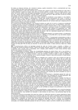 115
De todas as criaturas terrenas, só o homem é pessoa, sujeito consciente e livre e, precisamente por isso,
centro e vértice de tudo o que existe sobre a terra.
A dignidade pessoal é o bem mais precioso que o homem tem, graças ao qual ele transcende em valor todo o
mundo material. A palavra de Jesus: Que serve ao homem ganhar o mundo inteiro, se depois perde a sua
alma? (Mc 8,36) implica uma afirmação antropológica luminosa e estimulante: o homem vale não por aquilo
que tem mesmo que ele possuísse o mundo inteiro , mas por aquilo que é. Não são tanto os bens do mundo
que contam, mas o bem da pessoa, o bem que é a própria pessoa.
A dignidade da pessoa aparece em todo o seu fulgor, quando se consideram a sua origem e o seu destino:
criado por Deus à sua imagem e semelhança e remido pelo sangue preciosíssimo de Cristo, o homem é
chamado a tornar-se filho no Filho e templo vivo do Espírito, e tem por destino a vida eterna da comunhão
beatífica com Deus. Por isso, toda a violação da dignidade pessoal do ser humano clama por vingança junto de
Deus e torna-se ofensa ao Criador do homem.
Em virtude da sua dignidade pessoal, o ser humano é sempre um valor em si e por si, e exige ser considerado
e tratado como tal, e nunca ser considerado e tratado como um objeto que se usa, um instrumento, uma coisa.
A dignidade pessoal constitui o fundamento da igualdade de todos os homens entre si. Daí, a absoluta recusa
de todas as mais variadas formas de discriminação que, infelizmente, continuam a dividir e a humilhar a família
humana, desde as raciais e econômicas às sociais e culturais, das políticas às geográficas etc. Toda
discriminação é uma injustiça absolutamente intolerável, não tanto pelas tensões e conflitos que pode gerar no
tecido social, quanto pela desonra feita à dignidade da pessoa: não só à dignidade daquele que é vítima da
injustiça, mas ainda mais à daquele que pratica essa injustiça.
Fundamento da igualdade de todos os homens entre si, a dignidade pessoal é, ao mesmo tempo, o fundamento
da participação e da solidariedade dos homens entre si: o diálogo e a comunhão têm a sua raiz última naquilo
que os homens são, antes e mais ainda do que naquilo que eles têm.
A dignidade pessoal é propriedade indestrutível de cada ser humano. É fundamental compreender-se toda a
força que irrompe desta afirmação, que se baseia na unicidade e na irrepetibilidade de toda pessoa. Dela deriva
que o indivíduo seja irredutível a tudo o que o queira esmagar e anulá-lo no anonimato da coletividade, da
instituição, da estrutura, do sistema. A pessoa, na sua individualidade, não é um número, não é o anel de uma
cadeia nem uma peça da engrenagem de um sistema. A afirmação mais radical e exaltante do valor de cada ser
humano foi feita pelo Filho de Deus ao encarnar no seio de uma mulher. E disto continua a falar-nos o Natal
cristão.
38. O reconhecimento efetivo da dignidade pessoal de cada ser humano exige o respeito, a defesa e a
promoção dos direitos da pessoa humana. Trata-se de direitos naturais, universais e invioláveis: ninguém, nem
o indivíduo, nem o grupo, nem a autoridade, nem o Estado, pode modificar e muito menos eliminar esses
direitos que emanam do próprio Deus.
Ora, a inviolabilidade da pessoa, reflexo da inviolabilidade absoluta do próprio Deus, tem a sua primeira e
fundamental expressão na inviolabilidade da vida humana. É totalmente falsa e ilusória a comum defesa, que
aliás justamente se faz, dos direitos humanos como por exemplo o direito à saúde, à casa, ao trabalho, à
família e à cultura , se não se defende com a máxima energia o direito à vida como primeiro e fontal direito,
condição de todos os outros direitos da pessoa.
A Igreja nunca se deu por vencida perante todas as violações que o direito à vida, que é próprio de cada ser
humano, tem sofrido e continua a sofrer, tanto por parte dos indivíduos como mesmo até por parte das
próprias autoridades. O titular desse direito é o ser humano, em todas as fases do seu desenvolvimento, desde
a concepção até à morte natural, e em todas as suas condições, tanto de saúde como de doença, de perfeição
ou de deficiência, de riqueza ou de miséria. O Concílio Vaticano II afirma abertamente: Tudo quanto se opõe à
vida, como seja toda espécie de homicídio, genocídio, aborto, a integridade da pessoa humana, como as
mutilações, os tormentos corporais e mentais e as tentativas para violentar as próprias consciências; tudo
quanto ofende a dignidade da pessoa humana, como as condições de vida infra-humanas, as prisões
arbitrárias, as deportações, a escravidão, a prostituição, o comércio de mulheres e de jovens; e também as
condições degradantes de trabalho, em que os operários são tratados como meros instrumentos de lucro e não
como pessoas livres e responsáveis; todas estas coisas e outras semelhantes são, sem dúvida, infamantes; ao
mesmo tempo que corrompem a civilização humana, desonram mais aqueles que assim procedem do que os
que as padecem, e ofendem gravemente a honra devida ao Criador.
Ora, se a todos pertencem a missão e a responsabilidade de reconhecer a dignidade pessoal de cada ser
humano e de defender o seu direito à vida, certos fiéis leigos são a isso chamados por um título particular: são
os pais, os educadores, os agentes da saúde e todos os que detêm o poder econômico e político.
Ao aceitar amorosa e generosamente toda a vida humana, sobretudo se fraca e doente, a Igreja vive hoje um
momento fundamental da sua missão, tanto mais necessária quanto mais avassaladora se tornou uma cultura
de morte. De fato, a Igreja firmemente acredita que a vida humana, mesmo se fraca e sofredora, é sempre um
dom maravilhoso do Deus da bondade. Contra o pessimismo e o egoísmo, que ensombram o mundo, a Igreja
está do lado da vida: e em cada vida humana ela consegue descobrir o esplendor daquele sim, daquele amém,
que é o próprio Cristo (cf. 2Cor 1,19; Ap 3,14). Ao não que avassala e aflige o mundo, contrapõe-se esse vivo
sim, defendendo dessa maneira o homem e o mundo daqueles que ameaçam e mortificam a vida. Pertence aos
fiéis leigos, que mais diretamente ou por vocação ou por profissão se ocupam do acolhimento à vida, tornar
concreto e eficaz o sim da Igreja à vida humana.
Nas fronteiras da vida humana abrem-se hoje novas possibilidade e responsabilidades com o enorme progresso
das ciências biológicas e médicas, aliado ao surpreendente poder tecnológico: o homem, com efeito, é já capaz
não só de observar, mas também de manipular a vida humana no seu início e nas primeiras fases de seu
desenvolvimento.
A consciência moral da humanidade não pode ficar alheia ou indiferente perante os passos gigantescos dados
por uma força tecnológica que consegue ter um domínio cada vez mais vasto e profundo sobre os dinamismos
que presidem à procriação e às primeiras fases do desenvolvimento da vida humana. Talvez nunca como hoje e
neste campo a sabedoria se revela como única âncora de salvação, para que o homem, na investigação
científica e na aplicada, possa agir sempre com inteligência e com amor, isto é, no respeito, diria mesmo na
veneração, da inviolável dignidade pessoal de todo ser humano, desde o primeiro instante da sua existência.
 