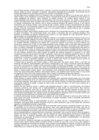 116
Isso acontece quando, usando meios lícitos, a ciência e a técnica se empenham na defesa da vida e na cura da
doença, desde os inícios, recusando, no entanto pela própria dignidade da investigação , intervenções que se
tornem perturbadoras do patrimônio genético do indivíduo e da geração humana.
Os fiéis leigos que, a qualquer título ou a qualquer nível, se empenham na ciência e na técnica, bem como na
esfera médica, social, legislativa e econômica, devem corajosamente enfrentar os desafios que lhes lançam os
novos problemas da bioética. Como disseram os padres sinodais, os cristãos devem exercer a sua
responsabilidade como donos da ciência e da tecnologia, não como seus escravos… Em ordem a esses desafios
morais, que estão para serem lançados pela nova e imensa força da tecnologia e que põem em perigo não só
os direitos fundamentais dos homens, mas a própria essência biológica da espécie humana, é da máxima
importância que os leigos cristãos com a ajuda de toda a Igreja tomem a peito o enquadramento da cultura
nos princípios de um humanismo autêntico, de forma que a promoção e a defesa dos direitos do homem
possam encontrar fundamento dinâmico e seguro na sua própria essência, aquela essência que a pregação
evangélica revelou aos homens.
É urgente que todos, hoje, estejam alertados para o fenômeno da concentração do poder, e, em primeiro lugar,
do poder tecnológico. Tal concentração tende, com efeito, a manipular não só a essência biológica, mas
também os conteúdos da própria consciência dos homens e os seus padrões de vida, agravando, assim, a
discriminação e a marginalização de povos inteiros.
39. O respeito da dignidade pessoal, que comporta a defesa e a promoção dos direitos humanos, exige que se
reconheça a dimensão religiosa do homem. Não se trata de uma exigência meramente confessional, mas sim
de uma exigência que mergulha a sua raiz inextirpável na própria realidade do homem. A relação com Deus é,
na verdade, elemento constitutivo do próprio ser e existir do homem: é em Deus que nós vivemos, nos
movemos e existimos (At 17,28). Se nem todos acreditam nesta verdade, todos os que dela estão convencidos
têm o direito de serem respeitados na sua fé e nas opções de vida, individual e comunitária, que dela derivam.
Este é o direito à liberdade de consciência e à liberdade religiosa, cujo efetivo reconhecimento está entre os
bens mais elevados e entre os deveres mais graves de todo o povo que queira verdadeiramente assegurar o
bem da pessoa e da sociedade: A liberdade religiosa, exigência insuprimível da dignidade de todos e de cada
um dos homens, constitui uma pedra angular do edifício dos direitos humanos; e, portanto, é um fator
insubstituível do bem das pessoas e de toda a sociedade, assim como da realização pessoal de cada um. Disto
resulta, conseqüentemente, que a liberdade das pessoas consideradas individualmente e das comunidades
professarem e praticarem a própria religião é um elemento essencial da convivência pacífica dos homens… O
direito civil e social à liberdade religiosa, ao atingir a esfera mais íntima do espírito, torna-se ponto de
referência e, de certo modo, a medida dos outros direitos fundamentais.
O Sínodo não se esqueceu dos muitos irmãos e irmãs que ainda não gozam desse direito e que têm de
enfrentar dificuldades, marginalizações, sofrimentos, perseguições e, por vezes, a morte por causa da confissão
da fé. São, na sua maioria, irmãos e irmãs do laicato cristão. O anúncio do Evangelho e o testemunho cristão
da vida no sofrimento e no martírio são o ápice do apostolado dos discípulos de Cristo, assim como o amor ao
Senhor Jesus até ao dom da própria vida constitui uma fonte de fecundidade extraordinária para a edificação da
Igreja. A mística videira mostra, assim, a sua vitalidade, como sublinhava Santo Agostinho: Mas essa videira,
como fora prenunciado pelos profetas e pelo próprio Senhor, que espalhava pelo mundo inteiro as suas vides
carregadas de fruto, tanto mais vicejava quanto mais a regava o abundante sangue dos mártires.
A Igreja inteira sente-se profundamente grata com esse exemplo e com esse dom: desses seus filhos ela tira
razões para renovar o seu impulso de vida santa e apostólica.
Nesse sentido, os padres sinodais consideraram seu especial dever agradecer àqueles leigos que vivem quais
incansáveis testemunhas da fé, em união fiel com a Sé Apostólica, apesar das restrições à liberdade e da falta
de ministros sagrados. Eles jogam tudo, até a própria vida. Dessa maneira, os leigos dão testemunho de uma
propriedade essencial da Igreja: a Igreja de Deus nasce da graça de Deus e a forma mais sublime de o
manifestar é o martírio.
Quanto até aqui dissemos sobre o respeito pela dignidade pessoal e sobre o reconhecimento dos direitos
humanos, prende-se, sem dúvida, com a responsabilidade de cada cristão, de cada homem. Mas, devemos
imediatamente sublinhar como isso se revista hoje de uma dimensão mundial: trata-se, de fato, de uma
questão que já atinge grupos humanos inteiros, até povos inteiros, que são violentamente espezinhados nos
seus direitos fundamentais. Daí, aquelas formas de desigualdade de progresso entre os diversos mundos que
na recente Encíclica Sollicitudo rei socialis foram abertamente denunciadas.
O respeito pela pessoa humana ultrapassa a exigência de uma moral individual e coloca-se como critério de
base, quase como pilar fundamental, na estruturação da própria sociedade, sendo a sociedade inteiramente
finalizada para a pessoa.
Assim, intimamente ligada à responsabilidade de servir a pessoa põe-se a responsabilidade de servir a
sociedade, qual tarefa geral daquela animação cristã da ordem temporal a que os fiéis leigos são chamados
segundo as modalidades próprias e específicas.
40. A pessoa humana tem uma natural e estrutural dimensão social enquanto é chamada, desde o seu íntimo,
à comunhão com os outros e à doação aos outros: Deus, que cuida paternamente de todos, quis que os
homens formassem uma só família e se tratassem entre si com espírito de irmãos. E, assim, a sociedade, fruto
e sinal da sociabilidade do homem, mostra a sua verdade plena ao constituir-se comunhão de pessoas.
Dá-se interdependência e reciprocidade entre a pessoa e a sociedade: tudo o que for feito em favor da pessoa é
também serviço feito à sociedade, e tudo o que for realizado em favor da sociedade reverte-se em benefício da
pessoa. Por isso, o empenho apostólico dos fiéis leigos na ordem temporal adquire sempre e de forma
indissolúvel um significado de serviço ao homem indivíduo na sua unicidade e irrepetibilidade e um significado
de serviço a todos os homens.
Ora, a primeira e originária expressão da dimensão social da pessoa é o casal e a família: Deus não criou o
homem para o deixar sozinho; desde o princípio homem e mulher os criou (Gn 1,27) e a sua união constitui a
primeira expressão de comunhão de pessoas. Jesus mostrou-se preocupado em restituir ao casal a sua inteira
dignidade (Mt 19,3-9) e à família a sua própria solidez (Mt 19,4-6); São Paulo mostrou a relação profunda do
matrimônio com o mistério de Cristo e da Igreja (Ef 5,22-4, 6; Cl 3,18-21; cf. 1Pd 3,1-7).
 