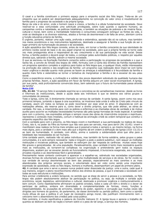 117
O casal e a família constituem o primeiro espaço para o empenho social dos fiéis leigos. Trata-se de um
empenho que só poderá ser desempenhado adequadamente na convicção do valor único e insubstituível da
família para o progresso da sociedade e da própria Igreja.
Berço da vida e do amor, onde o homem nasce e cresce, a família é a célula fundamental da sociedade. Deve
reservar-se a essa comunidade uma solicitude privilegiada, sobre tudo quando o egoísmo humano, as
campanhas contra a natalidade, as políticas totalitárias, e também as situações de pobreza e de miséria física,
cultural e moral, bem como a mentalidade hedonista e consumista conseguem extinguir as fontes da vida, e
onde as ideologias e os diversos sistemas, aliados a formas de desinteresse e de falta de amor, atentam contra
a função educativa própria da família.
É urgente, portanto, realizar uma ação vasta, profunda e sistemática, apoiada não só na cultura, mas também
nos meios econômicos e nos instrumentos legislativos, destinada a assegurar à família a sua função de ser o
lugar primário da humanização da pessoa e da sociedade.
A ação apostólica dos fiéis leigos consiste, antes de mais, em tornar a família consciente da sua identidade de
primeiro núcleo social de base e do seu papel original na sociedade, para que a própria família se torne cada
vez mais protagonista ativa e responsável do seu crescimento e da sua participação na vida social. Dessa
forma, a família poderá e deverá exigir de todos, a começar pelas autoridades públicas, o respeito por aqueles
direitos que, salvando a família, salvam a mesma sociedade.
O que se escreveu na Exortação Familiaris consortio sobre a participação no progresso da sociedade e o que a
Santa Sé, a convite do Sínodo dos bispos de 1980, formulou com a Carta dos Direitos da Família representam
um programa operativo completo e orgânico para todos os fiéis leigos que, a qualquer título, estão interessados
na promoção dos valores e das exigências da família: um programa cuja realização deve impor-se com tanta
maior urgência e decisão quanto mais graves se fazem as ameaças à estabilidade e à fecundidade da família e
quanto mais forte e sistemática se tornar a tentativa de marginalizar a família e de a esvaziar do seu peso
social.
Como a experiência ensina, a civilização e a solidez dos povos dependem sobretudo da qualidade humana das
próprias famílias. Assim, a ação apostólica em favor da família adquire um valor social incomparável. A Igreja,
por sua parte, está profundamente convencida disso, bem sabendo que o futuro da humanidade passa através
da família”.
Nota:220
CfL, 41-44: “O serviço feito à sociedade exprime-se e concretiza-se de variadíssimas maneiras: desde as livres
e informais às institucionais, desde a ajuda dada aos indivíduos à que se destina aos vários grupos e
comunidades de pessoas.
Toda a Igreja, como tal, é diretamente chamada ao serviço da caridade: A santa Igreja, assim como nos seus
primeiros tempos, juntando o ágape à ceia eucarística, se mostrava toda unida à volta de Cristo pelo vínculo da
caridade, assim em todos os tempos se pode reconhecer por esse sinal do amor. E alegrando-se com as
realizações alheias, ela reserva para si, como dever e direito próprios, que não pode alienar, as obras de
caridade. Por isso, a misericórdia para com os pobres e enfermos e as chamadas obras de caridade e de mútuo
auxílio para socorrer as múltiplas necessidades humanas são pela Igreja honradas de modo especial. A caridade
para com o próximo, nas expressões antigas e sempre novas das obras de misericórdia corporais e espirituais,
representa o conteúdo mais imediato, comum e habitual da animação cristã da ordem temporal que constitui o
empenho específico dos fiéis leigos.
Com a caridade para com o próximo, os fiéis leigos vivem e manifestam a sua participação na realeza de Jesus
Cristo, isto é, no poder do Filho do homem que não veio para ser servido, mas para servir (Mc 10,45): vivem e
manifestam essa realeza na forma mais simples que é possível a todos e sempre e, ao mesmo tempo, na forma
mais digna, pois a caridade é o dom mais alto que o Espírito dá em ordem à edificação da Igreja (1Cor 13,13) e
ao bem da humanidade. A caridade, com efeito, anima e sustenta a solidariedade ativa que olha para a
totalidade das necessidades do ser humano.
Uma caridade assim, realizada não só pelos indivíduos, mas também de forma solidária, pelos grupos e pelas
comunidades, é e será sempre necessária: nada e ninguém a pode e poderá substituir, nem sequer as múltiplas
instituições e iniciativas públicas, que também se esforçam por dar resposta às carências muitas vezes hoje
tão graves e generalizadas de uma população. Paradoxalmente, essa caridade é tanto mais necessária quanto
mais as instituições, ao tornarem-se complexas na organização e pretendendo gerir todos os espaços
disponíveis, acabam por se esvaziar devido ao funcionalismo impessoal, à burocracia exagerada, aos interesses
privados injustos e ao desinteresse fácil e generalizado.
Precisamente nesse contexto continuam a aparecer e a espalhar-se, sobretudo nas sociedades organizadas,
diversas formas de voluntariado que se traduzem numa multiplicidade de serviços e de obras. Se for vivido na
sua verdade de serviço desinteressado ao bem das pessoas, especialmente as mais carentes e as mais
abandonadas dos próprios serviços sociais, o voluntariado deve ser visto como sendo uma importante
expressão de apostolado, onde os fiéis leigos, homens e mulheres, desempenham um papel de primeiro plano.
42. A caridade que ama e serve a pessoa nunca poderá estar dissociada da justiça: uma e outra, cada qual à
sua maneira, exigem o pleno reconhecimento efetivo dos direitos da pessoa, a que é ordenada a sociedade com
todas as suas estruturas e instituições.
Para animar cristãmente a ordem temporal, no sentido que se disse de servir a pessoa e a sociedade, os fiéis
leigos não podem absolutamente abdicar da participação na política, ou seja, da múltipla e variada ação
econômica, social, legislativa, administrativa e cultural, destinada a promover orgânica e institucionalmente o
bem comum. Como repetidamente afirmaram os padres sinodais, todos e cada um têm o direito e o dever de
participar da política, embora em diversidade e complementaridade de formas, níveis, funções e
responsabilidades. As acusações de arrivismo, idolatria de poder, egoísmo e corrupção que muitas vezes são
dirigidas aos homens do governo, do parlamento, da classe dominante ou partido político, bem como a opinião
muito difusa de que a política é um lugar de necessário perigo moral, não justificam minimamente nem o
ceticismo nem o absenteísmo dos cristãos pela coisa pública.
Pelo contrário, é muito significativa a palavra do Concílio Vaticano II: A Igreja louva e aprecia o trabalho de
quantos se dedicam ao bem da nação e tomam sobre si o peso de tal cargo, a serviço dos homens.
 