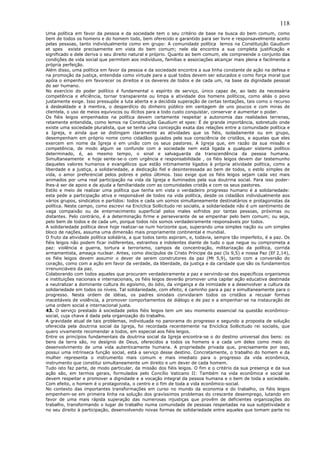 118
Uma política em favor da pessoa e da sociedade tem o seu critério de base na busca do bem comum, como
bem de todos os homens e do homem todo, bem oferecido e garantido para ser livre e responsavelmente aceito
pelas pessoas, tanto individualmente como em grupo: A comunidade política lemos na Constituição Gaudium
et spes existe precisamente em vista do bem comum; nele ela encontra a sua completa justificação e
significado e dele deriva o seu direito natural e próprio. Quanto ao bem comum, ele compreende o conjunto das
condições de vida social que permitem aos indivíduos, famílias e associações alcançar mais plena e facilmente a
própria perfeição.
Além disso, uma política em favor da pessoa e da sociedade encontra a sua linha constante de ação na defesa e
na promoção da justiça, entendida como virtude para a qual todos devem ser educados e como força moral que
apóia o empenho em favorecer os direitos e os deveres de todos e de cada um, na base da dignidade pessoal
do ser humano.
No exercício do poder político é fundamental o espírito de serviço, único capaz de, ao lado da necessária
competência e eficiência, tornar transparente ou limpa a atividade dos homens políticos, como aliás o povo
justamente exige. Isso pressupõe a luta aberta e a decidida superação de certas tentações, tais como o recurso
à deslealdade e à mentira, o desperdício do dinheiro público em vantagem de uns poucos e com miras de
clientela, o uso de meios equívocos ou ilícitos para a todo custo conquistar, conservar e aumentar o poder.
Os fiéis leigos empenhados na política devem certamente respeitar a autonomia das realidades terrenas,
retamente entendida, como lemos na Constituição Gaudium et spes: É de grande importância, sobretudo onde
existe uma sociedade pluralista, que se tenha uma concepção exata das relações entre a comunidade política e
a Igreja, e ainda que se distingam claramente as atividades que os fiéis, isoladamente ou em grupo,
desempenham em próprio nome como cidadãos guiados pela sua consciência de cristãos, e aquelas que eles
exercem em nome da Igreja e em união com os seus pastores. A Igreja que, em razão da sua missão e
competência, de modo algum se confunde com a sociedade nem está ligada a qualquer sistema político
determinado, é, ao mesmo tempo, o sinal e salvaguarda da transcendência da pessoa humana.
Simultaneamente e hoje sente-se-o com urgência e responsabilidade , os fiéis leigos devem dar testemunho
daqueles valores humanos e evangélicos que estão intimamente ligados à própria atividade política, como a
liberdade e a justiça, a solidariedade, a dedicação fiel e desinteressada ao bem de todos, o estilo simples de
vida, o amor preferencial pelos pobres e pelos últimos. Isso exige que os fiéis leigos sejam cada vez mais
animados por uma real participação na vida da Igreja e iluminados pela sua doutrina social. Para isso poder-
lhes-á ser de apoio e de ajuda a familiaridade com as comunidades cristãs e com os seus pastores.
Estilo e meio de realizar uma política que tenha em vista o verdadeiro progresso humano é a solidariedade:
esta pede a participação ativa e responsável de todos na vida política, desde os cidadãos individualmente aos
vários grupos, sindicatos e partidos: todos e cada um somos simultaneamente destinatários e protagonistas da
política. Neste campo, como escrevi na Encíclica Sollicitudo rei socialis, a solidariedade não é um sentimento de
vaga compaixão ou de enternecimento superficial pelos males sofridos por tantas pessoas, próximas ou
distantes. Pelo contrário, é a determinação firme e perseverante de se empenhar pelo bem comum; ou seja,
pelo bem de todos e de cada um, porque todos nós somos verdadeiramente responsáveis por todos.
A solidariedade política deve hoje realizar-se num horizonte que, superando uma simples nação ou um simples
bloco de nações, assuma uma dimensão mais propriamente continental e mundial.
O fruto da atividade política solidária, a que todos tanto aspiram, e, todavia, sempre tão imperfeito, é a paz. Os
fiéis leigos não podem ficar indiferentes, estranhos e indolentes diante de tudo o que negue ou comprometa a
paz: violência e guerra, tortura e terrorismo, campos de concentração, militarização da política, corrida
armamentista, ameaça nuclear. Antes, como discípulos de Cristo Príncipe da paz (Is 9,5) e nossa Paz (Ef 2,14),
os fiéis leigos devem assumir o dever de serem construtores da paz (Mt 5,9), tanto com a conversão do
coração, como com a ação em favor da verdade, da liberdade, da justiça e da caridade que são os fundamentos
irrenunciáveis da paz.
Colaborando com todos aqueles que procuram verdadeiramente a paz e servindo-se dos específicos organismos
e instituições nacionais e internacionais, os fiéis leigos deverão promover uma capilar ação educativa destinada
a neutralizar a dominante cultura do egoísmo, do ódio, da vingança e da inimizade e a desenvolver a cultura da
solidariedade em todos os níveis. Tal solidariedade, com efeito, é caminho para a paz e simultaneamente para o
progresso. Nesta ordem de idéias, os padres sinodais convidaram todos os cristãos a recusar formas
inaceitáveis de violência, a promover comportamentos de diálogo e de paz e a empenhar-se na instauração de
uma ordem social e internacional justa.
43. O serviço prestado à sociedade pelos fiéis leigos tem um seu momento essencial na questão econômico-
social, cuja chave é dada pela organização do trabalho.
A gravidade atual de tais problemas, individuada no panorama do progresso e segundo a proposta de solução
oferecida pela doutrina social da Igreja, foi recordada recentemente na Encíclica Sollicitudo rei socialis, que
quero vivamente recomendar a todos, em especial aos fiéis leigos.
Entre os princípios fundamentais da doutrina social da Igreja encontra-se o do destino universal dos bens: os
bens da terra são, no desígnio de Deus, oferecidos a todos os homens e a cada um deles como meio do
desenvolvimento de uma vida autenticamente humana. A propriedade privada que, precisamente por isso,
possui uma intrínseca função social, está a serviço desse destino. Concretamente, o trabalho do homem e da
mulher representa o instrumento mais comum e mais imediato para o progresso da vida econômica,
instrumento que constitui simultaneamente um direito e um dever de cada homem.
Tudo isto faz parte, de modo particular, da missão dos fiéis leigos. O fim e o critério da sua presença e da sua
ação são, em termos gerais, formulados pelo Concílio Vaticano II: Também na vida econômica e social se
devem respeitar e promover a dignidade e a vocação integral da pessoa humana e o bem de toda a sociedade.
Com efeito, o homem é o protagonista, o centro e o fim de toda a vida econômico-social.
No contexto das importantes transformações em curso no mundo da economia e do trabalho, os fiéis leigos
empenhem-se em primeira linha na solução dos gravíssimos problemas do crescente desemprego, lutando em
favor de uma mais rápida superação das numerosas injustiças que provêm de deficientes organizações do
trabalho, transformando o lugar de trabalho numa comunidade de pessoas respeitadas na sua subjetividade e
no seu direito à participação, desenvolvendo novas formas de solidariedade entre aqueles que tomam parte no
 
