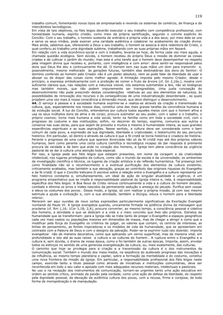 119
trabalho comum, fomentando novos tipos de empresariado e revendo os sistemas de comércio, de finança e de
intercâmbios tecnológicos.
Em vista de tais objetivos, os fiéis leigos deverão executar o seu trabalho com competência profissional, com
honestidade humana, espírito cristão, como meio da própria santificação, segundo o convite explícito do
Concílio: Com o seu trabalho, o homem sustenta de ordinário a própria vida e a dos seus; por meio dele se une
e serve os seus irmãos, pode exercer uma caridade autêntica e colaborar no acabamento da criação divina.
Mais ainda, sabemos que, oferecendo a Deus o seu trabalho, o homem se associa à obra redentora de Cristo, o
qual conferiu ao trabalho uma dignidade sublime, trabalhando com as suas próprias mãos em Nazaré.
Em relação com a vida econômico-social e com o trabalho, levanta-se hoje, de forma cada vez mais aguda, a
chamada questão ecológica. Sem dúvida, o homem recebeu do próprio Deus a missão de dominar as coisas
criadas e de cultivar o jardim do mundo; mas esta é uma tarefa que o homem deve desempenhar no respeito
pela imagem divina que recebeu e, portanto, com inteligência e com amor: deve sentir-se responsável pelos
dons que Deus lhe deu e continuamente lhe dá. O homem tem nas suas mãos um dom para transmitir e,
possivelmente, mesmo melhorado às gerações futuras, também elas destinatárias dos dons do Senhor: O
domínio conferido ao homem pelo Criador não é um poder absoluto, nem se pode falar de liberdade de usar e
abusar ou de dispor das coisas como melhor agrade. A limitação imposta pelo mesmo Criador, desde o
princípio, e expressa simbolicamente com a proibição de comer o fruto da árvore (cf. Gn 2,16s.), mostra com
suficiente clareza que, nas relações com a natureza visível, nós estamos submetidos a leis, não só biológicas
mas também morais, que não podem impunemente ser transgredidas. Uma justa concepção do
desenvolvimento não pode prescindir destas considerações relativas ao uso dos elementos da natureza, às
possibilidades de renovação dos recursos e às conseqüências de uma industrialização desordenada , as quais
propõem uma vez mais à nossa consciência a dimensão moral, que deve distinguir o desenvolvimento.
44. O serviço à pessoa e à sociedade humana exprime-se e realiza-se através da criação e transmissão da
cultura, que, especialmente nos nossos dias, constitui uma das mais graves tarefas da convivência humana e
da evolução social. À luz do Concílio, entendemos por cultura todos aqueles meios com que o homem afina e
usa os seus múltiplos dons de alma e de corpo; procura submeter ao seu poder, com o saber e o trabalho, o
próprio cosmos; torna mais humana a vida social, tanto na família como em toda a sociedade civil, com o
progresso do costume e das instituições; enfim, no decorrer do tempo, exprime, comunica aos outros e
conserva nas suas obras, para que sejam de proveito a muitos e mesmo à humanidade inteira, as suas grandes
experiências espirituais e as suas aspirações. Nesse sentido, a cultura deve ser considerada como o bem
comum de cada povo, a expressão da sua dignidade, liberdade e criatividade; o testemunho do seu percurso
histórico. Em particular, só dentro e através da cultura é que a fé cristã se torna histórica e criadora de história.
Perante o progresso de uma cultura que aparece divorciada não só da fé cristã mas até dos próprios valores
humanos, bem como perante uma certa cultura científica e tecnológica incapaz de dar resposta à premente
procura de verdade e de bem que arde no coração dos homens, a Igreja tem plena consciência da urgência
pastoral de se dar à cultura uma atenção toda especial.
Por isso, a Igreja pede aos fiéis leigos que estejam presentes, em nome da coragem e da criatividade
intelectual, nos lugares privilegiados da cultura, como são o mundo da escola e da universidade, os ambientes
da investigação científica e técnica, os lugares da criação artística e da reflexão humanística. Tal presença tem
como finalidade não só o reconhecimento e a eventual purificação dos elementos da cultura existente,
criticamente avaliados, mas também a sua elevação, graças ao contributo das originais riquezas do Evangelho
e da fé cristã. O que o Concílio Vaticano II escreve sobre a relação entre o Evangelho e a cultura representa um
fato histórico constante e, simultaneamente, um ideal de ação de singular atualidade e urgência; é um
programa empenhativo que se impõe à responsabilidade pastoral da Igreja inteira e, nela, à responsabilidade
específica dos fiéis leigos: A Boa Nova de Cristo renova continuamente a vida e a cultura do homem decaído,
combate e elimina os erros e males nascidos da permanente sedução e ameaça do pecado. Purifica sem cessar
e eleva os costumes dos povos… Desse modo, a Igreja, só com realizar a própria missão, já com isso mesmo
estimula a ajuda a civilização e, com a sua atividade, também a litúrgia, educa o homem para a liberdade
interior.
Merecem ser aqui ouvidas de novo certas expressões particularmente significativas da Exortação Evangelii
nuntiandi de Paulo VI: A Igreja evangeliza quando, unicamente firmada na potência divina da mensagem que
proclama (cf. Rm 1,16; 1Cor 1,18; 2,4), procura converter, ao mesmo tempo, a consciência pessoal e coletiva
dos homens, a atividade a que se dedicam e a vida e o meio concreto que lhes são próprios. Estratos da
humanidade que se transformam: para a Igreja não se trata tanto de pregar o Evangelho a espaços geográficos
cada vez mais vastos ou populações maiores em dimensões de massa, mas de chegar a atingir e como que a
modificar pela força do Evangelho os critérios de julgar, os valores que contam, os centros de interesse, as
linhas de pensamento, as fontes inspiradoras e os modelos de vida da humanidade, que se apresentam em
contraste com a Palavra de Deus e com o desígnio da salvação. Poder-se-ia exprimir tudo isto dizendo: importa
evangelizar não de maneira decorativa, como que aplicando um verniz superficial, mas de maneira vital, em
profundidade e isto até às suas raízes a cultura e as culturas do homem… A ruptura entre o Evangelho e a
cultura é, sem dúvida, o drama da nossa época, como o foi também de outras épocas. Importa, assim, envidar
todos os esforços no sentido de uma generosa evangelização da cultura, ou, mais exatamente, das culturas.
O caminho que hoje se privilegia para a criação e a transmissão da cultura é o dos instrumentos da
comunicação social. Também o mundo dos mass-media, na seqüência do acelerado progresso das inovações e
da influência, ao mesmo tempo planetária e capilar, sobre a formação da mentalidade e do costume, constitui
uma nova fronteira da missão da Igreja. Em particular, a responsabilidade profissional dos fiéis leigos neste
campo, exercida tanto a título pessoal como através de iniciativas e instituições comunitárias, deve ser
reconhecida em todo o seu valor e apoiada com mais adequados recursos materiais, intelectuais e pastorais.
No uso e na recepção dos instrumentos de comunicação, tornam-se urgentes tanto uma ação educativa em
ordem ao sentido crítico, animado da paixão pela verdade, como uma ação de defesa da liberdade, do respeito
pela dignidade pessoal, da elevação da autêntica cultura dos povos, com a recusa, firme e corajosa, de toda
forma de monopolização e de manipulação.
 
