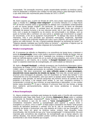 12
humanidade. Tal concepção encontrou ampla receptividade também na América Latina,
onde foi destacado o empenho dos cristãos na luta pela justiça e pela libertação humana,
o que aliás tinha sido reconhecido pelos Sínodos de 1971 e 197441.

Missão e diálogo

48. Outro aspecto que, a partir do Sínodo de 1974, teve ampla repercussão na reflexão
sobre a missão foi o diálogo inter-religioso42. O Concílio Vaticano II e o Papa Paulo
VI43 já haviam insistido sobre a necessidade do diálogo com a sociedade contemporânea
e com as outras Igrejas cristãs44. Em particular, no contexto do tema da liberdade
religiosa, o Concílio afirma: “A verdade deve ser buscada pelo modo que convém à
dignidade da pessoa humana e da sua natureza social, isto é, por meio de uma busca
livre, com a ajuda do magistério ou do ensino, da comunicação e do diálogo, com os
quais os homens dão a conhecer uns aos outros a verdade que encontraram ou julgam
ter encontrado, a fim de se ajudarem mutuamente”45. “O diálogo não nasce de táticos
interesses, mas é uma atividade que apresenta motivações, exigências, dignidade
própria: é exigido pelo profundo respeito por tudo o que o Espírito, que sopra onde quer,
operou em cada homem. Por ele, a Igreja pretende descobrir as sementes do Verbo”, os
“fulgores daquela realidade que ilumina todos os homens” – sementes e fulgores que se
abrigam nas pessoas e nas tradições religiosas da humanidade”46

Missão é evangelização

49. O progresso da reflexão no Magistério e na consciência da Igreja levou a destacar o
tema da evangelização, como o que melhor exprime a própria missão da Igreja, mas ao
mesmo tempo a sublinhar como ela é “realidade rica, complexa e dinâmica”47, que não
pode ser definida apenas a partir de um ou outro de seus aspectos, sem correr o risco de
a empobrecer e, até mesmo, de a mutilar. A Evangelii Nuntiandi procura exatamente
expor os aspectos essenciais da evangelização, em continuidade ao Vaticano II.

50. Após a Evangelii Nuntiandi, a reflexão prosseguiu nas Conferências Episcopais Latino-
Americanas de Puebla (1979) e Santo Domingo (1992), na Encíclica Redemptoris Missio
(1990), sobre a validade permanente do mandato missionário, e em outros eventos e
documentos. Não deve surpreender que esta reflexão possa e deva prosseguir,
descobrindo novos aspectos da missão da Igreja. Pois esta não consiste apenas em
anunciar uma mensagem do passado, mas em reconhecer os “sinais dos tempos” e em
“interpretá-los à luz do Evangelho; para que assim (a Igreja) possa responder, de modo
adaptado a cada geração, às eternas perguntas dos homens acerca do sentido da vida
presente e da futura, e da relação entre ambas. É, por isso, necessário conhecer e
compreender o mundo em que vivemos, as suas esperanças e aspirações, e o seu caráter
tantas vezes dramático”48. O que o Vaticano II procurou fazer em seu tempo, a Igreja
deve realizá-lo permanentemente, atenta aos novos problemas e anseios da
humanidade.

A Nova Evangelização

51. Alguns problemas suscitados pela teologia da missão após o Concílio são examinados
criticamente pelo Papa João Paulo II na encíclica Redemptoris Missio sobre a validade
permanente do Mandato missionário49. Desta Encíclica, é particularmente importante
para nós destacar o que ela diz sobre a “nova evangelização”50. Já Paulo VI
considerava necessário retomar a evangelização para superar a ruptura entre o
evangelho e a cultura, a fé e a vida51. O Papa julga-a necessária nos Países “onde grupos
inteiros de batizados perderam o sentido vivo da fé, não se reconhecendo já como
membros da Igreja e conduzindo uma vida distante de Cristo e de seu Evangelho”. Em
nosso País, como em geral na América Latina, embora haja situações muito
diversificadas, não há dúvida de que uma “nova evangelização” é imprescindível. Ela será
inspirada pela consciência das exigências da evangelização que a Igreja adquiriu nas
últimas décadas, mas deverá também prestar contínua atenção às mudanças que vão
acontecendo e aos novos desafios que surgem.
 