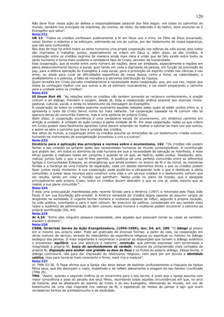 120
Não deve ficar nessa ação de defesa a responsabilidade pastoral dos fiéis leigos: em todos os caminhos do
mundo, também nos principais da imprensa, do cinema, da rádio, da televisão e do teatro, deve anunciar-se o
Evangelho que salva”.
Nota:221
UR 12: “Todos os cristãos confessam publicamente a fé em Deus uno e trino, no Filho de Deus encarnado,
nosso Senhor e redentor e se esforçam, estimando-se uns ao outros, por dar testemunho de nossa esperança,
que não será confundida.
Nos dias de hoje há entre todos os seres humanos uma ampla cooperação nas esferas da vida social, pois todos
são chamados a trabalhar juntos, especialmente se crêem em Deus e, além disso, se são cristãos. A
cooperação entre os cristãos exprime de maneira ainda mais clara a união que de fato existe entre todos os
seres humanos e torna mais evidente a verdadeira face de Cristo, servidor da humanidade.
Esta cooperação, que já existe entre certo número de nações, deve ser ampliada, especialmente a regiões em
pleno desenvolvimento técnico e social, quer tendo em vista a dignidade da pessoa, em função da promoção da
paz, para a efetiva aplicação do Evangelho à vida social, para a promoção do espírito cristão nas ciências e nas
artes, ou ainda para curar as dificuldades específicas de nossa época, como a fome, as calamidades, o
analfabetismo e a pobreza, a falta de moradia e a perversa distribuição da riqueza.
Quem acredita em Cristo percebe imediatamente a necessidade desta cooperação, que, por sua vez, requer que
todos se conheçam melhor uns aos outros e de se estimem mutuamente, e vai assim preparando o caminho
para a unidade entre os cristãos”.
Nota:222
Ut Unum Sint 40: “As relações entre os cristãos não tendem somente ao recíproco conhecimento, à oração
comum e ao diálogo. Prevêem e exigem, desde já, toda a colaboração prática possível aos diversos níveis:
pastoral, cultural, social, e ainda no testemunho da mensagem do Evangelho.
A cooperação de todos os cristãos exprime vivamente aquelas relações pelas quais já estão unidos entre si, e
apresenta o rosto de Cristo Servo numa luz mais radiante. Tal cooperação baseada na fé comum não só
aparece densa de comunhão fraterna, mas é uma epifania do próprio Cristo.
Além disso, a cooperação ecumênica é uma verdadeira escola de ecumenismo, um dinâmico caminho em
direção à unidade. A unidade de ação conduz à plena unidade de fé: Por essa cooperação, todos os que crêem
em Cristo podem mais facilmente aprender como devem entender-se melhor e estimar-se mais uns aos outros,
e assim se abre o caminho que leva à unidade dos cristãos.
Aos olhos do mundo, a cooperação entre os cristãos assume as dimensões de um testemunho cristão comum,
tornando-se instrumento de evangelização proveitoso a uns e a outros”.
Nota:223
Diretório para a aplicação dos princípios e normas sobre o ecumenismo, 162: “Os cristãos não podem
fechar o seu coração ao gritante apelo das necessidades humanas do mundo contemporâneo. A contribuição
que podem dar, em todos os domínios da vida humana em que a necessidade de salvação se manifesta, é mais
eficaz quando a realizam todos em conjunto e quando se vê que, ao fazê-lo, estão unidos. Desejarão, pois,
realizar juntos tudo o que a sua fé lhes permite. A ausência de uma perfeita comunhão entre as diferentes
Igrejas e Comunidades Eclesiais, as divergências que ainda existem no ensino da fé e da moral, as memórias
feridas e a herança de uma história de separação, cada um destes elementos limita o que os cristãos podem
fazer juntos neste momento. A sua cooperação pode ajudá-los a ultrapassar tudo o que é obstáculo à plena
comunhão, a juntar seus recursos para construir uma vida e um serviço cristãos e o testemunho comum que
daí resulta, tendo em vista a missão que partilham: ‘Nesta união no plano da missão, que é desejada
principalmente pelo próprio Cristo, todos os cristãos devem descobrir o que os une já, antes mesmo que se
realize a sua plena comunhão’”.
Nota:224
É esta uma preocupação manifestada pelo recente Sínodo para a América (1997) e retomada pelo Papa João
Paulo II em sua Exortação pós-sinodal: A América necessita de cristãos leigos capazes de assumir cargos de
dirigentes na sociedade. É urgente formar homens e mulheres capazes de influir, segundo a própria vocação,
na vida pública, orientando-a para o bem comum. No exercício da política, considerada em seu sentido mais
nobre e autêntico de administração do bem comum, esses homens e mulheres podem encontrar o caminho da
própria santificação (EA, 44).
Nota:225
At 4,34: “Entre eles ninguém passava necessidade, pois aqueles que possuíam terras ou casas as vendiam,
traziam o dinheiro”.
Nota:226
CNBB, Diretrizes Gerais da Ação Evangelizadora, (1995-1999), doc. 54, art. 209: “O diálogo já possui
em si mesmo seu próprio valor. Pode ser praticado de diversas formas: a partir da vida, na cooperação em
obras comuns de serviço, através do intercâmbio da experiência religiosa ou espiritual ou mesmo no diálogo
teológico dos peritos. O mais importante é reconhecer e praticar as disposições que tornam o diálogo autêntico
e proveitoso: equilíbrio, que une abertura e realismo; convicção, que permite expressar com sinceridade e
integridade a própria fé; busca do aprofundamento da verdade, inclusive da compreensão mais completa da
própria fé; disposição para acolher com gratidão os dons de Deus e os frutos do próprio diálogo. Dessa forma, o
diálogo contribuirá, não para dar impressão de relativismo religioso, nem para pôr em dúvida a identidade
católica, mas para torná-la mais consciente e firme, mais rica e madura”.
Nota:227
cf. TMA 33-36. O Papa afirma que a Igreja não deve deixar de lastimar profundamente a fraqueza de tantos
filhos seus, que lhe deturpam o rosto, impedindo-o de refletir plenamente a imagem do seu Senhor crucificado
(TMA 35).
TMA: “Assim, quando o segundo milênio já se encaminha para o seu termo, é justo que a Igreja assuma com
maior consciência o peso do pecado dos seus filhos, recordando todas aquelas circunstâncias em que, no arco
da história, eles se afastaram do espírito de Cristo e do seu Evangelho, oferecendo ao mundo, em vez do
testemunho de uma vida inspirada nos valores da fé, o espetáculo de modos de pensar e agir que eram
verdadeiras formas de antitestemunho e de escândalo.
 