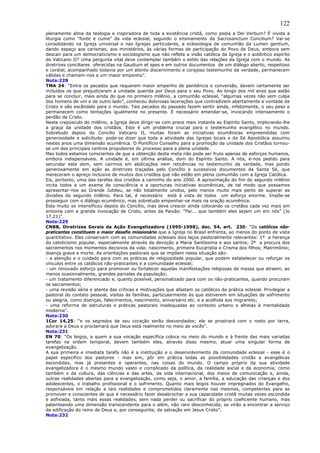 122
plenamente alma da teologia e inspiradora de toda a existência cristã, como pedia a Dei Verbum? É vivida a
liturgia como “fonte e cume” da vida eclesial, segundo o ensinamento da Sacrosanctum Concilium? Vai-se
consolidando na Igreja universal e nas Igrejas particulares, a eclesiologia de comunhão da Lumen gentium,
dando espaço aos carismas, aos ministérios, às várias formas de participação do Povo de Deus, embora sem
descair para um democraticismo e sociologismo que não reflete a visão católica da Igreja e o autêntico espírito
do Vaticano II? Uma pergunta vital deve contemplar também o estilo das relações da Igreja com o mundo. As
diretrizes conciliares oferecidas na Gaudium et spes e em outros documentos de um diálogo aberto, respeitoso
e cordial, acompanhado todavia por um atento discernimento e corajoso testemunho da verdade, permanecem
válidas e chamam-nos a um maior empenho”.
Nota:228
TMA 34: “Entre os pecados que requerem maior empenho de penitência e conversão, devem certamente ser
incluídos os que prejudicaram a unidade querida por Deus para o seu Povo. Ao longo dos mil anos que estão
para se concluir, mais ainda do que no primeiro milênio, a comunhão eclesial, “algumas vezes não sem culpa
dos homens de um e de outro lado”, conheceu dolorosas lacerações que contradizem abertamente a vontade de
Cristo e são escândalo para o mundo. Tais pecados do passado fazem sentir ainda, infelizmente, o seu peso e
permanecem como tentações igualmente no presente. É necessário emendar-se, invocando intensamente o
perdão de Cristo.
Neste crepúsculo do milênio, a Igreja deve dirigir-se com prece mais instante ao Espírito Santo, implorando-lhe
a graça da unidade dos cristãos. Este é um problema crucial para o testemunho evangélico no mundo.
Sobretudo depois do Concílio Vaticano II, muitas foram as iniciativas ecumênicas empreendidas com
generosidade e solicitude: pode-se dizer que toda a atividade das Igrejas locais e da Sé Apostólica assumiu
nestes anos uma dimensão ecumênica. O Pontifício Conselho para a promoção da unidade dos Cristãos tornou-
se um dos principais centros propulsores do processo para a plena unidade.
Mas todos estamos conscientes de que a obtenção desta meta não pode ser fruto apenas de esforços humanos,
embora indispensáveis. A unidade é, em última análise, dom do Espírito Santo. A nós, é-nos pedido para
secundar este dom, sem cairmos em abdicações nem reticências no testemunho da verdade, mas pondo
generosamente em ação as diretrizes traçadas pelo Concílio e sucessivos documentos da Santa Sé, que
mereceram o apreço inclusive de muitos dos cristãos que não estão em plena comunhão com a Igreja Católica.
Eis, portanto, uma das tarefas dos cristãos a caminho do ano 2000. A aproximação do fim do segundo milênio
incita todos a um exame de consciência e a oportunas iniciativas ecumênicas, de tal modo que possamos
apresentar-nos ao Grande Jubileu, se não totalmente unidos, pelo menos muito mais perto de superar as
divisões do segundo milênio. Para tal, é necessário está à vista de todos um esforço enorme. Impõe-se
prosseguir com o diálogo ecumênico, mas sobretudo empenhar-se mais na oração ecumênica.
Esta muito se intensificou depois do Concílio, mas deve crescer ainda colocando os cristãos cada vez mais em
sintonia com a grande invocação de Cristo, antes da Paixão: “Pai... que também eles sejam um em nós” (Jo
17,21)”.
Nota:229
CNBB, Diretrizes Gerais da Ação Evangelizadora (1995-1998), doc. 54, art. 230: “Os católicos não-
praticantes constituem o maior desafio missionário que a Igreja no Brasil enfrenta, ao menos do ponto de vista
quantitativo. Eles conservam com as comunidades eclesiais dois laços pastoralmente relevantes: 1º a herança
do catolicismo popular, especialmente através da devoção a Maria Santíssima e aos santos; 2º a procura dos
sacramentos nos momentos decisivos da vida: nascimento, primeira Eucaristia e Crisma dos filhos; Matrimônio;
doença grave e morte. As orientações pastorais que se impõem nesta situação são:
- a atenção e o cuidado para com as práticas de religiosidade popular, que podem estabelecer ou reforçar os
vínculos entre os católicos não-praticantes e a comunidade eclesial;
- um renovado esforço para promover ou fortalecer aquelas manifestações religiosas de massa que atraem, ao
menos ocasionalmente, grandes parcelas da população;
- um tratamento diferenciado e, quanto possível, personalizado para com os não-praticantes, quando procuram
os sacramentos;
- uma revisão séria e atenta das críticas e motivações que afastam os católicos da prática eclesial. Privilegiar a
pastoral do contato pessoal, visitas às famílias, particularmente às que estiverem em situações de sofrimento
ou alegria, como doenças, falecimentos, nascimento, aniversário etc. e a acolhida aos migrantes;
- uma reforma de estruturas e práticas pastorais inadequadas ao contexto urbano e alheias à mentalidade
moderna”.
Nota:230
1Cor 14,25: “e os segredos de seu coração serão desvendados; ele se prostrará com o rosto por terra,
adorará a Deus e proclamará que Deus está realmente no meio de vocês”.
Nota:231
EN 70: “Os leigos, a quem a sua vocação específica coloca no meio do mundo e à frente das mais variadas
tarefas na ordem temporal, devem também eles, através disso mesmo, atuar uma singular forma de
evangelização.
A sua primeira e imediata tarefa não é a instituição e o desenvolvimento da comunidade eclesial - esse é o
papel especifico dos pastores - mas sim, pôr em prática todas as possibilidades cristãs e evangélicas
escondidas, mas já presentes e operantes, nas coisas do mundo. O campo próprio da sua atividade
evangelizadora é o mesmo mundo vasto e complicado da política, da realidade social e da economia, como
também o da cultura, das ciências e das artes, da vida internacional, dos meios de comunicação e, ainda,
outras realidades abertas para a evangelização, como seja, o amor, a família, a educação das crianças e dos
adolescentes, o trabalho profissional e o sofrimento. Quanto mais leigos houver impregnados do Evangelho,
responsáveis em relação a tais realidades e comprometidos claramente nas mesmas, competentes para as
promover e conscientes de que é necessário fazer desabrochar a sua capacidade cristã muitas vezes escondida
e asfixiada, tanto mais essas realidades, sem nada perder ou sacrificar do próprio coeficiente humano, mas
patenteando uma dimensão transcendente para o além, não raro desconhecida, se virão a encontrar a serviço
da edificação do reino de Deus e, por conseguinte, da salvação em Jesus Cristo”.
Nota:232
 