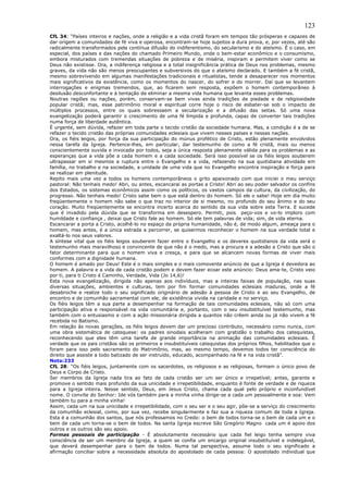 123
CfL 34: “Países inteiros e nações, onde a religião e a vida cristã foram em tempos tão prósperas e capazes de
dar origem a comunidades de fé viva e operosa, encontram-se hoje sujeitos a dura prova, e, por vezes, até são
radicalmente transformados pela contínua difusão do indiferentismo, do secularismo e do ateísmo. É o caso, em
especial, dos países e das nações do chamado Primeiro Mundo, onde o bem-estar econômico e o consumismo,
embora misturados com tremendas situações de pobreza e de miséria, inspiram e permitem viver como se
Deus não existisse. Ora, a indiferença religiosa e a total insignificância prática de Deus nos problemas, mesmo
graves, da vida não são menos preocupantes e subversivos do que o ateísmo declarado. E também a fé cristã,
mesmo sobrevivendo em algumas manifestações tradicionais e ritualistas, tende a desaparecer nos momentos
mais significativos da existência, como os momentos do nascer, do sofrer e do morrer. Daí que se levantem
interrogações e enigmas tremendos, que, ao ficarem sem resposta, expõem o homem contemporâneo à
desilusão desconfortante e à tentação de eliminar a mesma vida humana que levanta esses problemas.
Noutras regiões ou nações, porém, conservam-se bem vivas ainda tradições de piedade e de religiosidade
popular cristã; mas, esse patrimônio moral e espiritual corre hoje o risco de esbater-se sob o impacto de
múltiplos processos, entre os quais sobressaem a secularização e a difusão das seitas. Só uma nova
evangelização poderá garantir o crescimento de uma fé límpida e profunda, capaz de converter tais tradições
numa força de liberdade autêntica.
É urgente, sem dúvida, refazer em toda parte o tecido cristão da sociedade humana. Mas, a condição é a de se
refazer o tecido cristão das próprias comunidades eclesiais que vivem nesses países e nessas nações.
Ora, os fiéis leigos, por força da sua participação do múnus profético de Cristo, estão plenamente envolvidos
nessa tarefa da Igreja. Pertence-lhes, em particular, dar testemunho de como a fé cristã, mais ou menos
conscientemente ouvida e invocada por todos, seja a única resposta plenamente válida para os problemas e as
esperanças que a vida põe a cada homem e a cada sociedade. Será isso possível se os fiéis leigos souberem
ultrapassar em si mesmos a ruptura entre o Evangelho e a vida, refazendo na sua quotidiana atividade em
família, no trabalho e na sociedade, a unidade de uma vida que no Evangelho encontra inspiração e força para
se realizar em plenitude.
Repito mais uma vez a todos os homens contemporâneos o grito apaixonado com que iniciei o meu serviço
pastoral: Não tenhais medo! Abri, ou antes, escancarai as portas a Cristo! Abri ao seu poder salvador os confins
dos Estados, os sistemas econômicos assim como os políticos, os vastos campos da cultura, da civilização, do
progresso. Não tenhais medo! Cristo sabe bem o que está dentro do homem. Só ele o sabe! Hoje em dia muito
freqüentemente o homem não sabe o que traz no interior de si mesmo, no profundo do seu ânimo e do seu
coração. Muito freqüentemente se encontra incerto acerca do sentido da sua vida sobre esta Terra. E sucede
que é invadido pela dúvida que se transforma em desespero. Permiti, pois peço-vos e vo-lo imploro com
humildade e confiança , deixai que Cristo fale ao homem. Só ele tem palavras de vida; sim, de vida eterna.
Escancarar a porta a Cristo, acolhê-lo no espaço da própria humanidade, não é, de modo algum, ameaça para o
homem, mas antes, é a única estrada a percorrer, se quisermos reconhecer o homem na sua verdade total e
exaltá-lo nos seus valores.
A síntese vital que os fiéis leigos souberem fazer entre o Evangelho e os deveres quotidianos da vida será o
testemunho mais maravilhoso e convincente de que não é o medo, mas a procura e a adesão a Cristo que são o
fator determinante para que o homem viva e cresça, e para que se alcancem novas formas de viver mais
conformes com a dignidade humana.
O homem é amado por Deus! Este é o mais simples e o mais comovente anúncio de que a Igreja é devedora ao
homem. A palavra e a vida de cada cristão podem e devem fazer ecoar este anúncio: Deus ama-te, Cristo veio
por ti, para ti Cristo é Caminho, Verdade, Vida (Jo 14,6)!
Esta nova evangelização, dirigida não apenas aos indivíduos, mas a inteiras faixas de população, nas suas
diversas situações, ambientes e culturas, tem por fim formar comunidades eclesiais maduras, onde a fé
desabroche e realize todo o seu significado originário de adesão à pessoa de Cristo e ao seu Evangelho, de
encontro e de comunhão sacramental com ele, de existência vivida na caridade e no serviço.
Os fiéis leigos têm a sua parte a desempenhar na formação de tais comunidades eclesiais, não só com uma
participação ativa e responsável na vida comunitária e, portanto, com o seu insubstituível testemunho, mas
também com o entusiasmo e com a ação missionária dirigida a quantos não crêem ainda ou já não vivem a fé
recebida no Batismo.
Em relação às novas gerações, os fiéis leigos devem dar um precioso contributo, necessário como nunca, com
uma obra sistemática de catequese: os padres sinodais acolheram com gratidão o trabalho dos catequistas,
reconhecendo que eles têm uma tarefa de grande importância na animação das comunidades eclesiais. É
verdade que os pais cristãos são os primeiros e insubstituíveis catequistas dos próprios filhos, habilitados que o
foram para isso pelo sacramento do Matrimônio, mas, ao mesmo tempo, devemos todos ter consciência do
direito que assiste a todo batizado de ser instruído, educado, acompanhado na fé e na vida cristã”.
Nota:233
CfL 28: “Os fiéis leigos, juntamente com os sacerdotes, os religiosos e as religiosas, formam o único povo de
Deus e Corpo de Cristo.
Ser membros da Igreja nada tira ao fato de cada cristão ser um ser único e irrepetível; antes, garante e
promove o sentido mais profundo da sua unicidade e irrepetibilidade, enquanto é fonte de verdade e de riqueza
para a Igreja inteira. Nesse sentido, Deus, em Jesus Cristo, chama cada qual pelo próprio e inconfundível
nome. O convite do Senhor: Ide vós também para a minha vinha dirige-se a cada um pessoalmente e soa: Vem
também tu para a minha vinha!
Assim, cada um na sua unicidade e irrepetibilidade, com o seu ser e o seu agir, põe-se a serviço do crescimento
da comunhão eclesial, como, por sua vez, recebe singularmente e faz sua a riqueza comum de toda a Igreja.
Esta é a comunhão dos santos, que nós professamos no Credo: o bem de todos torna-se o bem de cada um e o
bem de cada um torna-se o bem de todos. Na santa Igreja escreve São Gregório Magno cada um é apoio dos
outros e os outros são seu apoio.
Formas pessoais de participação - É absolutamente necessário que cada fiel leigo tenha sempre viva
consciência de ser um membro da Igreja, a quem se confia um encargo original insubstituível e indelegável,
que deverá desempenhar para o bem de todos. Numa tal perspectiva, assume todo o seu significado a
afirmação conciliar sobre a necessidade absoluta do apostolado de cada pessoa: O apostolado individual que
 