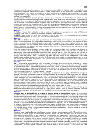 124
deriva com abundância da fonte de uma vida verdadeiramente cristã (cf. Jo 4,14), é origem e condição de todo
o apostolado dos leigos, mesmo do associado, e nada o pode substituir. A este apostolado, sempre e em toda a
parte proveitoso e em certas circunstâncias o único conveniente e possível, são chamados e, por isso,
obrigados todos os leigos, de qualquer condição, ainda que não se lhes proporcione ocasião ou possibilidade de
cooperar nas associações.
No apostolado individual existem grandes riquezas que precisam ser descobertas em ordem a uma
intensificação do dinamismo missionário de cada fiel leigo. Com essa forma de apostolado, a irradiação do
Evangelho pode tornar-se mais capilar, chegando a tantos lugares e ambientes quanto os que estão ligados à
vida quotidiana e concreta dos leigos. Trata-se, além disso, de uma irradiação constante, estando ligada à
contínua coerência da vida pessoal com a fé; e também de uma irradiação particularmente incisiva, porque, na
total partilha das condições de vida, do trabalho, das dificuldades e esperanças dos irmãos, os fiéis leigos
podem atingir o coração dos seus vizinhos, amigos ou colegas, abrindo-o ao horizonte total, ao sentido pleno
da existência: a comunhão com Deus e entre os homens”.
Nota:234
cf. Mt 5,13: “Vocês são o sal da terra. Ora, se o sal perde o gosto, com que poderemos salgá-lo? Não serve
para mais nada; serve só para ser jogado fora e ser pisado pelos homens”.
Mt 13,33: “Jesus contou-lhes ainda outra parábola: ‘o reino do céu é como o fermento que uma mulher pega e
mistura com três porções de farinha, até que tudo fique fermentado’”.
Nota:235
2Cor 9,6-14: “Saibam de uma coisa: quem semeia com mesquinhez, com mesquinhez há de colher; quem
semeia com generosidade, com generosidade há de colher. Cada um dê conforme decidir em seu coração, sem
pena ou constrangimento, porque Deus ama quem dá com alegria. Deus pode enriquecer vocês com toda
espécie de graças, para que tenham sempre o necessário em tudo e ainda fique sobrando alguma coisa para
poderem colaborar em qualquer boa obra, conforme diz a Escritura: Ele distribuiu e deu aos pobres; e sua
justiça permanece para sempre.
Deus, que dá semente ao semeador, também dará o pão em alimento; para vocês multiplicará a semente, e
ainda fará crescer o fruto da justiça que vocês têm. E vocês ficarão enriquecidos de todos os modos para
praticar toda espécie de generosidade, que provocará a ação de graças a Deus por meio de nós. De fato, o
serviço desta coleta não deve apenas satisfazer às necessidades dos cristãos, mas há de ser ocasião de dar
efusivas ações de graças a Deus. Tal serviço será para eles uma prova; e eles agradecerão a Deus pela
obediência que vocês professam ao Evangelho de Cristo e pela generosidade com que vocês repartem os bens
com eles e com todos. Eles manifestarão a sua ternura, rezando por vocês por causa da graça extraordinária
que Deus concedeu a vocês?”.
Nota:236
UR 1: “Promover a reintegração de todos os cristãos na unidade é um dos principais objetivos do Concílio
Ecumênico Vaticano II. Embora a Igreja tenha sido fundada por Cristo como única, diversas comunhões cristãs
se propõem hoje como a verdadeira herança de Jesus Cristo. Todos se dizem discípulos do Senhor, mas têm
sentimentos diversos e seguem caminhos diferentes, como se o próprio Cristo estivesse dividido. Essas
divisões, evidentemente, contrariam a vontade de Cristo, são um escândalo para o mundo e prejudicam
enormemente a pregação do Evangelho a toda a criatura.
Sábia e pacientemente, o Senhor dos séculos persegue os objetivos de sua graça. Ultimamente começou a
provocar com maior intensidade, entre os cristãos separados, a dor espiritual pelas separações e o ardente
desejo de se unirem. Um número cada vez maior de pessoas foi tocado por essa graça. Surgiu assim, entre os
irmãos separados, por inspiração do Espírito Santo, um movimento em favor da restauração da unidade entre
todos os cristãos. Desse movimento em prol da unidade, denominado ecumênico, participam todos os que
invocam o Deus Trino, confessam que Jesus é Senhor e Salvador, não de cada um de nós em separado, mas
das comunidades em que estamos reunidos, em que se ouve o Evangelho, nossa Igreja e de Deus. Embora de
maneiras diversas, quase todos aspiram a uma Igreja una, visível, universal de fato, enviada a todo o mundo
para que o mundo se converta ao Evangelho e assim seja salvo, para a glória de Deus.
Alegrando-se com tudo isso, o concílio, depois de declarar a doutrina da Igreja, movido pelo desejo de
restaurar a unidade entre todos os discípulos de Cristo, decidiu propor a todos os católicos subsídios, caminhos
e maneiras de agir para que também eles, por vocação divina, possam corresponder a essa graça”.
Nota:237
Diretório para a aplicação dos princípios e normas sobre o ecumenismo, n.206: “O testemunho
ecumênico pode ser dado na própria atividade missionária. Para os católicos, as bases da cooperação
ecumênica com os outros cristãos em missão são: “o fundamento do batismo e o patrimônio de fé que nos é
comum”. As outras Igrejas e Comunidades Eclesiais que conduzem os fiéis à fé em Cristo Salvador e no
batismo em nome do Pai e do Filho e do Espírito Santo, conduzem-nos à comunhão real, embora imperfeita,
que existe entre eles e a Igreja Católica. Os católicos desejariam muito que todos aqueles que são chamados à
fé cristã, se juntassem a eles nesta plenitude de comunhão que, segundo a sua fé, existe na Igreja Católica, e,
no entanto, reconhecem que, na Providência de Deus, alguns passarão toda a sua vida cristã em Igrejas ou
Comunidades Eclesiais que não asseguram esta plenitude de comunhão. Deverão respeitar com todo o cuidado
a fé viva das outras Igrejas e Comunidades Eclesiais que pregam o Evangelho e deverão alegrar-se de que a
graça de Deus frutifique entre eles”.
Nota:238
Diretório para a aplicação dos princípios e normas sobre o ecumenismo, n.207: “Os católicos podem
agregar-se às outras Igrejas e Comunidades Eclesiais desde que nelas não haja nada de sectário ou de
deliberadamente anti-católico no seu trabalho de evangelização em organizações e programas que dêem um
apoio comum às atividades missionárias de todas as Igrejas participantes. Um dos objetivos particulares desta
cooperação será conseguir que os fatores humanos, culturais e políticos que estiveram implicados nas divisões
originais entre as Igrejas e marcaram a tradição histórica de separação, não sejam transplantados para os
lugares onde o evangelho é pregado e onde são fundadas Igrejas. Aqueles que foram enviados por Sociedades
missionárias para ajudarem a fundação e o crescimento de novas Igrejas serão particularmente sensíveis a esta
necessidade. Os bispos devem consagrar uma especial atenção a este aspecto. É aos bispos que cabe
 