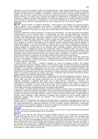 125
determinar se se torna necessário insistir, de maneira particular, sobre pontos de doutrina ou de moral que
separam os católicos das outras Igrejas e Comunidades Eclesiais e estas últimas podem considerar necessário
proceder da mesma forma em relação ao catolicismo. Tudo deve ser feito, não com espírito agressivo ou
sectário, mas com amor e respeito mútuo. Os novos convertidos à fé devem ser cuidadosamente instruídos no
espírito ecumênico, ‘de maneira que, excluída toda espécie de indiferentismo e confusão, como de odiosa
rivalidade, os católicos cooperem fraternalmente, na medida do possível, com os irmãos separados de acordo
com as normas do Decreto sobre o Ecumenismo, com a comum profissão de fé em Deus e em Jesus Cristo
diante dos povos e mediante a cooperação tanto de ordem social e técnica, como cultural e religiosa’”.
Nota:239
RMi 37c: “Áreas culturais, ou modernos areópagos. Paulo, depois de ter pregado em numerosos lugares,
chega a Atenas e vai ao areópago, onde anuncia o Evangelho, usando uma linguagem adaptada e
compreensível para aquele ambiente (cf. At 17,22-31). O areópago representava, então, o centro da cultura do
douto povo ateniense, e hoje pode ser tomado como símbolo dos novos ambientes onde o Evangelho deve ser
proclamado.
O primeiro areópago dos tempos modernos é o mundo das comunicações, que está unificando a humanidade,
transformando-a como se costuma dizer na aldeia global. Os meios de comunicação social alcançaram
tamanha importância que são para muitos o principal instrumento de informação e formação, de guia e
inspiração dos comportamentos individuais, familiares e sociais. Principalmente as novas gerações crescem
num mundo condicionado pelos mass-média. Talvez se tenha descuidado, um pouco, este areópago: deu-se
preferência a outros instrumentos para o anúncio evangélico e para a formação, enquanto os mass-média
foram deixados à iniciativa de particulares ou de pequenos grupos, entrando apenas, secundariamente, na
programação pastoral. O uso dos mass-média, no entanto, não tem somente a finalidade de multiplicar o
anúncio do Evangelho: trata-se de um fato muito mais profundo, porque a própria evangelização da cultura
moderna depende, em grande parte, da sua influência. Não é suficiente, portanto, usá-los para difundir a
mensagem cristã e o Magistério da Igreja, mas é necessário integrar a mensagem nesta nova cultura, criada
pelas modernas comunicações. É um problema complexo, pois esta cultura nasce, menos dos conteúdos do que
do próprio fato de existirem novos modos de comunicar com novas linguagens, novas técnicas, novas atitudes
psicológicas. Meu predecessor Paulo VI dizia que a ruptura entre o Evangelho e a cultura é, sem dúvida, o
drama da nossa época; e o campo da comunicação moderna confirma plenamente este parecer.
Existem muitos outros areópagos do mundo moderno, para os quais se deve orientar a atividade missionária
dos povos. Por exemplo, o empenho pela paz; o desenvolvimento e a libertação dos povos, sobretudo o das
minorias; a promoção da mulher e da criança; a proteção da natureza, são outros tantos setores a serem
iluminados pela luz do Evangelho.
É preciso lembrar, além disso, o vastíssimo areópago da cultura, da pesquisa científica, das relações
internacionais que favorecem o diálogo e levam a novos projetos de vida. Convém estar atentos e empenhados
nestas exigências modernas. Os homens sentem-se como que a navegar no mesmo mar tempestuoso da vida,
chamados a uma unidade e solidariedade cada vez maior: as soluções para os problemas existenciais são
estudadas, discutidas e experimentadas com o concurso de todos. Eis porque os organismos e as convenções
internacionais se apresentam cada vez mais importantes, em muitos setores da vida humana, desde a cultura à
política, da economia à pesquisa. Os cristãos, que vivem e trabalham nesta dimensão internacional, tenham
sempre presente o seu dever de testemunhar o Evangelho”.
EA 72: “Para a eficácia da nova evangelização, é fundamental um profundo conhecimento da cultura atual, na
qual têm grande influência os meios de comunicação social. Por isso, é indispensável conhecer e servir-se
desses meios, tanto nas suas formas tradicionais como nas formas introduzidas mais recentemente pelo
progresso tecnológico. A realidade atual requer que se saiba dominar a linguagem, a natureza e as
características da mídia. Utilizando-os de maneira correta e competente, pode-se levar a termo uma autêntica
inculturação do Evangelho. Por outro lado, estes mesmos meios contribuem para modelar a cultura e a
mentalidade dos homens e mulheres do nosso tempo, pelo que os agentes no campo dos instrumentos de
comunicação social devem ser destinatários de uma especial ação pastoral.
A esse respeito, os Padres Sinodais apontaram numerosas iniciativas concretas para uma presença eficaz do
Evangelho no mundo dos meios de comunicação social: a formação de agentes pastorais para esse âmbito; o
incremento de centros de produção qualificada; o uso prudente e atento de satélites e das novas tecnologias; a
formação dos fiéis para que sejam usuários “críticos”; a união de esforços para adquirir e depois gerir em
conjunto novas emissoras e redes televisivas, e também para coordenar as que já existem. Quanto às
publicações católicas, estas merecem ser apoiadas e têm necessidade de alcançar, como desejado, um
progresso qualitativo.
É preciso animar os empresários para apoiarem economicamente os produtos de qualidade que promovem os
valores humanos e cristãos. Mas, um programa tão vasto supera amplamente as possibilidades de cada uma
das Igrejas particulares do Continente americano. Por isso, os Padres Sinodais propuseram a coordenação
inter-americana das atividades existentes no campo dos meios de comunicação social, que ajude ao recíproco
conhecimento e cooperação nas realidades já em ato no setor”.
Nota:240
Jo 17,21: “para que todos sejam um, como tu, Pai, estás em mim e eu em ti. E para que também eles estejam
em nós, a fim de que o mundo acredite que tu me enviaste”.
Nota:241
LG 12: “O povo santo de Deus participa da função profética de Cristo. Dá o testemunho vivo de Cristo,
especialmente pela vida de fé e de amor, e oferece a Deus a hóstia de louvor como fruto dos lábios que
exaltam o seu nome (cf. Hb 13, 15). O conjunto dos fiéis ungidos pelos Espírito Santo (cf. 1Jo 2, 20.27) não
pode errar na fé. Esta sua propriedade peculiar se manifesta pelo senso sobrenatural da fé, comum a todo o
povo, desde os bispos até o último fiel leigo, demonstrado no acolhimento universal a tudo o que diz respeito à
fé e aos costumes. O senso da fé é despertado e sustentado pelo Espírito de verdade. Graças a este senso, o
povo de Deus, seguindo fielmente o magistério sagrado, não obedece a uma palavra humana, mas à palavra de
Deus (cf. 1Ts 2, 13) transmitida aos fiéis de uma vez por todas (Jd 3). A ela adere firmemente, entende-a em
profundidade e a aplica melhor à própria vida.
 