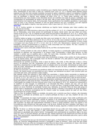 126
Mas não é só pelos sacramentos e pelos ministérios que o Espírito Santo santifica, dirige e fortalece o povo de
Deus. Distribuindo os seus dons a cada um, conforme quer (1Cor 12, 11), o Espírito Santo distribui graças
especiais aos fiéis das mais variadas condições, tornando-os aptos e dispostos a assumir os trabalhos e funções
úteis à renovação e ao maior desenvolvimento da Igreja, de acordo com o que está escrito: Cada um recebe o
dom de manifestar o Espírito, para utilidade de todos (1Cor 12, 7). Todos esses carismas, dos mais
extraordinários aos mais simples e mais difundidos devem ser acolhidos com ação de graças e satisfação, pois
correspondem às necessidades da Igreja e lhe são úteis. Não se deve porém cobiçar temerariamente os dons
extraordinários nem esperar deles, com presunção, frutos significativos nos trabalhos apostólicos. A apreciação
sobre os dons e seu exercício ordenado no seio da Igreja pertence aos que a presidem, que têm especial
mandato de não abafar o Espírito, mas tudo provar e reter o que é bom (cf. 1Ts 5, 12.19-21)”.
Nota:242
cf. LG 4. Confira também as inúmeras referências ao Espírito Santo indicadas pelo índice analítico dos
documentos do Concílio.:
LG 4: “Depois que o Filho terminou a obra que o Pai lhe confiara (cf. Jo 17, 4), o Espírito Santo foi enviado, no
dia de Pentecostes, como fonte perene de santificação da Igreja, dando assim, aos que crêem em Cristo,
acesso ao Pai (cf. Ef 2, 18). É o Espírito da vida, fonte que jorra para a vida eterna (cf. Jo 4, 14; 7, 38-39), pois
por ele o Pai dá vida aos homens mortos pelo pecado e, em Cristo, ressuscitará seus corpos mortais (cf. Rm 8,
10-11).
O Espírito habita na Igreja e no coração dos fiéis como num templo (cf. 1Cor 3, 16; 6, 19), em que ora e dá
testemunho de que são filhos adotivos (cf. Gl 4, 6; Rm 8, 15-16 e 26). Leva a Igreja à verdade plena (cf. Jo 16,
13) e a unifica na comunhão e no ministério. Com os diversos dons hierárquicos e carismáticos, a instrui, dirige
e enriquece com seus frutos (cf. Ef 4, 11-12; 1Cor 12, 4; Gl 5, 22). Rejuvenesce a Igreja com a força do
Evangelho, renova-a continuamente e a conduz à união consumada com seu esposo. Por isso o Espírito e a
esposa dizem ao Senhor Jesus: Vem (cf. Ap 22, 17).
A Igreja é pois o povo unido pela unidade mesma do Pai, do Filho e do Espírito Santo”.
Nota:243
cf. LG 11. Confira também LG 33b e AA 3a. LG 11: “A índole sagrada e a constituição orgânica da comunidade
sacerdotal se efetivam nos sacramentos e na prática cristã. Incorporados à Igreja pelo batismo, os fiéis
recebem o caráter que os qualifica para o culto. Por outro lado, renascidos como filhos de Deus, devem
professar a fé que receberam de Deus, por intermédio da Igreja.
O sacramento da confirmação os vincula ainda mais intimamente à Igreja e lhes confere de modo especial a
força do Espírito Santo. Daí a obrigação maior de difundir e defender a fé, pela palavra e pelas obras, como
verdadeiras testemunhas de Cristo.
Participando do sacrifício eucarístico, fonte e ápice de toda a vida cristã, os fiéis oferecem a Deus a vítima
divina e se oferecem com ela. Juntamente com os ministros, cada um a seu modo, têm todos um papel
específico a desempenhar na ação litúrgica, tanto na oblação como na comunhão. Alimentando-se todos com o
corpo de Cristo, demonstram de maneira concreta a unidade do povo de Deus, proclamada e realizada pelo
sacramento da eucaristia.
Os fiéis que procuram o sacramento da penitência obtêm da misericórdia de Deus o perdão da ofensa que lhe
fizeram. Ao mesmo tempo, se reconciliam-se com a Igreja, que ofenderam ao pecar e que contribui para sua
conversão pelo amor, pelo exemplo e pelas orações.
Pela sagrada unção dos enfermos e pela oração dos sacerdotes, a Igreja inteira recomenda os doentes ao
Senhor, para seu alívio e salvação (cf. Tg 5, 14). Exorta-os a se unirem livremente à paixão e à morte de Cristo
(cf. Rm 8, 17; Cl 1, 24; 2Tm 2, 11-12; 1Pd 4, 13), dando assim sua contribuição para o bem do povo de Deus.
Os fiéis marcados pelo sacramento da ordem são igualmente constituídos, em nome de Cristo, para conduzir a
Igreja pela palavra e pela graça de Deus. Finalmente os fiéis se dão o sacramento do matrimônio, manifestação
e participação da unidade e do amor fecundo entre Cristo e sua Igreja (cf. Ef 5, 32). Ajudam-se mutuamente a
se santificar na vida conjugal, no acolhimento e na educação dos filhos. Contam, por isso, com um dom
específico e um lugar próprio ao seu estado de vida, no povo de Deus. A família procede dessa união. Nela
nascem os novos membros da sociedade humana que, batizados, se tornarão filhos de Deus pela graça do
Espírito Santo e perpetuarão o povo de Deus através dos séculos. A família é uma espécie de igreja doméstica.
Os pais são os primeiros anunciadores da fé e devem cuidar da vocação própria de cada um dos filhos,
especialmente da vocação sagrada.
Todos os fiéis, de qualquer estado ou condição, de acordo com o caminho que lhes é próprio, são chamados
pelo Senhor à perfeição da santidade, que é a própria perfeição de Deus e, por isso, dispõem de tais e de
tantos meios”.
LG 33b: “O apostolado dos leigos é participação na missão salvadora da Igreja. Todos estão qualificados pelo
Senhor ao exercício desse apostolado, através do batismo e da confirmação. A alma desse apostolado é a
caridade para com Deus e para com os homens, alimentada e comunicada pelos sacramentos, especialmente
pela eucaristia. Os leigos são especialmente chamados a tornar a Igreja presente e ativa nos lugares e nas
circunstâncias onde somente por eles pode atuar o sal da terra. Através dos dons recebidos, todo leigo é, ao
mesmo tempo, testemunha e instrumento da própria missão da Igreja, segundo a medida do dom de Cristo (Ef
4, 7)”.
AA 3a: “O dever e o direito dos leigos ao apostolado decorre de sua união com Cristo cabeça. Inseridos no
corpo místico de Cristo pelo batismo e, pela confirmação, corroborados com a força do Espírito, foram
destinados ao apostolado pelo próprio Senhor. Consagrados como participantes do sacerdócio régio e do povo
santo (cf. 1Pd 2, 4-10) para oferecer, por todo seu agir, hóstias espirituais e dar testemunho de Cristo em toda
parte. Pelos sacramentos, especialmente pela eucaristia, comungam e são alimentados pelo amor, que é a alma
de todo o apostolados”.
Nota:244
EN 2: “E é precisamente isso que nós tencionamos fazer agora, no final deste Ano Santo, no decorrer do qual a
Igreja, ao “procurar infatigavelmente anunciar o Evangelho a todos os homens”, outra coisa não quis senão
desempenhar-se do seu ofício de mensageira da Boa Nova de Jesus Cristo, proclamada em base a dois lemas
fundamentais: “Revesti-vos do homem novo”, e “Reconciliai-vos com Deus”.
 