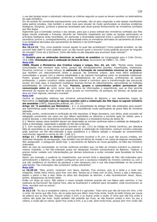 128
o uso das Igrejas locais e sobretudo indicando os critérios segundo os quais se devam escolher os destinatários
de cada ministério.
Em tal sentido foi constituída expressamente uma comissão, não só para responder a este desejo manifestado
pelos padres sinodais, mas também e ainda mais para estudar de modo aprofundado os diversos problemas
teológicos, litúrgicos, jurídicos e pastorais levantados pelo atual grande florescimento de ministérios confiados
aos fiéis leigos.
Esperando que a Comissão conclua o seu estudo, para que a praxe eclesial dos ministérios confiados aos fiéis
leigos resulte ordenada e frutuosa, deverão ser fielmente respeitados por todas as Igrejas particulares os
princípios teológicos atrás recordados, em particular a diversidade essencial entre o sacerdócio ministerial e o
sacerdócio comum e, conseqüentemente, a diversidade entre os ministérios derivados do sacramento da Ordem
e os ministérios derivados dos sacramentos do Batismo e da Confirmação”.
Nota:246
Rm 10,14-15: “Ora, como poderão invocar aquele no qual não acreditaram? Como poderão acreditar, se não
ouviram falar dele? E como poderão ouvir, se não houver quem o anuncie? Como poderão anunciar se ninguém
for enviado? Como diz a Escritura: Como são belos os pés daqueles que anunciam boas notícias!”.
Nota:247
cf. Diretório para as celebrações dominicais na ausência de presbítero da Congregação para o Culto Divino,
10.6.1988; Orientações para a celebração da Palavra de Deus, documento da CNBB n. 52, 1994.
Nota:248
CNBB, Missão e Ministérios dos Cristãos Leigos e Leigas, Doc. 62, art. 121: “Muitas vezes, nossas
comunidades mal merecem esse nome, porque são demasiadamente grandes, massificadas, impessoais.
Devemos continuar o nosso esforço de estimular a formação de comunidades menores ou de grupos,
que facilitem um relacionamento direto e pessoal. No ambiente urbano, será mais difícil estabelecer
comunidades e grupos com a mesma estabilidade e de maneira homogênea como na sociedade tradicional.
Porém, grupos ou comunidades ambientais (trabalhadores de uma empresa, profissionais da saúde,
professores...) podem constituir válida experiência eclesial e contribuir para a transformação das estruturas
sociais. Em todo caso, é importante multiplicar diversas formas de relacionamento, aproveitando as múltiplas
possibilidades da comunicação de hoje. Pessoas, grupos e comunidades podem permanecer em
comunicação entre si, como numa rede de troca de informações e experiências, que se lhes permita
alimentar da riqueza da vida cristã de outros grupos ou movimentos, da paróquia, da diocese, da Igreja que
atua em nível regional, nacional e mundial”.
Nota:249
Confira as disposições relativas aos ministros extraordinários do Batismo e aos Assistentes Leigos do
Matrimônio na Instrução acerca de algumas questões sobre a colaboração dos fiéis leigos no sagrado ministério
dos sacerdotes (1997), disposições práticas, art. 10 e 11.
Artigo 10: “A assistência aos Matrimônios - § 1. A possibilidade de delegar fiéis não-ordenados para assistir
aos matrimônios pode revelar-se necessária, em circunstâncias muito particulares de grave falta de ministros
sagrados.
Ela está, porém, condicionada à verificação de três requisitos. O Bispo diocesano, com efeito, pode conceder tal
delegação unicamente nos casos em que faltem sacerdotes ou diáconos e somente após ter obtido, para a
própria diocese, o voto favorável da Conferência dos bispos e a necessária licença da Santa Sé.
§ 2. Mesmo nesses casos também devem ser observadas as normas canônicas sobre a validade da delegação e
sobre a idoneidade, capacidade e aptidão do fiel não-ordenado.
§ 3. Com exceção do caso extraordinário previsto no cân. 1112 do Código de Direito Canônico, por absoluta
falta de sacerdotes ou de diáconos que possam assistir à celebração do matrimônio, nenhum ministro ordenado
pode autorizar um fiel não-ordenado a essa assistência e a relativa petição e recepção do consentimento
matrimonial, segundo a norma do cân. 1108, § 2.
Artigo 11 - O ministro do Batismo: É particularmente louvável a fé com a qual não poucos cristãos, em
dolorosas situações de perseguição, mas também nos territórios de missão e em casos de especial necessidade,
têm assegurado e asseguram ainda hoje o sacramento do Batismo às novas gerações, na falta dos ministros
ordenados.
Além do caso de necessidade, as normas canônicas prevêem que, na falta do ministro ordinário ou estando o
mesmo impedido, o fiel não-ordenado possa ser designado ministro extraordinário do Batismo. Todavia, é
preciso tomar cuidado com interpretações por demais extensivas e evitar conceder essa faculdade de forma
habitual.
Assim, por exemplo, a ausência ou impedimento, que tornam lícita a deputação de fiéis não-ordenados para
administrarem o Batismo, não podem configurar-se com o excessivo trabalho do ministro ordinário ou com a
sua não residência no território da paróquia e nem tampouco com a sua não-disponibilidade no dia previsto
pela família. Tais motivações não constituem razões suficientes”.
Nota:250
Lc 24,29-33: “Eles, porém, insistiram com Jesus, dizendo: Fica conosco, pois já é tarde e a noite vem
chegando. Então Jesus entrou para ficar com eles. Sentou-se à mesa com os dois, tomou o pão e abençoou,
depois o partiu e deu a eles. Nisso os olhos dos discípulos se abriram, e eles reconheceram Jesus. Jesus,
porém, desapareceu da frente deles.
Então um disse ao outro: Não estava o nosso coração ardendo quando ele nos falava pelo caminho, e nos
explicava as Escrituras? Na mesma hora, eles se levantaram e voltaram para Jerusalém, onde encontraram os
Onze, reunidos com os outros”.
Nota:251
Jo 15,1-15: “Eu sou a verdadeira videira, e meu Pai é o agricultor. Todo ramo que não dá fruto em mim, o Pai
o corta. Os ramos que dão fruto, ele os poda para que dêem mais fruto ainda. Vocês já estão limpos por causa
da palavra que eu lhes falei. Fiquem unidos a mim, e eu ficarei unido a vocês. O ramo que não fica unido à
videira não pode dar fruto. Vocês também não poderão dar fruto, se não ficarem unidos a mim. Eu sou a
videira, e vocês são os ramos. Quem fica unido a mim, e eu a ele, dará muito fruto, porque sem mim vocês não
 