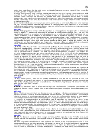 129
podem fazer nada. Quem não fica unido a mim será jogado fora como um ramo, e secará. Esses ramos são
ajuntados, jogados no fogo e queimados.
Se vocês ficam unidos a mim e minhas palavras permanecem em vocês, peçam o que quiserem e será
concedido a vocês. A glória de meu Pai se manifesta quando vocês dão muitos frutos e se tornam meus
discípulos. Assim como meu Pai me amou, eu também amei vocês: permaneçam no meu amor. Se vocês
obedecem aos meus mandamentos, permanecerão no meu amor, assim como eu obedeci aos mandamentos do
meu Pai e permaneço no seu amor. Eu disse isso a vocês para que minha alegria esteja em vocês, e a alegria
de vocês seja completa.
O meu mandamento é este: amem-se uns aos outros, assim como eu amei vocês. Não existe amor maior do
que dar a vida pelos amigos. Vocês são meus amigos, se fizerem o que eu estou mandando. Eu já não chamo
vocês de empregados, pois o empregado não sabe o que seu patrão faz; eu chamo vocês de amigos, porque eu
comuniquei a vocês tudo o que ouvi de meu Pai”.
Nota:252
EA 29a: “Esta proposta de um novo estilo de vida não é só para os pastores, mas para todos os cristãos que
vivem na América. É pedido que aprofundem e assumam a autêntica espiritualidade cristã. “De fato, por
espiritualidade entende-se um estilo e forma de vida conformes às exigências cristãs. Espiritualidade é vida em
Cristo e no Espírito, que se aceita na fé, se exprime no amor e, repleta de esperança, se traduz na vida
cotidiana da comunidade eclesial”. Neste sentido, por espiritualidade, que é a meta à qual conduz a conversão,
entende-se, não “uma parte da vida, mas a vida inteira guiada pelo Espírito Santo”. Entre os elementos de
espiritualidade que todo cristão deve fazer próprios, ressalta a oração. Esta o “levará, aos poucos, a ver a
realidade com um olhar contemplativo, que lhe permitirá reconhecer a Deus em cada instante e em todas as
coisas; contemplá-lo em cada pessoa; procurar cumprir sua vontade nos acontecimentos’”.
Nota:253
LG 40: “O Senhor Jesus é mestre e exemplo de toda perfeição. Autor e realizador da santidade, ele mesmo
manifestou suas exigências a todos e a cada um dos discípulos: Sejam perfeitos como é perfeito seu Pai, que
está nos céus (Mt 5, 48). Enviou igualmente a todos o Espírito Santo, para movê-los interiormente ao amor de
Deus de todo o seu coração, com toda a sua alma, com todo o seu entendimento e com toda a sua força (cf. Mc
12, 30) e para que se amem uns aos outros, como Cristo os amou (cf. Jo 13, 34; 15, 12). Os seguidores de
Cristo são santificados por Deus, não por suas obras, mas de acordo com o propósito e a graça daquele que os
chamou e justificou no Senhor Jesus, tornando-os, pelo batismo da fé, verdadeiros filhos de Deus e
participantes da natureza divina. Devem, pois, manter e aperfeiçoar na vida a santidade que lhes é dada por
Deus. O apóstolo Paulo lhes recomenda que vivam como convém aos santos (Ef 5, 3): como escolhidos de
Deus, santos e amados, vistam-se de sentimentos de compaixão, bondade, humildade, mansidão e paciência
(Cl 3, 12), trazendo os santos frutos do Espírito (cf. Gl 5, 22; Rm 6, 22). Como, porém, todos estamos sujeitos
a muitas falhas (cf. Tg 3, 2) e precisamos a todo momento da misericórdia divina, devemos pedir diariamente
que nos perdoe as nossas ofensas (Mt 6, 12).
Fique bem claro que todos os fiéis, qualquer que seja sua posição na Igreja ou na sociedade, são chamados à
plenitude da vida cristã e à perfeição da caridade. A santidade promove uma crescente humanização. Que todos
pois se esforcem, na medida do dom de Cristo, para seguir seus passos, tornando-se conformes à sua imagem,
obedecendo em tudo à vontade do Pai, consagrando-se de coração à glória de Deus e ao serviço do próximo. A
história da Igreja mostra como a vida dos santos foi fecunda, manifestando abundantes frutos da santidade no
povo de Deus”.
Nota:254
LG 41g: “Numa palavra, todos os fiéis cristãos santificam-se cada dia em sua condição de vida, nas
circunstâncias concretas em que vivem e no exercício de sua profissão, desde que tudo recebam fielmente das
mãos do Pai celestial, cooperem com a vontade divina e manifestem, na prática da vida temporal o mesmo
amor com que Deus amou o mundo”.
Nota:255
At 10,38: “Eu me refiro a Jesus de Nazaré: Deus o ungiu com o Espírito Santo e com poder. E Jesus andou por
toda parte, fazendo o bem e curando todos os que estavam dominados pelo diabo; porque Deus estava com
Jesus”.
Nota:256
EN 20: “Poder-se-ia exprimir tudo isto dizendo: importa evangelizar - não de maneira decorativa, como que
aplicando um verniz superficial, mas de maneira vital, em profundidade e isto até às suas raízes - a cultura e as
culturas do homem, no sentido pleno e amplo que estes termos têm na Constituição Gaudium et Spes, a partir
sempre da pessoa e fazendo continuamente apelo para as relações das pessoas entre si e com Deus.
O Evangelho, e conseqüentemente a evangelização, não se identificam por certo com a cultura, e são
independentes em relação a todas as culturas. E no entanto, o reino que o Evangelho anuncia é vivido por
homens profundamente ligados a uma determinada cultura, e a edificação do reino não pode deixar de servir-
se de elementos da cultura e das culturas humanas. O Evangelho e a evangelização independentes em relação
às culturas, não são necessariamente incompatíveis com elas, mas suscetíveis de as impregnar a todas sem se
escravizar a nenhuma delas.
A ruptura entre o Evangelho e a cultura é sem dúvida o drama da nossa época, como o foi também de outras
épocas. Assim, importa envidar todos os esforços no sentido de uma generosa evangelização da cultura, ou
mais exatamente das culturas. Estas devem ser regeneradas mediante o impacto da Boa Nova. Mas um tal
encontro não virá a dar-se se a Boa Nova não for proclamada”.
Nota:257
CfL 59: “Ao descobrir e viver a própria vocação e missão, os fiéis leigos devem ser formados para aquela
unidade, de que está assinalada a sua própria situação de membros da Igreja e de cidadãos da sociedade
humana.
Não pode haver na sua existência duas vidas paralelas: por um lado, a vida chamada espiritual, com os seus
valores e exigências; e, por outro, a chamada vida secular, ou seja, a vida da família, do trabalho, das relações
sociais, do empenho político e da cultura. A vide, incorporada na videira que é Cristo, dá os seus frutos em
todos os ramos da atividade e da existência. Pois os vários campos da vida laical entram todos no desígnio de
 