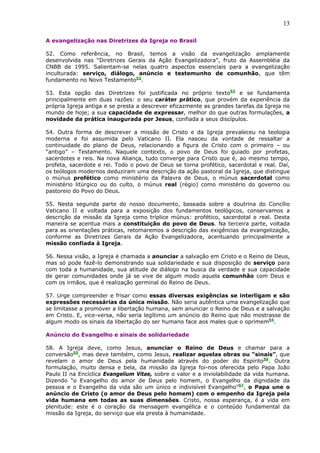13

A evangelização nas Diretrizes da Igreja no Brasil

52. Como referência, no Brasil, temos a visão da evangelização amplamente
desenvolvida nas “Diretrizes Gerais da Ação Evangelizadora”, fruto da Assembléia da
CNBB de 1995. Salientam-se nelas quatro aspectos essenciais para a evangelização
inculturada: serviço, diálogo, anúncio e testemunho de comunhão, que têm
fundamento no Novo Testamento52.

53. Esta opção das Diretrizes foi justificada no próprio texto53 e se fundamenta
principalmente em duas razões: o seu caráter prático, que provém da experiência da
própria Igreja antiga e se presta a descrever eficazmente as grandes tarefas da Igreja no
mundo de hoje; a sua capacidade de expressar, melhor do que outras formulações, a
novidade da prática inaugurada por Jesus, confiada a seus discípulos.

54. Outra forma de descrever a missão de Cristo e da Igreja prevaleceu na teologia
moderna e foi assumida pelo Vaticano II. Ela nasceu da vontade de ressaltar a
continuidade do plano de Deus, relacionando a figura de Cristo com o primeiro – ou
“antigo” – Testamento. Naquele contexto, o povo de Deus foi guiado por profetas,
sacerdotes e reis. Na nova Aliança, tudo converge para Cristo que é, ao mesmo tempo,
profeta, sacerdote e rei. Todo o povo de Deus se torna profético, sacerdotal e real. Daí,
os teólogos modernos deduziram uma descrição da ação pastoral da Igreja, que distingue
o múnus profético como ministério da Palavra de Deus, o múnus sacerdotal como
ministério litúrgico ou do culto, o múnus real (régio) como ministério do governo ou
pastoreio do Povo do Deus.

55. Nesta segunda parte do nosso documento, baseada sobre a doutrina do Concílio
Vaticano II e voltada para a exposição dos fundamentos teológicos, conservamos a
descrição da missão da Igreja como tríplice múnus: profético, sacerdotal e real. Desta
maneira se acentua mais a constituição do povo de Deus. Na terceira parte, voltada
para as orientações práticas, retomaremos a descrição das exigências da evangelização,
conforme as Diretrizes Gerais da Ação Evangelizadora, acentuando principalmente a
missão confiada à Igreja.

56. Nessa visão, a Igreja é chamada a anunciar a salvação em Cristo e o Reino de Deus,
mas só pode fazê-lo demonstrando sua solidariedade e sua disposição de serviço para
com toda a humanidade, sua atitude de diálogo na busca da verdade e sua capacidade
de gerar comunidades onde já se vive de algum modo aquela comunhão com Deus e
com os irmãos, que é realização germinal do Reino de Deus.

57. Urge compreender e frisar como essas diversas exigências se interligam e são
expressões necessárias da única missão. Não seria autêntica uma evangelização que
se limitasse a promover a libertação humana, sem anunciar o Reino de Deus e a salvação
em Cristo. E, vice-versa, não seria legítimo um anúncio do Reino que não mostrasse de
algum modo os sinais da libertação do ser humano face aos males que o oprimem54.

Anúncio do Evangelho e sinais de solidariedade

58. A Igreja deve, como Jesus, anunciar o Reino de Deus e chamar para a
conversão55, mas deve também, como Jesus, realizar aquelas obras ou “sinais”, que
revelam o amor de Deus pela humanidade através do poder do Espírito56. Outra
formulação, muito densa e bela, da missão da Igreja foi-nos oferecida pelo Papa João
Paulo II na Encíclica Evangelium Vitae, sobre o valor e a inviolabilidade da vida humana.
Dizendo “o Evangelho do amor de Deus pelo homem, o Evangelho da dignidade da
pessoa e o Evangelho da vida são um único e indivisível Evangelho”57, o Papa une o
anúncio de Cristo (o amor de Deus pelo homem) com o empenho da Igreja pela
vida humana em todas as suas dimensões. Cristo, nossa esperança, é a vida em
plenitude: este é o coração da mensagem evangélica e o conteúdo fundamental da
missão da Igreja, do serviço que ela presta à humanidade.
 
