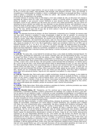 130
Deus, que os quer como o lugar histórico, em que se revela e se realiza a caridade de Jesus Cristo para glória
do Pai e a serviço dos irmãos. Toda atividade, toda situação, todo empenho concreto como, por exemplo, a
competência e a solidariedade no trabalho, o amor e a dedicação na família e na educação dos filhos, o serviço
social e político, a proposta da verdade na esfera da cultura são ocasiões providenciais de um contínuo
exercício da fé, da esperança e da caridade.
O Concílio Vaticano II convidou todos os fiéis leigos a viver essa unidade de vida, ao denunciar com energia a
gravidade da ruptura entre fé e vida, entre Evangelho e cultura: O Concílio exorta os cristãos, cidadãos de
ambas as cidades, a que procurem cumprir fielmente os seus deveres terrenos, guiados pelo espírito do
Evangelho. Erram os que, sabendo que não temos aqui na terra uma cidade permanente, mas que vamos em
demanda da futura, pensam que podem por isso descuidar os seus deveres terrenos, sem atenderem a que a
própria fé ainda os obriga mais a cumpri-los, segundo a vocação própria de cada um… O divórcio que se nota
em muitos entre a fé que professam e a sua vida quotidiana deve ser tido entre os mais graves erros do nosso
tempo. Por isso, afirmei que uma fé que não se torne cultura é uma fé não plenamente recebida, não
inteiramente pensada nem fielmente vivida”.
Nota:258
LG 55: “As Sagradas Escrituras do Antigo e do Novo Testamento, juntamente com a Tradição, de maneira cada
vez mais clara, mostram e propõem à nossa consideração o papel da mãe do salvador, na economia da
salvação. Os livros do Antigo Testamento contêm a história da salvação, que preparou aos poucos a vinda de
Cristo ao mundo. Esses velhos documentos, da maneira como são lidos na Igreja e compreendidos à luz da
revelação plena posterior, vão exprimindo aos poucos, cada vez mais claramente, a figura dessa mulher, mãe
do Redentor. Profeticamente ela já é anunciada pela promessa de vitória sobre a serpente, feita aos primeiros
pais, depois do pecado (cf. Gn 3, 15). Ela é igualmente a virgem que conceberá e dará à luz um filho, que se
chamará Emanuel (cf. Is 7, 14; Mi 5, 2-3; Mt 1, 22-23). Ocupa um lugar de destaque entre os humildes e
pobres do Senhor, que nele esperam com confiança e acolhem a salvação. Com ela, admirável filha de Sião,
depois de longa expectativa, realiza-se a promessa, completam-se os tempos e se instaura a nova economia: o
Filho de Deus assume dela a natureza humana, para libertar o homem do pecado, por intermédio dos mistérios
de sua vida humana”.
Nota:259
Lc 1,26-38: “No sexto mês, o anjo Gabriel foi enviado por Deus a uma cidade da Galiléia chamada Nazaré. Foi
a uma virgem, prometida em casamento a um homem chamado José, que era descendente de Davi. E o nome
da virgem era Maria. O anjo entrou onde ela estava, e disse: Alegre-se, cheia de graça! O Senhor está com
você! Ouvindo isso, Maria ficou preocupada, e perguntava a si mesma o que a saudação queria dizer. O anjo
disse: Não tenha medo, Maria, porque você encontrou graça diante de Deus. Eis que você vai ficar grávida, terá
um filho, e dará a ele o nome de Jesus. Ele será grande, e será chamado Filho do Altíssimo. E o Senhor dará a
ele o trono de seu pai Davi, e ele reinará para sempre sobre os descendentes de Jacó. E o seu reino não terá
fim. Maria perguntou ao anjo: Como vai acontecer isso, se não vivo com nenhum homem? O anjo respondeu: O
Espírito Santo virá sobre você, e o poder do Altíssimo a cobrirá com sua sombra. Por isso, o Santo que vai
nascer de você será chamado Filho de Deus. Olhe a sua parenta Isabel: apesar da sua velhice, ela concebeu um
filho. Aquela que era considerada estéril, já faz seis meses que está grávida. Para Deus nada é impossível.
Maria disse: Eis a escrava do Senhor. Faça-se em mim segundo a tua palavra. E o anjo a deixou”.
Nota:260
Lc 1,39-45: “Naqueles dias, Maria partiu para a região montanhosa, dirigindo-se, às pressas, a uma cidade da
Judéia. Entrou na casa de Zacarias, e saudou Isabel. Quando Isabel ouviu a saudação de Maria, a criança se
agitou no seu ventre, e Isabel ficou cheia do Espírito Santo. Com um grande grito exclamou: Você é bendita
entre as mulheres, e é bendito o fruto do seu ventre! Como posso merecer que a mãe do meu Senhor venha
me visitar? Logo que a sua saudação chegou aos meus ouvidos, a criança saltou de alegria no meu ventre.
Bem-aventurada aquela que acreditou, porque vai acontecer o que o Senhor lhe prometeu”.
Nota:261
Lc 1,46.55: “Então Maria disse: Minha alma proclama a grandeza do Senhor, conforme prometera aos nossos
pais em favor de Abraão e de sua descendência, para sempre”.
Nota:262
Paulo VI, Marialis Cultus, 37: “Desejamos, por fim, acentuar que a nossa época, não diversamente das
precedentes, é chamada a aquilatar o próprio conhecimento da realidade com a palavra de Deus e, para ater-
nos ao assunto de que estamos a tratar, a confrontar as suas concepções antropológicas e os problemas que
daí derivam com a figura da Virgem Maria, conforme ela está proposta no Evangelho. Desse modo, a leitura das
divinas Escrituras, feita sob o influxo do Espírito Santo e tendo presentes as aquisições das ciências humanas e
as várias situações do mundo contemporâneo, levará a descobrir que Maria pode bem ser tomada como modelo
naquilo por que anelam os homens do nosso tempo.
Assim, para dar alguns exemplos: a mulher contemporânea, desejosa de participar com poder de decisão nas
opções da comunidade, contemplará com íntima alegria a Virgem Santíssima, que, escolhida para o diálogo
com Deus, dá o seu consentimento ativo e responsável, não para a solução dum problema contingente, mas
sim da obra dos séculos como foi designada com justiça a Encarnação do Verbo; dar-se-á conta de que a
escolha do estado virginal por parte de Maria, que no desígnio de Deus a dispunha para o mistério da
Encarnação, não foi um ato de fechar-se a qualquer valor do estado matrimonial, mas constitui uma opção
corajosa, feita para se consagrar totalmente ao amor de Deus; verificará, com grata surpresa, que Maria de
Nazaré, apesar de absolutamente abandonada à vontade do Senhor, longe de ser uma mulher passivamente
submissa ou de uma religiosidade alienante foi sim, uma mulher que não duvidou em afirmar que Deus é
defensor dos humildes e dos oprimidos e derruba dos seus tronos os poderosos do mundo (cf. Lc 1,51-53); e
reconhecerá em Maria, que é a primeira entre os humildes e os pobres do Senhor, uma mulher forte, que
conheceu de perto a pobreza e o sofrimento, a fuga e o exílio (cf. Mt 2,13-23) situações estas, que não podem
escapar à atenção de quem quiser secundar, com espírito evangélico, as energias libertadoras do homem e da
sociedade; e não lhe aparecerá Maria, ainda, como uma mãe ciosamente voltada só para o próprio Filho divino,
mas sim como aquela Mulher que, com a sua ação favoreceu a fé da comunidade apostólica, em Cristo (cf. Jo
2,1-12), e cuja função materna se dilatou, vindo a assumir no Calvário dimensões universais.
 