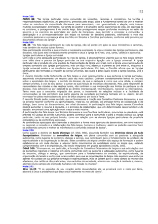 132
Nota:268
PRNM 88: “Na Igreja particular como comunhão de vocações, carismas e ministérios, há tarefas e
responsabilidades específicas. Ao presbitério, presidido pelo Bispo, cabe a fundamental tarefa de unir e motivar
todos os membros da comunidade diocesana para assumirem, com generosidade e alegria, este imenso
mutirão evangelizador. Entretanto, na tarefa de acolher o Evangelho como experiência de vida, de expressá-lo
no cotidiano, o protagonismo é do cristão leigo. Este protagonismo requer profundas mudanças no estilo do
governo e no exercício da autoridade por parte da hierarquia, para permitir e encorajar a comunhão, a
participação e a co-responsabilidade dos leigos na tomada de decisões pastorais, valorizando o voto dos
conselhos pastorais e a presença ativa dos fiéis em Sínodos e Concílios particulares, conforme está previsto por
documentos oficiais da Igreja”.
Nota:269
CfL 25: “Os fiéis leigos participam da vida da Igreja, não só pondo em ação os seus ministérios e carismas,
mas também de muitas outras formas.
Essa participação encontra a sua primeira e necessária expressão na vida e missão das Igrejas particulares, das
dioceses, nas quais está verdadeiramente presente e atua a Igreja de Cristo, una, santa, católica e apostólica.
Igrejas particulares e Igreja universal
Com vista a uma adequada participação na vida da Igreja, é absolutamente urgente que os fiéis leigos tenham
uma idéia clara e precisa da Igreja particular na sua originária ligação com a Igreja universal. A Igreja
particular não é produto de uma espécie de fragmentação da Igreja universal, nem a Igreja universal resulta do
simples somatório das Igrejas particulares; mas um laço vivo, essencial e perene as une entre si, enquanto a
Igreja universal existe e se manifesta nas Igrejas particulares. Por isso, o Concílio afirma que as Igrejas
particulares são formadas à imagem da Igreja universal, das quais e pelas quais existe a Igreja católica, una e
única.
O mesmo Concílio incita fortemente os fiéis leigos a viver operosamente a sua pertença à Igreja particular,
assumindo simultaneamente um respiro cada vez mais católico: Cultivem constantemente lemos no Decreto
sobre o apostolado dos leigos o sentido da diocese, de que a paróquia é como que uma célula, e estejam
sempre prontos, à voz do seu pastor, a juntar as suas forças às iniciativas diocesanas. Mas, para responder às
necessidades das cidades e das regiões rurais, não confinem a sua cooperação aos limites da paróquia ou da
diocese, mas esforcem-se por estendê-la ao âmbito interparoquial, interdiocesano, nacional ou internacional.
Tanto mais que a crescente migração dos povos, o incremento de relações mútuas e a facilidade de
comunicações já não permitem que parte alguma da sociedade permaneça fechada em si. Assim, devem
interessar-se pelas necessidades do povo de Deus disperso por toda a Terra.
O recente Sínodo pediu, nesse sentido, que se favorecesse a criação dos Conselhos Pastorais diocesanos, a que
se deveria recorrer conforme as oportunidades. Trata-se, na verdade, da principal forma de colaboração e de
diálogo, bem como de discernimento, em nível diocesano. A participação dos fiéis leigos nesses Conselhos
poderá aumentar o recurso à consulta, e o princípio da colaboração que em determinados casos também é de
decisão encontrará uma aplicação mais vasta e mais incisiva.
A participação dos fiéis leigos nos Sínodos diocesanos e nos Concílios particulares, provinciais ou plenários, está
prevista no Código de Direito Canônico; poderá contribuir para a comunhão e para a missão eclesial da Igreja
particular, tanto no seu próprio âmbito, como em relação com as demais Igrejas particulares da província
eclesiástica ou da conferência episcopal.
As conferências episcopais são chamadas a descobrir a forma mais oportuna de desenvolver, em nível nacional
ou regional, a consulta e a colaboração dos fiéis leigos, homens e mulheres: assim se poderão examinar bem
os problemas comuns e melhor se manifestará a comunhão eclesial de todos”.
Nota:270
Como sugere a diretriz de Santo Domingo (cf. DSD, 98b), assumida também nas Diretrizes Gerais da Ação
Evangelizadora: Promover os conselhos de leigos, em plena comunhão com os pastores e adequada
autonomia, como lugares de encontro, diálogo e serviço, que contribuam para o fortalecimento da unidade, da
espiritualidade e da organização do laicato. Estes conselhos de leigos também são espaço de formação e podem
estabelecer-se em cada diocese e abarcar tanto movimentos de apostolado como os leigos que, estando
comprometidos com a evangelização, não estão integrados em grupos apostólicos (DGAE, 300).
DGAE 300: “Promova-se, em particular, a formação de Conselhos Diocesanos de Leigos e sua articulação com
os Conselhos regionais e nacional em plena comunhão com os pastores e adequada autonomia, como lugares
de encontro, diálogo e serviço, que contribuam para o fortalecimento da unidade, da espiritualidade, da
organização do laicato e as Igrejas locais cuidem para que as organizações de leigos não esgotem seus esforços
apenas no cuidado de sua própria formação e espiritualidade, mas se voltem para o vasto campo do mundo dos
afastados, dos católicos não-praticantes, dos excluídos da sociedade, abrindo seu coração à caridade e, mesmo,
abrindo novos campos de promoção humana e de missão no mundo”.
Nota:271
1Cor 14,25: “E os segredos de seu coração serão desvendados; ele se prostrará com o rosto por terra,
adorará a Deus e proclamará que Deus está realmente no meio de vocês”.
 