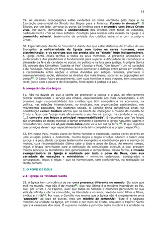 14

59. As mesmas preocupações estão evidentes no tema escolhido pelo Papa e na
Exortação pós-sinodal do Sínodo dos Bispos para a América, Ecclesia in America58. O
Sínodo, por um lado, convoca os povos da América para o encontro com Jesus Cristo
vivo. Por outro, demonstra a solidariedade dos cristãos com todos os cidadãos,
particularmente com os mais sofridos. Condição para realizar esta missão da Igreja é a
comunhão eclesial, testemunho de unidade dos cristãos entre si e com o próprio
Cristo.

60. Especialmente diante do “mundo” e diante dos que estão distantes de Cristo e do seu
Evangelho, a solidariedade da Igreja com todos os seres humanos, sem
discriminação, e os serviços que ela presta são os “sinais” hoje indispensáveis.
A Igreja confia essas tarefas a todos os seus membros. A presença animadora e
esclarecedora dos presbíteros é fundamental para superar a dificuldade de reconhecer a
dimensão da fé e da caridade no social, no político e na luta pela justiça. A própria Santa
Sé, através dos Conselhos “Justitia et Pax” (Justiça e Paz), “Cor Unum” (Um só coração)
e da Fundação Populorum Progressio, busca promover o diálogo entre povos em conflito,
a reconciliação entre nações e etnias divididas por antigos rancores, promover o
desenvolvimento social, defender os direitos dos mais fracos, socorrer as populações em
perigo59. O Santo Padre pessoalmente, com suas homilias e suas viagens, tem procurado
levar, junto com a palavra do Evangelho, forte apelo à justiça e à paz.

A competência dos leigos

61. Não há dúvida de que a tarefa de promover a justiça e a paz, de efetivamente
prestar solidariedade e serviço aos irmãos, especialmente aos mais necessitados, é em
primeiro lugar responsabilidade dos cristãos que têm competência na economia, na
política, nas relações internacionais, no sindicato, nas organizações assistenciais, nos
movimentos populares, nas pastorais sociais. O Concílio tinha consciência disso. Na
Constituição Lumen Gentium afirma que na tarefa de impregnar o mundo do espírito de
Cristo e fazer que “atinja mais eficazmente o seu fim na justiça, na caridade e na paz,
[...] compete aos leigos a principal responsabilidade”. E reconhece que “os leigos
são chamados de modo especial a tornar presente e operante a Igreja naqueles lugares e
circunstâncias, onde ela só por meio deles pode vir a ser sal da terra”60. O que significa
que os leigos devem agir especialmente lá onde têm competência e preparo específico.

62. Em nosso País, muitas vezes de forma humilde e escondida, outras vezes através de
uma atuação pública e destemida, muitos leigos e leigas cristãos lutaram e lutam pela
justiça e a paz, dando corajoso testemunho evangélico e contribuindo para o serviço do
mundo, cuja responsabilidade última cabe a todo o povo de Deus. Ao mesmo tempo,
leigos e leigas contribuem para a edificação da comunidade eclesial, à qual prestam
muitos serviços ou ministérios com generosidade e competência. Dessa forma, a missão
evangelizadora da Igreja é realizada por todo o povo de Deus, com sua
variedade de vocações e ministérios – ministros ordenados, consagrados e
consagradas, leigos e leigas – que se harmonizam, sem confundir-se, na realização da
tarefa comum.

2. O POVO DE DEUS

2.1. Igreja da Trindade Santa

63. A Igreja tem consciência de ser uma presença diferente no mundo. Ela sabe que
está no mundo, mas não é do mundo61. Sua raiz última é o mistério insondável do Pai,
que, por Cristo e no Espírito, quer que todos os homens e mulheres participem de sua
vida de infinita e eterna comunhão, na liberdade e no amor, vivendo como filhos e filhas,
irmãos e irmãs62. Por isso, o Concílio nos ensina que a Igreja não é simplesmente uma
“sociedade” ao lado de outras, mas um mistério de comunhão: “Este é o sagrado
mistério da unidade da Igreja, em Cristo e por meio de Cristo, enquanto o Espírito Santo
opera a variedade dos dons. O supremo modelo e princípio deste mistério é a unidade na
 