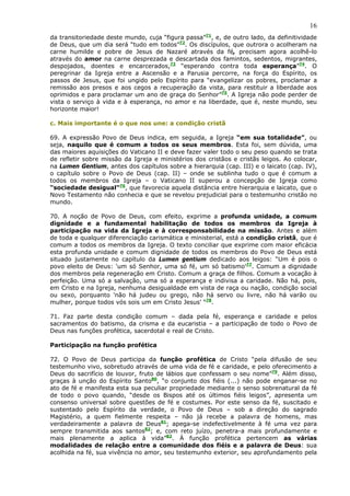 16
da transitoriedade deste mundo, cuja “figura passa”71, e, de outro lado, da definitividade
de Deus, que um dia será “tudo em todos”72. Os discípulos, que outrora o acolheram na
carne humilde e pobre de Jesus de Nazaré através da fé, precisam agora acolhê-lo
através do amor na carne desprezada e descartada dos famintos, sedentos, migrantes,
despojados, doentes e encarcerados,73 “esperando contra toda esperança”74. O
peregrinar da Igreja entre a Ascensão e a Parusia percorre, na força do Espírito, os
passos de Jesus, que foi ungido pelo Espírito para “evangelizar os pobres, proclamar a
remissão aos presos e aos cegos a recuperação da vista, para restituir a liberdade aos
oprimidos e para proclamar um ano de graça do Senhor”75. A Igreja não pode perder de
vista o serviço à vida e à esperança, no amor e na liberdade, que é, neste mundo, seu
horizonte maior!

c. Mais importante é o que nos une: a condição cristã

69. A expressão Povo de Deus indica, em seguida, a Igreja “em sua totalidade”, ou
seja, naquilo que é comum a todos os seus membros. Esta foi, sem dúvida, uma
das maiores aquisições do Vaticano II e deve fazer valer todo o seu peso quando se trata
de refletir sobre missão da Igreja e ministérios dos cristãos e cristãs leigos. Ao colocar,
na Lumen Gentium, antes dos capítulos sobre a hierarquia (cap. III) e o laicato (cap. IV),
o capítulo sobre o Povo de Deus (cap. II) – onde se sublinha tudo o que é comum a
todos os membros da Igreja – o Vaticano II superou a concepção de Igreja como
“sociedade desigual”76, que favorecia aquela distância entre hierarquia e laicato, que o
Novo Testamento não conhecia e que se revelou prejudicial para o testemunho cristão no
mundo.

70. A noção de Povo de Deus, com efeito, exprime a profunda unidade, a comum
dignidade e a fundamental habilitação de todos os membros da Igreja à
participação na vida da Igreja e à corresponsabilidade na missão. Antes e além
de toda e qualquer diferenciação carismática e ministerial, está a condição cristã, que é
comum a todos os membros da Igreja. O texto conciliar que exprime com maior eficácia
esta profunda unidade e comum dignidade de todos os membros do Povo de Deus está
situado justamente no capítulo da Lumen gentium dedicado aos leigos: “Um é pois o
povo eleito de Deus: 'um só Senhor, uma só fé, um só batismo'77. Comum a dignidade
dos membros pela regeneração em Cristo. Comum a graça de filhos. Comum a vocação à
perfeição. Uma só a salvação, uma só a esperança e indivisa a caridade. Não há, pois,
em Cristo e na Igreja, nenhuma desigualdade em vista de raça ou nação, condição social
ou sexo, porquanto 'não há judeu ou grego, não há servo ou livre, não há varão ou
mulher, porque todos vós sois um em Cristo Jesus' “78.

71. Faz parte desta condição comum – dada pela fé, esperança e caridade e pelos
sacramentos do batismo, da crisma e da eucaristia – a participação de todo o Povo de
Deus nas funções profética, sacerdotal e real de Cristo.

Participação na função profética

72. O Povo de Deus participa da função profética de Cristo “pela difusão de seu
testemunho vivo, sobretudo através de uma vida de fé e caridade, e pelo oferecimento a
Deus do sacrifício de louvor, fruto de lábios que confessam o seu nome”79. Além disso,
graças à unção do Espírito Santo80, “o conjunto dos fiéis (...) não pode enganar-se no
ato de fé e manifesta esta sua peculiar propriedade mediante o senso sobrenatural da fé
de todo o povo quando, “desde os Bispos até os últimos fiéis leigos”, apresenta um
consenso universal sobre questões de fé e costumes. Por este senso da fé, suscitado e
sustentado pelo Espírito da verdade, o Povo de Deus – sob a direção do sagrado
Magistério, a quem fielmente respeita – não já recebe a palavra de homens, mas
verdadeiramente a palavra de Deus81; apega-se indefectivelmente à fé uma vez para
sempre transmitida aos santos82; e, com reto juízo, penetra-a mais profundamente e
mais plenamente a aplica à vida”83. À função profética pertencem as várias
modalidades de relação entre a comunidade dos fiéis e a palavra de Deus: sua
acolhida na fé, sua vivência no amor, seu testemunho exterior, seu aprofundamento pela
 