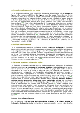19

d. Uma só missão assumida por todos

77. A expressão Povo de Deus é também apropriada para ressaltar que a missão da
Igreja não é responsabilidade de alguns, mas de todos. Nascendo das divinas
missões do Filho e do Espírito, a Igreja é missionária: “A Igreja peregrina é por sua
natureza missionária. Pois ela se origina da missão do Filho e do Espírito Santo, segundo
o desígnio de Deus Pai. Este desígnio provém do “amor fontal” ou da caridade de Deus
Pai, que é o Princípio sem Princípio e do qual é gerado o Filho e pelo Filho procede o
Espírito Santo”137. Todo o Povo de Deus não só é responsável pela vida, mas também
pela missão da Igreja, na Igreja e no mundo. A Lumen Gentium o diz claramente: “Os
sagrados pastores conhecem, com efeito, perfeitamente quanto os leigos contribuem
para o bem de toda a Igreja. Pois eles próprios sabem que Jesus Cristo não os instituiu
para se encarregarem sozinhos de toda a missão salvadora da Igreja para com o mundo,
mas que o seu cargo sublime consiste em pastorear de tal modo os fiéis e de tal modo
reconhecer os seus serviços e carismas, que todos, cada um segundo o seu modo
próprio, cooperem na obra comum”138. É neste sentido que se pode falar de “Igreja toda
ministerial”, de “corresponsabilidade diferenciada”, de “todos responsáveis na Igreja”, de
“Igreja de responsabilidades apostólicas compartilhadas”, de “Igreja toda em serviço”, de
“comunidade enviada de serviço”, de “comunhão e participação” (Puebla) ou de
“comunhão e missão” (CNBB).

e. Unidade na diversidade

78. A expressão Povo de Deus, finalmente, ilumina a unidade da Igreja na variedade
católica dos carismas, das funções, das Igrejas Particulares, das tradições, das culturas,
que, longe de destruir a unidade da Igreja, a aperfeiçoam139. Com efeito, a plenitude da
unidade – suscitada e vivificada pelo Espírito – é o fundamento de toda possível distinção
na Igreja: “Por instituição divina, a Santa Igreja é estruturada e regida com admirável
variedade. ‘Pois como em um só corpo temos muitos membros, mas todos os membros
não têm a mesma função, assim nós, embora sejamos muitos, somos um só corpo em
Cristo, e somos membros uns dos outros’”140.

f. Carismas, serviços e ministérios vários

79. Convém, na verdade, ressaltar que, de uma maneira muito apropriada, a expressão
Povo de Deus evoca a variedade de carismas, serviços e ministérios que o Senhor
reparte entre os fiéis em vista da vida e da missão da Igreja. Com efeito, a comum
incorporação a Cristo e à Igreja – realizada pelos sacramentos de iniciação – é
constantemente enriquecida por inesgotável pluralidade de carismas, serviços e
ministérios. Esta é a perspectiva do Vaticano II, quando ensina: “Não é apenas através
dos sacramentos e dos ministérios que o Espírito Santo santifica e conduz o Povo de
Deus e o orna de virtudes, mas, repartindo seus dons “a cada um como lhe apraz”141,
distribui entre os fiéis de qualquer classe mesmo graças especiais. Por elas os torna
aptos e prontos a tomarem sobre si os vários trabalhos e ofícios, que contribuem
para a renovação e maior incremento da Igreja, segundo estas palavras: “A cada um é
dada a manifestação do Espírito para utilidade comum”142. Estes carismas, quer
eminentes, quer mais simples e mais amplamente difundidos, devem ser recebidos com
gratidão e consolação, pois são perfeitamente adequados e úteis às necessidades da
Igreja. Os dons extraordinários, todavia, não devem ser temerariamente pedidos nem
deles devem presunçosamente ser esperados frutos de obras apostólicas. O juízo sobre
sua autenticidade e seu ordenado exercício compete aos que governam a Igreja. A eles,
em especial, cabe não extinguir o Espírito, mas provar as coisas e ficar com o que é
bom”143.

Dom de Deus e busca humana

80. Na verdade – no tocante aos ministérios eclesiais – a Igreja, atenta às
indicações do Espírito Santo, em função de suas necessidades internas e dos desafios
 