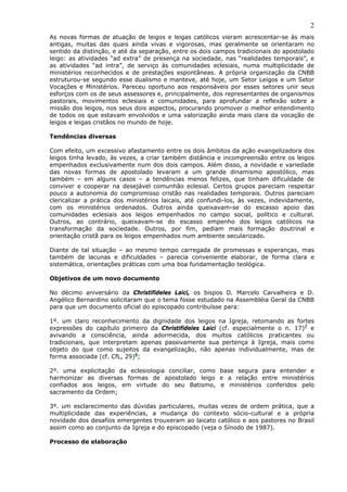 2
As novas formas de atuação de leigos e leigas católicos vieram acrescentar-se às mais
antigas, muitas das quais ainda vivas e vigorosas, mas geralmente se orientaram no
sentido da distinção, e até da separação, entre os dois campos tradicionais do apostolado
leigo: as atividades “ad extra” de presença na sociedade, nas “realidades temporais”, e
as atividades “ad intra”, de serviço às comunidades eclesiais, numa multiplicidade de
ministérios reconhecidos e de prestações espontâneas. A própria organização da CNBB
estruturou-se segundo esse dualismo e manteve, até hoje, um Setor Leigos e um Setor
Vocações e Ministérios. Pareceu oportuno aos responsáveis por esses setores unir seus
esforços com os de seus assessores e, principalmente, dos representantes de organismos
pastorais, movimentos eclesiais e comunidades, para aprofundar a reflexão sobre a
missão dos leigos, nos seus dois aspectos, procurando promover o melhor entendimento
de todos os que estavam envolvidos e uma valorização ainda mais clara da vocação de
leigos e leigas cristãos no mundo de hoje.

Tendências diversas

Com efeito, um excessivo afastamento entre os dois âmbitos da ação evangelizadora dos
leigos tinha levado, às vezes, a criar também distância e incompreensão entre os leigos
empenhados exclusivamente num dos dois campos. Além disso, a novidade e variedade
das novas formas de apostolado levaram a um grande dinamismo apostólico, mas
também – em alguns casos – a tendências menos felizes, que tinham dificuldade de
conviver e cooperar na desejável comunhão eclesial. Certos grupos pareciam respeitar
pouco a autonomia do compromisso cristão nas realidades temporais. Outros pareciam
clericalizar a prática dos ministérios laicais, até confundi-los, às vezes, indevidamente,
com os ministérios ordenados. Outros ainda queixavam-se do escasso apoio das
comunidades eclesiais aos leigos empenhados no campo social, político e cultural.
Outros, ao contrário, queixavam-se do escasso empenho dos leigos católicos na
transformação da sociedade. Outros, por fim, pediam mais formação doutrinal e
orientação cristã para os leigos empenhados num ambiente secularizado.

Diante de tal situação – ao mesmo tempo carregada de promessas e esperanças, mas
também de lacunas e dificuldades – parecia conveniente elaborar, de forma clara e
sistemática, orientações práticas com uma boa fundamentação teológica.

Objetivos de um novo documento

No décimo aniversário da Christifideles Laici, os bispos D. Marcelo Carvalheira e D.
Angélico Bernardino solicitaram que o tema fosse estudado na Assembléia Geral da CNBB
para que um documento oficial do episcopado contribuísse para:

1º. um claro reconhecimento da dignidade dos leigos na Igreja, retomando as fortes
expressões do capítulo primeiro da Christifideles Laici (cf. especialmente o n. 17)7 e
avivando a consciência, ainda adormecida, dos muitos católicos praticantes ou
tradicionais, que interpretam apenas passivamente sua pertença à Igreja, mais como
objeto do que como sujeitos da evangelização, não apenas individualmente, mas de
forma associada (cf. CfL, 29)8;

2º. uma explicitação da eclesiologia conciliar, como base segura para entender e
harmonizar as diversas formas de apostolado leigo e a relação entre ministérios
confiados aos leigos, em virtude do seu Batismo, e ministérios conferidos pelo
sacramento da Ordem;

3º. um esclarecimento das dúvidas particulares, muitas vezes de ordem prática, que a
multiplicidade das experiências, a mudança do contexto sócio-cultural e a própria
novidade dos desafios emergentes trouxeram ao laicato católico e aos pastores no Brasil
assim como ao conjunto da Igreja e do episcopado (veja o Sínodo de 1987).

Processo de elaboração
 