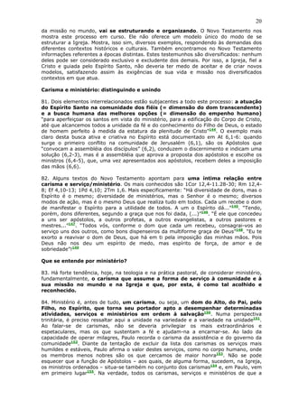 20
da missão no mundo, vai se estruturando e organizando. O Novo Testamento nos
mostra este processo em curso. Ele não oferece um modelo único do modo de se
estruturar a Igreja. Mostra, isso sim, diversos exemplos, respondendo às demandas dos
diferentes contextos históricos e culturais. Também encontramos no Novo Testamento
informações referentes a épocas distintas. Estes testemunhos são diversificados: nenhum
deles pode ser considerado exclusivo e excludente dos demais. Por isso, a Igreja, fiel a
Cristo e guiada pelo Espírito Santo, não deveria ter medo de aceitar e de criar novos
modelos, satisfazendo assim às exigências de sua vida e missão nos diversificados
contextos em que atua.

Carisma e ministério: distinguindo e unindo

81. Dois elementos interrelacionados estão subjacentes a todo este processo: a atuação
do Espírito Santo na comunidade dos fiéis (= dimensão do dom transcendente)
e a busca humana das melhores opções (= dimensão do empenho humano)
“para aperfeiçoar os santos em vista do ministério, para a edificação do Corpo de Cristo,
até que alcancemos todos a unidade da fé e do conhecimento do Filho de Deus, o estado
de homem perfeito à medida da estatura da plenitude de Cristo”144. O exemplo mais
claro desta busca ativa e criativa no Espírito está documentado em At 6,1-6: quando
surge o primeiro conflito na comunidade de Jerusalém (6,1), são os Apóstolos que
“convocam a assembléia dos discípulos” (6,2), conduzem o discernimento e indicam uma
solução (6,2-3), mas é a assembléia que aprova a proposta dos apóstolos e escolhe os
ministros (6,4-5), que, uma vez apresentados aos apóstolos, recebem deles a imposição
das mãos (6,6).

82. Alguns textos do Novo Testamento apontam para uma íntima relação entre
carisma e serviço/ministério. Os mais conhecidos são 1Cor 12,4-11.28-30; Rm 12,4-
8; Ef 4,10-13; 1Pd 4,10; 2Tm 1,6. Mais especificamente: “Há diversidade de dons, mas o
Espírito é o mesmo; diversidade de ministérios, mas o Senhor é o mesmo; diversos
modos de ação, mas é o mesmo Deus que realiza tudo em todos. Cada um recebe o dom
de manifestar o Espírito para a utilidade de todos. A um o Espírito dá...”145. “Tendo,
porém, dons diferentes, segundo a graça que nos foi dada, (...)”146. “É ele que concedeu
a uns ser apóstolos, a outros profetas, a outros evangelistas, a outros pastores e
mestres...”147. “Todos vós, conforme o dom que cada um recebeu, consagrai-vos ao
serviço uns dos outros, como bons dispenseiros da multiforme graça de Deus”148. “Eu te
exorto a reavivar o dom de Deus, que há em ti pela imposição das minhas mãos. Pois
Deus não nos deu um espírito de medo, mas espírito de força, de amor e de
sobriedade”!149

Que se entende por ministério?

83. Há forte tendência, hoje, na teologia e na prática pastoral, de considerar ministério,
fundamentalmente, o carisma que assume a forma de serviço à comunidade e à
sua missão no mundo e na Igreja e que, por esta, é como tal acolhido e
reconhecido.

84. Ministério é, antes de tudo, um carisma, ou seja, um dom do Alto, do Pai, pelo
Filho, no Espírito, que torna seu portador apto a desempenhar determinadas
atividades, serviços e ministérios em ordem à salvação150. Numa perspectiva
trinitária, é preciso ressaltar aqui a unidade na variedade e a variedade na unidade151.
Ao falar-se de carismas, não se deveria privilegiar os mais extraordinários e
espetaculares, mas os que sustentam a fé e ajudam-na a encarnar-se. Ao lado da
capacidade de operar milagres, Paulo recorda o carisma da assistência e do governo da
comunidade152. Diante da tentação de excluir da lista dos carismas os serviços mais
humildes e estáveis, Paulo afirma o valor destes serviços, como no corpo humano, onde
os membros menos nobres são os que cercamos de maior honra153. Não se pode
esquecer que a função de Apóstolos – aos quais, de alguma forma, sucedem, na Igreja,
os ministros ordenados – situa-se também no conjunto dos carismas154 e, em Paulo, vem
em primeiro lugar155. Na verdade, todos os carismas, serviços e ministérios de que a
 