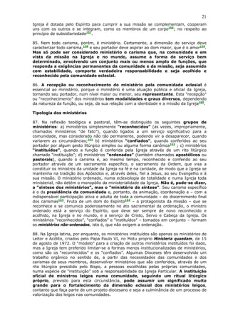 21
Igreja é dotada pelo Espírito para cumprir a sua missão se complementam, cooperam
uns com os outros e se integram, como os membros de um corpo156; no respeito ao
princípio de subsidiariedade157.

85. Nem todo carisma, porém, é ministério. Certamente, a dimensão do serviço deve
caracterizar todo carisma,158 e seu portador deve aspirar ao dom maior, que é o amor159.
Mas só pode ser considerado ministério o carisma que, na comunidade e em
vista da missão na Igreja e no mundo, assume a forma de serviço bem
determinado, envolvendo um conjunto mais ou menos amplo de funções, que
responda a exigências permanentes da comunidade e da missão, seja assumido
com estabilidade, comporte verdadeira responsabilidade e seja acolhido e
reconhecido pela comunidade eclesial.

86. A recepção ou reconhecimento do ministério pela comunidade eclesial é
essencial ao ministério, porque o ministério é uma atuação pública e oficial da Igreja,
tornando seu portador, num nível maior ou menor, seu representante. Esta “recepção”
ou “reconhecimento” dos ministérios tem modalidades e graus diversos, dependendo
da natureza da função, ou seja, da sua relação com a identidade e a missão da Igreja160.

Tipologia dos ministérios

87. Na reflexão teológica e pastoral, têm-se distinguido os seguintes grupos de
ministérios: a) ministérios simplesmente “reconhecidos” (às vezes, impropriamente,
chamados ministérios “de fato”), quando ligados a um serviço significativo para a
comunidade, mas considerado não tão permanente, podendo vir a desaparecer, quando
variarem as circunstâncias;161 b) ministérios “confiados”, quando conferidos ao seu
portador por algum gesto litúrgico simples ou alguma forma canônica162 ; c) ministérios
“instituídos”, quando a função é conferida pela Igreja através de um rito litúrgico
chamado “instituição”; d) ministérios “ordenados” (também chamados apostólicos ou
pastorais), quando o carisma é, ao mesmo tempo, reconhecido e conferido ao seu
portador através de um sacramento específico, o sacramento da Ordem, que visa a
constituir os ministros da unidade da Igreja na fé e na caridade, de modo que a Igreja se
mantenha na tradição dos Apóstolos e, através deles, fiel a Jesus, ao seu Evangelho e à
sua missão. O ministério ordenado, numa eclesiologia de totalidade e numa Igreja toda
ministerial, não detém o monopólio da ministerialidade da Igreja. Não é, pode-se dizer,
a “síntese dos ministérios”, mas o “ministério da síntese”. Seu carisma específico
é o da presidência da comunidade e, portanto, da animação, coordenação e – com a
indispensável participação ativa e adulta de toda a comunidade – do discernimento final
dos carismas163. Fruto de um dom do Espírito164 – o protagonista da missão – que se
reconhece e se comunica poderosamente no ato sacramental da ordenação, o ministro
ordenado está a serviço do Espírito, que deve ser sempre de novo reconhecido e
acolhido, na Igreja e no mundo, e a serviço de Cristo, Servo e Cabeça da Igreja. Os
ministérios “reconhecidos”, “confiados” e “instituídos” – tomados em conjunto – formam
os ministérios não-ordenados, isto é, que não exigem a ordenação.

88. Na Igreja latina, por enquanto, os ministérios instituídos são apenas os ministérios de
Leitor e Acólito, criados pelo Papa Paulo VI, no Motu proprio Ministeria quaedam, de 15
de agosto de 1972. O “modelo” para a criação de outros ministérios instituídos foi dado,
mas a Igreja tem preferido limitar-se a formas menos institucionalizadas de ministérios,
como são os “reconhecidos” e os “confiados”. Algumas Dioceses têm desenvolvido um
trabalho orgânico no sentido de, a partir das necessidades das comunidades e dos
carismas de seus membros, desenvolver ministérios que são conferidos, através de um
rito litúrgico presidido pelo Bispo, a pessoas escolhidas pelas próprias comunidades,
numa espécie de “instituição” sob a responsabilidade da Igreja Particular. A instituição
oficial de ministros leigos numa comunidade, seguindo um ritual litúrgico
próprio, previsto para esta circunstância, pode assumir um significado muito
grande para o fortalecimento da dimensão eclesial dos ministérios leigos,
contanto que faça parte de um projeto diocesano e seja a culminância de um processo de
valorização dos leigos nas comunidades.
 