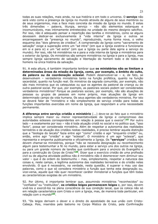 23
todas as suas relações, mais ainda, na sua história e em todo o universo. O serviço não
será visto como a presença da Igreja no mundo através de alguns de seus membros ou
de seus organismos, mas a face mais concreta da missão da Igreja no mundo. E estas
três dimensões – palavra, liturgia, serviço – não são elementos estanques e
incomunicáveis, mas intimamente entretecidos na unidade do mesmo desígnio salvífico.
Por isso, não é adequado pensar a repartição das tarefas e ministérios, como se alguns
devessem dedicar-se exclusivamente à “vida interna” da Igreja e outros se
encarregassem da “presença no mundo”, reproduzindo, numa forma nova, o velho
esquema dos “dois gêneros de cristãos”. A compreensão da Igreja como “sacramento de
salvação” exige a superação entre um “ad intra” (em que a Igreja existiria e funcionaria
em si e para si) e um “ad extra” (em que a Igreja ou parte dela agiria a serviço do
mundo). Por isso, não há ministérios na e para a vida interna da Igreja e ministérios para
o exterior da Igreja. Os ministérios são sempre ministérios na Igreja e para a Igreja, mas
sempre Igreja sacramento de salvação e libertação do homem todo e de todos os
homens na única história da salvação.

91. A esta altura, é também importante lembrar que os ministérios não se limitam a
determinadas áreas da missão da Igreja, como, por exemplo, o âmbito do culto,
da palavra ou da coordenação eclesial. Podem desenvolver-se – e, de fato, se
desenvolvem – verdadeiros ministérios tanto na função profética, quanto na função
sacerdotal, quanto na função real. Os ministros da sagrada comunhão, por exemplo, não
são mais ministros que os catequistas ou que os agentes da pastoral da criança ou de
outra pastoral social. Por que, por exemplo, as pastorais sociais podem ser consideradas
verdadeiros ministérios? Porque as pastorais sociais, por exemplo, não são atuações de
pessoas ou grupos de pessoas em nome próprio, mas atuações da Igreja em
determinado campo da vida humana. Os seus agentes são verdadeiros ministros. Por isto
se deverá falar de “ministério e não simplesmente de serviço cristão para todas as
funções importantes exercidas em nome da Igreja, que respondam a uma necessidade
permanente.

A diferença entre serviço cristão e ministério (...) deve-se ao fato que o ministério
implica sempre maior ou menor representatividade da Igreja e compromisso das
autoridades eclesiais correspondentes em relação à pessoa que o exerce”.167 Por outro
lado – e exatamente por isso – não é toda atuação cristã no social e no político que, “ipso
facto”, possa ser considerada ministério. Além de respeitar a autonomia das realidades
terrestres e da atuação dos cristãos nestas realidades, é preciso lembrar aquela distinção
que a “teologia do laicato” fazia entre agir “como” cristão e agir “enquanto cristão” ou,
então, entre agir “cristão” e agir “eclesial”. O ministério é um agir “eclesial”, que
representa e empenha publicamente e oficialmente a Igreja. Os “serviços” cristãos não
devem chamar-se ministérios, porque “não se necessita designação ou reconhecimento
algum para testemunhar a fé no mundo, para estar a serviço uns dos outros na Igreja,
ou para um grande número de tarefas que contribuem para o anúncio do Evangelho e
para a construção do Corpo de Cristo”168. Dizer que o exercício cristão de uma profissão
civil ou de alguma atividade política não é ministério não é desmerecer nem diminuir seu
valor – que é da ordem do testemunho – mas, simplesmente, respeitar a natureza das
coisas e, neste campo, a legítima autonomia das realidades terrestres e do cristão nelas
envolvido. O que é necessário, na verdade, nesta questão, é superar o mau uso das
palavras, como o que só considera ministério a função que tenha esta designação ou,
vice-versa, aquele que não quer reconhecer caráter ministerial a funções que têm todas
as características exigidas de um ministério.

92. Por último, é importante lembrar que, assumindo ministérios “reconhecidos” ou
“confiados” ou “instituídos”, os cristãos leigos permanecem leigos e, por isso, devem
vivê-los e exercê-los na plena consciência de sua condição laical, que os coloca não só
em relação característica com Cristo e com a Igreja, mas, de maneira toda particular, em
relação com o mundo169.

93. “Os leigos derivam o dever e o direito do apostolado de sua união com Cristo-
Cabeça. Pois, inseridos pelo batismo no Corpo Místico de Cristo, pela Confirmação
 