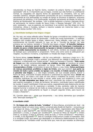 24
robustecidos na força do Espírito Santo, recebem do próprio Senhor a delegação ao
apostolado” (AA 3). É importante que os leigos, vivendo sua vida familiar ou profissional
normal, ou engajados em alguma forma de apostolado ou ministério, com ou sem
mandato canônico, estejam plenamente convencidos de que o fundamento estatutário e
sacramental de sua participação na missão da Igreja se encontra no Batismo, enquanto
sacramento de pertença, e na Confirmação, enquanto sacramento da Missão na força do
Espírito de Pentecostes. Na verdade, “com a efusão batismal e crismal o batizado torna-
se participante na mesma missão de Jesus Cristo, o Messias Salvador” (CfL 13c). “É,
pois, necessário... que os pastores, ao reconhecer e ao conferir aos fiéis leigos os vários
ministérios, ofícios e funções, tenham o máximo cuidado em instruí-los sobre a raiz
batismal destas tarefas” (CfL 23,h).

g. Identidade teológica dos leigos e leigas

94. Por isso, em nossa reflexão sobre “Missão da Igreja e ministérios dos cristãos leigos e
leigas”, não podemos deixar de aprofundar – ainda que muito brevemente – o estatuto
teológico dos cristãos leigos e leigas. Valemo-nos, nesta reflexão, mais uma vez, dos
ensinamentos do Concílio Vaticano II, que, ao ser o “Concílio da Igreja”, foi, pela
primeira vez na história, também o “Concílio dos leigos e leigas”. O Concílio Vaticano
II pensou a estrutura social da Igreja em termos de hierarquia (realizando a
missão do povo cristão basicamente na Igreja) e laicato (realizando a missão do
povo cristão basicamente no mundo). É, com efeito, herdeiro da situação eclesial e
da teologia que o precederam e prepararam. Tanto uma como outra se esforçaram por
resgatar, na prática e na teoria, a dignidade e a missão dos leigos e leigas.

De forma densa, Lumen Gentium – não faz uma definição – descreve o leigo no n. 31,
ressaltando sua condição cristã e eclesial, sua diferença em relação à hierarquia e aos
religiosos, e enfatizando sua “índole secular”. Assim se expressa o Concílio: “Pelo nome
de leigos aqui são compreendidos todos os cristãos, exceto os membros de ordem
sacra e do estado religioso aprovado na Igreja. Estes fiéis pelo batismo foram
incorporados a Cristo, constituídos no povo de Deus e, a seu modo, feitos partícipes
do múnus sacerdotal, profético e régio de Cristo, pelo que exercem sua parte na
missão de todo o povo cristão na Igreja e no mundo. A índole secular é própria
e peculiar aos leigos. (...). Aos leigos compete, por sua vocação própria, buscar o
Reino de Deus, exercendo funções temporais e ordenando-as segundo Deus. Vivem no
século, isto é, em todos e em cada um dos ofícios e trabalhos do mundo. Vivem nas
condições ordinárias da vida familiar e social, pelas quais sua existência é como que
tecida. Lá são chamados por Deus para que, exercendo seu próprio ofício, guiados
pelo espírito evangélico, a modo de fermento, de dentro, contribuam para a santificação
do mundo. E assim manifestam Cristo aos outros, especialmente pelo testemunho de sua
vida resplandecente em fé, esperança e caridade. A eles, portanto, cabe de maneira
especial iluminar e ordenar de tal modo as coisas temporais, às quais estão intimamente
unidos, que elas continuamente se façam e cresçam segundo Cristo, para louvor do
Criador e Redentor”.

95. Convém deter-nos – ainda que brevemente – nos vários elementos que compõem
esta “descrição tipológica”170.

A novidade cristã

96. Os leigos são, antes de tudo, “cristãos”. A Nova Aliança, prometida por Javé – da
qual deve nascer um povo novo, santo e universal pela efusão do Espírito – consumou-se
no sangue de Jesus, o Cristo171. Aqueles que nele crêem, regenerados pela Palavra172,
pela água e pelo Espírito173, são transformados em “cristãos”. Graças ao Espírito, eles
pertencem a Cristo, o Ungido por excelência174, tornam-se filhos de Deus175 e irmãos
entre si, na Igreja. O leigo é, portanto, antes de tudo, o “homo christianus”: “Reconhece,
ó cristão, a tua dignidade!”176. Esta é a condição cristã comum a todos os batizados. Esta
é a novidade cristã, que define sua identidade e os diferencia dialeticamente do mundo.
A consciência da “novidade cristã” era tão forte que, mais do que ressaltar as diferenças
 