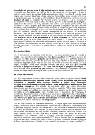 26
A condição de vida do leigo é lida teologicamente como vocação. A sua existência
– pautada pelo Evangelho, na vivência da fé, da esperança e da caridade – é, por si
mesma, antes mesmo de qualquer ação, possuidora de valor evangélico. É vivendo a sua
própria vida “segundo Deus” que o leigo procura o Reino. Esta é a sua vocação primeira e
os compromissos que ela comporta são vontade de Deus. Nesta linha, o ensinamento da
Gaudium et spes é enfático: “O Concílio exorta os cristãos (...) a procurarem
desempenhar fielmente suas tarefas terrestres, guiados pelo espírito do Evangelho.
Afastam-se da verdade os que, sabendo não termos aqui cidade permanente, mas
buscamos a futura, julgam, por conseguinte, poderem negligenciar os seus deveres
terrestres, sem perceberem que estão mais obrigados a cumpri-los, por causa da própria
fé, de acordo com a vocação à qual cada um foi chamado. Não erram menos aqueles
que, ao contrário, pensam que podem entregar-se de tal maneira às atividades
terrestres, como se elas fossem absolutamente alheias à vida religiosa, julgando que
esta consiste somente nos atos de culto e no cumprimento de alguns deveres morais.
Este divórcio entre a fé professada e a vida cotidiana de muitos deve ser
enumerado entre os erros mais graves do nosso tempo (...) Portanto, não se crie
oposição artificial entre as atividades profissionais e sociais de uma parte e, de outra, a
vida religiosa. Ao negligenciar os seus deveres temporais, o cristão negligencia os seus
deveres para com o próximo e o próprio Deus e coloca em perigo a sua salvação
eterna”187.

Sem exclusividade

101. A diversidade de condição vital do leigo – e, conseqüentemente, de vocação e
função – não significa exclusividade. Por isso, Lumen gentium 31b188 tem o cuidado de
dizer que “a índole secular é própria e peculiar aos leigos”, não, portanto, exclusiva.
Também mais adiante, quando diz que cabe aos leigos “tratar as coisas temporais e
ordená-las segundo Deus”, não diz que isto “é porém específico dos leigos, por sua
própria vocação” (como uma tradução incorreta faz crer), mas que “por própria
vocação, é próprio dos leigos...” ou “por sua vocação, é próprio dos leigos...”.
Nesta mesma linha, Gaudium et spes confirma: “As profissões e atividades seculares
competem propriamente aos leigos, ainda que não de modo exclusivo”189.

Na Igreja e no mundo

102. Superado todo separatismo, descortinam-se, assim, diante dos leigos não só várias
daquelas atividades que, durante muito tempo, foram atribuídas aos ministros
ordenados – exceção feita àquelas funções e ações que dependem
necessariamente do sacramento da ordem – mas, sobretudo, o vasto campo das
realidades terrestres. Em relação às primeiras, além de várias afirmações
disseminadas por diversos documentos, o Concílio é explícito: “Além deste apostolado
que atinge todos os cristãos sem exceção, os leigos podem, de diversos modos, ser
chamados a uma cooperação mais imediata com o apostolado da hierarquia, à
semelhança daqueles homens e mulheres que ajudavam o apóstolo Paulo no Evangelho,
trabalhando muito no Senhor190. Além disso gozam da aptidão de serem designados
pela hierarquia para alguns ofícios eclesiásticos a serem exercidos para um fim
espiritual”191. Aqui o Concílio fala de 'cooperação'.

103. No vasto campo das realidades terrestres, os leigos agem com responsabilidade
própria, iluminados pela fé e respeitando a própria estrutura das coisas, sem esperar que
os pastores da Igreja tenham – ou devam ter – uma doutrina ou uma solução concreta
para todas as situações: “Não julguem (os leigos) serem os seus pastores sempre e tão
competentes que possam ter uma solução concreta e imediata para toda questão que
surja, mesmo grave, ou que seja esta a missão deles. Os leigos, ao contrário,
esclarecidos pela sabedoria cristã e prestando atenção cuidadosa à doutrina do
Magistério, assumam suas responsabilidades”192. Aqui o Concílio fala de 'autonomia',
ainda que esta seja relativa, pois todos – pastores e leigos – estamos debaixo da Palavra
de Deus e daquela lei que o Criador gravou nos próprios seres e em nossos corações193.
 