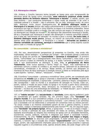 27
2.3. Hierarquia e laicato

104. Embora o Concílio Vaticano tenha lançado as bases para uma compreensão da
estrutura social da Igreja como comunhão, essa estrutura continua ainda sendo
pensada dentro do binômio clássico “hierarquia e laicato”. É sabido, porém, que
esse binômio – que condiciona fortemente o nosso modo de entender e de viver a
realidade eclesial e a missão – não é suficiente. De um lado, distingue muito; de outro
lado, distingue muito pouco! Expliquemo-nos. O binômio distingue muito a
hierarquia e o laicato porque não realça suficientemente a unidade batismal, crismal e
eucarística que liga no mesmo e único Espírito os leigos e os ministros ordenados. Deixa
na sombra a condição cristã e a missão, que são comuns aos leigos e à hierarquia, e que
os distinguem em relação ao mundo194. Ao distinguir tão claramente hierarquia e laicato,
dá-se a impressão que hierarquia e laicato não pertençam à mesma comunhão eclesial,
que é toda ela “sacramento de salvação” no mundo e para o mundo. De outro lado, o
binômio distingue muito pouco, porque, no interior da comunhão eclesial, destaca
apenas estas duas realidades – a hierarquia e o laicato – deixando na sombra a
imensa variedade de carismas, serviços e ministérios que o único Espírito suscita
para a vida e a missão da Igreja.195

Ou comunidade - carismas e ministérios?

105. Por isso, desenvolvendo perspectivas já presentes no Concílio, mas ainda não
explicitadas, vários teólogos – a começar por Congar – têm proposto pensar a estrutura
social da Igreja em termos de “comunidade – carismas e ministérios”. O primeiro
termo, “comunidade” (ou o teologicamente mais denso “comunhão”), inclui tudo o que
há de comum a todos os membros da Igreja; e a dupla “carismas e ministérios” inclui
tudo o que positivamente os distingue. É esta, aliás, a perspectiva do Novo
Testamento, onde nunca aparece o termo “leigo” ou “leiga”, mas sublinham-se os
elementos comuns a todos os cristãos e, ao mesmo tempo, valorizam-se as diferenças
carismáticas, ministeriais e de serviço. Neste sentido, os termos que designam os
membros do Povo de Deus acentuam a condição comum a todos os renascidos pela água
e pelo Espírito: “santos”, “eleitos”, “discípulos”, “irmãos”196.

106. O binômio “comunidade – carismas e ministérios” deve, porém, ser completado pela
perspectiva da missão que a Igreja é chamada a desempenhar no mundo. A partir de
uma eclesiologia de totalidade, a Igreja toda – portanto, pastores e leigos, consagrados e
não consagrados – está no mundo e é sacramento de salvação no mundo. Cada um,
porém, realiza a missão do povo cristão na Igreja e no mundo a partir do(s) carisma(s)
recebido(s) e, eventualmente, do(s) serviço(s) ou ministério(s) que exerce. Como
entender – na ótica de uma eclesiologia de totalidade – a “índole secular”, que é “própria
e peculiar”, embora não exclusiva, dos leigos e leigas?

107. A “índole secular” (ou secularidade ou laicidade, como alguns preferem) pode
ser considerada em quatro sentidos. Há, em primeiro lugar, uma “laicidade” do
próprio mundo. É a sua consistência própria, a sua autonomia em relação à Igreja, a
sua busca de formas de organizar a convivência humana – com critérios e por caminhos
que a sociedade civil vai elaborando e compondo em consensos mais ou menos parciais:
“as coisas criadas e as mesmas sociedades gozam de leis e valores próprios, a serem
conhecidos, usados e ordenados gradativamente pelo homem”197. Há, em segundo lugar,
uma “laicidade” da própria Igreja. Afinal, a Igreja toda – e não só os leigos e leigas –
está no mundo e participa de suas atividades em todos os campos, embora sejam
bastante diversificadas as relações dos membros da Igreja com as atividades familiares,
econômicas, sociais, políticas, culturais e religiosas que tecem a sociedade humana.
Evidentemente, há uma “índole secular” própria e peculiar dos leigos e leigas,
como Lumen Gentium 31 descreve com propriedade. É neste sentido que, com muito
realismo, o Concílio liga a vocação dos cristãos “especialmente” com o mundo: “Os
leigos, porém, são especialmente chamados para tornarem a Igreja presente e operosa
naqueles lugares e circunstâncias onde, apenas através deles, ela pode chegar como sal
 