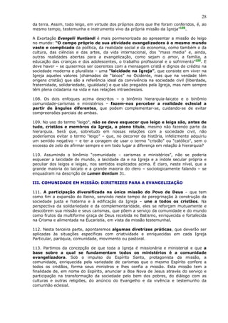 28
da terra. Assim, todo leigo, em virtude dos próprios dons que lhe foram conferidos, é, ao
mesmo tempo, testemunha e instrumento vivo da própria missão da Igreja”198.

A Exortação Evangelii Nuntiandi é mais pormenorizada ao apresentar a missão do leigo
no mundo: “O campo próprio de sua atividade evangelizadora é o mesmo mundo
vasto e complicado da política, da realidade social e da economia, como também o da
cultura, das ciências e das artes, da vida internacional, dos “mass media” e, ainda,
outras realidades abertas para a evangelização, como sejam o amor, a família, a
educação das crianças e dos adolescentes, o trabalho profissional e o sofrimento”199. E
deve haver – se quisermos ser coerentes com a mensagem cristã e dignos de crédito na
sociedade moderna e pluralista – uma “laicidade na Igreja”, que consiste em viver na
Igreja aqueles valores (chamados de “laicos” no Ocidente, mas que na verdade têm
origens cristãs) que são a referência ideal da convivência na sociedade civil (liberdade,
fraternidade, solidariedade, igualdade) e que são pregados pela Igreja, mas nem sempre
têm plena cidadania na vida e nas relações intraeclesiais.

108. Os dois enfoques acima descritos – o binômio hierarquia-laicato e o binômio
comunidade-carismas e ministérios – fazem-nos perceber a realidade eclesial a
partir de ângulos diferentes, que podem complementar-se, cuidando-se de evitar
compreensões parciais de ambas.

109. No uso do termo “leigo”, não se deve esquecer que leigo e leiga são, antes de
tudo, cristãos e membros da Igreja, a pleno título, mesmo não fazendo parte da
hierarquia. Será que, sobretudo em nossas relações com a sociedade civil, não
poderíamos evitar o termo “leigo” – que, no decorrer da história, infelizmente adquiriu
um sentido negativo – e ter a coragem de usar o termo “cristão” ou “católico”, sem o
excesso de zelo de afirmar sempre e em todo lugar a diferença em relação à hierarquia?

110. Assumindo o binômio “comunidade – carismas e ministérios”, não se poderia
esquecer a laicidade do mundo, a laicidade da e na Igreja e a índole secular própria e
peculiar dos leigos e leigas, nos sentidos explicados acima. É claro, neste nível, que a
grande maioria do laicato e a grande maioria do clero – sociologicamente falando – se
enquadram na descrição de Lumen Gentium 31.

III. COMUNIDADE EM MISSÃO: DIRETRIZES PARA A EVANGELIZAÇÃO

111. A participação diversificada na única missão do Povo de Deus – que tem
como fim a expansão do Reino, servindo neste tempo de peregrinação à construção da
sociedade justa e fraterna e à edificação da Igreja – une a todos os cristãos. Na
perspectiva da solidariedade e da complementaridade, eles se reforçam mutuamente e
descobrem sua missão e seus carismas, que põem a serviço da comunidade e do mundo
como frutos da multiforme graça de Deus recebida no Batismo, enriquecida e fortalecida
na Crisma e alimentada na Eucaristia, em vista da missão testemunhal.

112. Nesta terceira parte, apontaremos algumas diretrizes práticas, que deverão ser
aplicadas às situações específicas com criatividade e enriquecidas em cada Igreja
Particular, paróquia, comunidade, movimento ou pastoral.

113. Partimos da concepção de que toda a Igreja é missionária e ministerial e que a
base sobre a qual se fundamentam todos os ministérios é a comunidade
evangelizadora. Sob o impulso do Espírito Santo, protagonista da missão, a
comunidade, enriquecida pela variedade de carismas que o mesmo Espírito confere a
todos os cristãos, forma seus ministros e lhes confia a missão. Esta missão tem a
finalidade de, em nome do Espírito, anunciar a Boa Nova de Jesus através do serviço e
participação na transformação da sociedade pelo bem dos pobres, do diálogo com as
culturas e outras religiões, do anúncio do Evangelho e da vivência e testemunho da
comunhão eclesial.
 