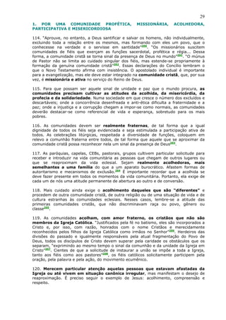 29
1. POR UMA COMUNIDADE PROFÉTICA,                    MISSIONÁRIA,       ACOLHEDORA,
PARTICIPATIVA E MISERICORDIOSA

114. “Aprouve, no entanto, a Deus santificar e salvar os homens, não individualmente,
excluindo toda a relação entre os mesmos, mas formando com eles um povo, que o
conhecesse na verdade e o servisse em santidade”200. “Os missionários suscitem
comunidades de fiéis que exerçam as funções sacerdotal, profética e régia... Dessa
forma, a comunidade cristã se torna sinal da presença de Deus no mundo”201. “O múnus
de Pastor não se limita ao cuidado singular dos fiéis, mas estende-se propriamente à
formação da genuína comunidade cristã”202. Essas declarações do Concílio lembram o
que o Novo Testamento afirma com insistência. O apostolado individual é importante
para a evangelização, mas ele deve estar integrado na comunidade cristã, que, por sua
vez, é missionária e ativa no serviço do Reino de Deus.

115. Para que possam ser aquele sinal de unidade e paz que o mundo procura, as
comunidades precisam cultivar as atitudes da acolhida, da misericórdia, da
profecia e da solidariedade. Numa sociedade em que cresce o número dos excluídos e
descartáveis; onde a concorrência desenfreada e anti-ética dificulta a fraternidade e a
paz; onde a injustiça e a corrupção chegam a impor-se como normais, as comunidades
deverão destacar-se como referencial de vida e esperança, sobretudo para os mais
pobres.

116. As comunidades devem ser realmente fraternas, de tal forma que a igual
dignidade de todos os fiéis seja evidenciada e seja estimulada a participação ativa de
todos. As celebrações litúrgicas, respeitada a diversidade de funções, coloquem em
relevo a comunhão fraterna entre todos, de tal forma que aquele que se aproximar da
comunidade cristã possa reconhecer nela um sinal da presença de Deus203.

117. As paróquias, capelas, CEBs, pastorais, grupos cultivem particular solicitude para
receber e introduzir na vida comunitária as pessoas que chegam de outros lugares ou
que se reaproximam da vida eclesial. Sejam realmente acolhedoras, mais
semelhantes a uma família do que a um aparato burocrático. Afastem formas de
autoritarismo e mecanismos de exclusão.204 É importante recordar que a acolhida se
deve fazer presente em todos os momentos da vida comunitária. Portanto, ela exige de
cada um de nós uma atitude permanente de abertura ao outro e de conversão.

118. Mais cuidado ainda exige o acolhimento daqueles que são “diferentes” e
procedem de outra comunidade cristã, de outra religião ou de uma situação de vida e de
cultura estranhas às comunidades eclesiais. Nesses casos, lembre-se a atitude das
primeiras comunidades cristãs, que não discriminavam raça ou povo, gênero ou
classe205.

119. As comunidades acolham, com amor fraterno, os cristãos que não são
membros da Igreja Católica. “Justificados pela fé no batismo, eles são incorporados a
Cristo e, por isso, com razão, honrados com o nome Cristãos e merecidamente
reconhecidos pelos filhos da Igreja Católica como irmãos no Senhor”206. Herdeiros das
divisões do passado e igualmente responsáveis pela atual fragmentação do Povo de
Deus, todos os discípulos de Cristo devem superar pela caridade os obstáculos que os
separam, “exprimindo ao mesmo tempo o sinal da comunhão e da unidade da Igreja em
Cristo”207. Cientes de que a solicitude de instaurar a união se impõe a toda a Igreja,
tanto aos fiéis como aos pastores”208, os fiéis católicos solicitamente participem pela
oração, pela palavra e pela ação, do movimento ecumênico.

120. Merecem particular atenção aquelas pessoas que estavam afastadas da
Igreja ou até vivem em situação canônica irregular, mas manifestam o desejo de
reaproximação. É preciso seguir o exemplo de Jesus: acolhimento, compreensão e
respeito.
 