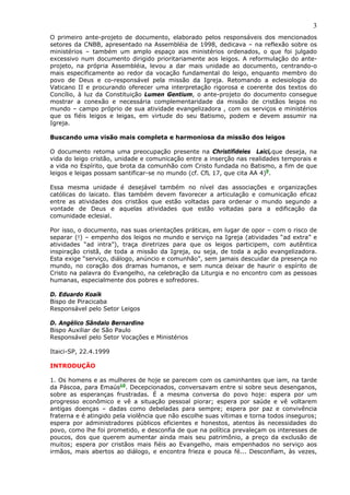 3
O primeiro ante-projeto de documento, elaborado pelos responsáveis dos mencionados
setores da CNBB, apresentado na Assembléia de 1998, dedicava – na reflexão sobre os
ministérios – também um amplo espaço aos ministérios ordenados, o que foi julgado
excessivo num documento dirigido prioritariamente aos leigos. A reformulação do ante-
projeto, na própria Assembléia, levou a dar mais unidade ao documento, centrando-o
mais especificamente ao redor da vocação fundamental do leigo, enquanto membro do
povo de Deus e co-responsável pela missão da Igreja. Retomando a eclesiologia do
Vaticano II e procurando oferecer uma interpretação rigorosa e coerente dos textos do
Concílio, à luz da Constituição Lumen Gentium, o ante-projeto do documento consegue
mostrar a conexão e necessária complementaridade da missão de cristãos leigos no
mundo – campo próprio de sua atividade evangelizadora , com os serviços e ministérios
que os fiéis leigos e leigas, em virtude do seu Batismo, podem e devem assumir na
Igreja.

Buscando uma visão mais completa e harmoniosa da missão dos leigos

O documento retoma uma preocupação presente na Christifideles Laici,que deseja, na
vida do leigo cristão, unidade e comunicação entre a inserção nas realidades temporais e
a vida no Espírito, que brota da comunhão com Cristo fundada no Batismo, a fim de que
leigos e leigas possam santificar-se no mundo (cf. CfL 17, que cita AA 4)9.

Essa mesma unidade é desejável também no nível das associações e organizações
católicas do laicato. Elas também devem favorecer a articulação e comunicação eficaz
entre as atividades dos cristãos que estão voltadas para ordenar o mundo segundo a
vontade de Deus e aquelas atividades que estão voltadas para a edificação da
comunidade eclesial.

Por isso, o documento, nas suas orientações práticas, em lugar de opor – com o risco de
separar (!) – empenho dos leigos no mundo e serviço na Igreja (atividades “ad extra” e
atividades “ad intra”), traça diretrizes para que os leigos participem, com autêntica
inspiração cristã, de toda a missão da Igreja, ou seja, de toda a ação evangelizadora.
Esta exige “serviço, diálogo, anúncio e comunhão”, sem jamais descuidar da presença no
mundo, no coração dos dramas humanos, e sem nunca deixar de haurir o espírito de
Cristo na palavra do Evangelho, na celebração da Liturgia e no encontro com as pessoas
humanas, especialmente dos pobres e sofredores.

D. Eduardo Koaik
Bispo de Piracicaba
Responsável pelo Setor Leigos

D. Angélico Sândalo Bernardino
Bispo Auxiliar de São Paulo
Responsável pelo Setor Vocações e Ministérios

Itaici-SP, 22.4.1999

INTRODUÇÃO

1. Os homens e as mulheres de hoje se parecem com os caminhantes que iam, na tarde
da Páscoa, para Emaús10. Decepcionados, conversavam entre si sobre seus desenganos,
sobre as esperanças frustradas. É a mesma conversa do povo hoje: espera por um
progresso econômico e vê a situação pessoal piorar; espera por saúde e vê voltarem
antigas doenças – dadas como debeladas para sempre; espera por paz e convivência
fraterna e é atingido pela violência que não escolhe suas vítimas e torna todos inseguros;
espera por administradores públicos eficientes e honestos, atentos às necessidades do
povo, como lhe foi prometido, e desconfia de que na política prevaleçam os interesses de
poucos, dos que querem aumentar ainda mais seu patrimônio, a preço da exclusão de
muitos; espera por cristãos mais fiéis ao Evangelho, mais empenhados no serviço aos
irmãos, mais abertos ao diálogo, e encontra frieza e pouca fé... Desconfiam, às vezes,
 