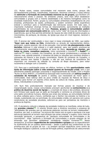30
121. Muitas vezes, nossas comunidades mal merecem esse nome, porque são
demasiadamente grandes, massificadas, impessoais. Devemos continuar o nosso esforço
de estimular a formação de comunidades menores ou de grupos, que facilitem um
relacionamento direto e pessoal. No ambiente urbano, será mais difícil estabelecer
comunidades e grupos com a mesma estabilidade e de maneira homogênea como na
sociedade tradicional. Porém, grupos ou comunidades ambientais (trabalhadores de uma
empresa, profissionais da saúde, professores...) podem constituir válida experiência
eclesial e contribuir para a transformação das estruturas sociais. Em todo caso, é
importante multiplicar diversas formas de relacionamento, aproveitando as múltiplas
possibilidades da comunicação de hoje. Pessoas, grupos e comunidades podem
permanecer em comunicação entre si, como numa “rede” de troca de informações e
experiências, que se lhes permita alimentar da riqueza da vida cristã de outros grupos ou
movimentos, da paróquia, da diocese, da Igreja que atua em nível regional, nacional e
mundial.

122. É preciso dar continuidade e novo vigor à nossa orientação de 1981, que pedia:
“fazer com que todos os fiéis, diretamente ou através de representantes eleitos,
participem, quanto possível, não só da execução, mas também do planejamento e das
decisões relativas à vida eclesial e à ação pastoral; para isso podem promover-se
periodicamente assembléias e sínodos do povo de Deus, devendo-se manter, em
todos os níveis, conselhos pastorais, como recomenda o Concílio209 e Puebla210 o
reafirma”211. Haja o cuidado, nos Conselhos, de não buscar simplesmente a vontade da
maioria, mas, quando possível, o consenso de todos ou soluções que conciliem direitos e
interesses da maioria e dos grupos minoritários. Diante do consenso do Conselho, o
Pároco assuma sem hesitar a decisão, a não ser que motivos de consciência lhe
imponham um momento de reflexão ou consulta ao Bispo diocesano, para voltar
novamente a dialogar com o Conselho.

123. Para que a participação possa ser efetiva, tenham os fiéis oportunidades reais
tanto de informação sobre a vida eclesial quanto de formação cristã, sem o que
dificilmente poderão participar consciente e responsavelmente da missão. Com o Projeto
“Rumo ao Novo Milênio”, a Conferência Episcopal está incentivando um esforço amplo e
constante de formação de jovens e adultos, que necessitará de maior apoio e
continuidade. Esse esforço abre ao povo cristão as riquezas da Palavra de Deus e
contribui para formar um espírito crítico diante da cultura de massa, pobre de valores
éticos, individualista e consumista.

124. Num País profundamente marcado por formas graves de injustiça e de
marginalização social, nossas comunidades precisam aprofundar o conhecimento e a
prática da doutrina social da Igreja e, a exemplo de Jesus e dos profetas, denunciar
com firmeza tudo aquilo que se opõe ao Evangelho e contraria os princípios éticos de
uma sadia convivência humana. Atentas aos sinais dos tempos, as comunidades tenham
os olhos voltados para o futuro, confiantes que o Senhor nos precede na história e na
missão, sustentando-nos na caminhada. As comunidades cristãs, em parceria com outros
construtores da sociedade pluralista, esforcem-se para ser portadoras da memória e
profecia do Espírito.

125. O pluralismo cultural e religioso da sociedade moderna se manifesta, antes de tudo,
nas grandes cidades212. O recente Sínodo para a América reconhece a presença de
“dificuldades tão grandes que as estruturas pastorais normais se tornam inadequadas”.
Incentiva, por isso, a continuar “na procura dos meios com os quais a paróquia e as suas
estruturas pastorais se tornem mais eficazes nas zonas urbanas” e sugere, como meio de
renovação paroquial, a perspectiva da “paróquia comunidade de comunidades e de
movimentos”. Julga “oportuna a formação de comunidades e grupos eclesiais de tal
dimensão que permitam estabelecer verdadeiras relações humanas”213. Nessa
perspectiva, já existem experiências de comunidades e grupos que se especializaram
no acolhimento de um público determinado – desde a pastoral dos condomínios ou dos
arranha-céus até os grupos de rua – ou prestam serviços específicos como centro de
formação teológica e pastoral, cursos de formação política, experiências de catecumenato
 