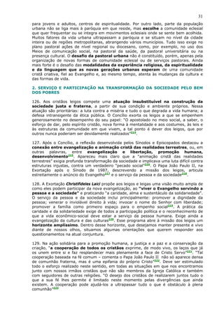 31
para jovens e adultos, centros de espiritualidade. Por outro lado, parte da população
urbana não se liga mais à paróquia em que reside, mas escolhe a comunidade eclesial
que quer frequentar ou se integra em movimentos eclesiais onde se sente bem acolhida.
Muitos fatores da vida urbana ultrapassam a paróquia e se situam no nível da cidade
inteira ou de regiões metropolitanas, abrangendo vários municípios. Tudo isso exige no
plano pastoral ações de nível regional ou diocesano, como, por exemplo, no uso dos
Meios de comunicação social, na pastoral da saúde, da pastoral universitária ou na
presença cultural. O desafio da pastoral urbana não é constituído, porém, apenas pela
organização de novas formas de comunidade eclesial ou de serviços pastorais. Ainda
mais forte é o desafio das modalidades da experiência religiosa, da espiritualidade
e da linguagem que as novas gerações urbanas esperam de uma comunidade
cristã criativa, fiel ao Evangelho e, ao mesmo tempo, atenta às mudanças da cultura e
das formas de vida.

2. SERVIÇO E PARTICIPAÇÃO NA TRANSFORMAÇÃO DA SOCIEDADE PELO BEM
DOS POBRES

126. Aos cristãos leigos compete uma atuação insubstituível na construção da
sociedade justa e fraterna, a partir de sua condição e ambiente próprios. Nessa
atuação são prioritárias: a luta contra a miséria e tudo o que degrada a vida humana; a
defesa intransigente da ética pública. O Concílio exorta os leigos a que se empenhem
generosamente no desempenho do seu papel: “O apostolado no meio social, a saber, o
esforço de dar, pelo espírito cristão, nova forma à mentalidade e aos costumes, às leis e
às estruturas da comunidade em que vivem, a tal ponto é dever dos leigos, que por
outros nunca poderiam ser devidamente realizados”214.

127. Após o Concílio, a reflexão desenvolvida pelos Sínodos e Episcopados destacou a
conexão entre evangelização e animação cristã das realidades terrestres, ou, em
outras palavras, entre evangelização e libertação, promoção humana,
desenvolvimento215. Apareceu mais claro que a “animação cristã das realidades
terrestres” exigia profunda transformação da sociedade e implicava uma luta difícil contra
estruturas injustas, contra um verdadeiro “pecado social”216. O Papa João Paulo II, na
Exortação após o Sínodo de 1987, descrevendo a missão dos leigos, articula
estreitamente o anúncio do Evangelho217 e o serviço da pessoa e da sociedade218.

128. A Exortação Christifideles Laici propõe aos leigos e leigas uma visão muito ampla de
como eles podem participar da nova evangelização, ao “viver o Evangelho servindo a
pessoa e a sociedade” e praticando “a caridade, alma e sustentáculo da solidariedade”.
O serviço da pessoa e da sociedade inclui principalmente: promover a dignidade da
pessoa; venerar o inviolável direito à vida; invocar o nome do Senhor com liberdade;
promover a família como primeiro espaço para o empenho social219. A prática da
caridade e da solidariedade exige de todos a participação política e o reconhecimento de
que a vida econômico-social deve estar a serviço da pessoa humana. Exige ainda a
evangelização da cultura e das culturas220. Esse programa abre à missão dos leigos um
horizonte amplíssimo. Dentro desse horizonte, que desejamos manter presente e vivo
diante de nossos olhos, situamos algumas orientações que querem responder aos
questionamentos na atual conjuntura.

129. Na ação solidária para a promoção humana, a justiça e a paz e a conservação da
criação, “a cooperação de todos os cristãos exprime, de modo vivo, os laços que já
os unem entre si e faz resplandecer mais plenamente a face de Cristo Servo”221. “Tal
cooperação baseada na fé comum – comenta o Papa João Paulo II não só aparece densa
de comunhão fraterna, mas é uma epifania do próprio Cristo”222. Deve ser estimulado
todo o esforço realizado neste sentido, em todas as situações em que nos encontramos
junto com nossos irmãos cristãos que não são membros da Igreja Católica e também
com seguidores de outras religiões. “O desejo dos cristãos de realizarem juntos tudo o
que a sua fé lhes permite é limitado neste momento pelas divergências que ainda
existem. A cooperação pode ajudá-los a ultrapassar tudo o que é obstáculo à plena
comunhão”223
 
