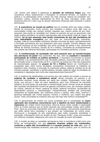 32

130. Vemos com alegria e esperança a atuação de inúmeros leigos que, com
consciência crítica, testemunham o Evangelho no ambiente familiar, no trabalho, na
política e na participação firme e eficaz nos mais diversos setores da sociedade civil.
Persistem, porém, parcelas significativas do Povo de Deus marcadas, ainda, pela
dicotomia entre fé e vida e que se deixam facilmente influenciar pelo ambiente e cultura
dominantes.

131. A experiência no mundo da política tem-se revelado difícil aos leigos cristãos.
Devido ao preconceito, muito comum, que considera a política como algo sujo, as
comunidades cristãs nem sempre confiam naqueles que, mesmo saindo de seu meio,
assumem esta tarefa na sociedade civil. Muitos se queixam de que ao assumirem uma
opção político-partidária, se sentem abandonados pela comunidade cristã de origem. No
entanto, há os que assumem esta tarefa conscientes de que são portadores de
uma radicalidade evangélica que não pode ser instrumentalizada, submetida,
anulada. Cabe às comunidades cultivarem atitudes concretas de apoio, acompanhamento
e formação permanente aos que despertam para essa vocação. Convém destacar aqui
algumas iniciativas já bem sucedidas, tais como Comissão de Justiça e Paz, Centros de
Defesa de Direitos Humanos, Escolas de Fé e Política, Comissões de acompanhamento
das sessões das Câmaras Municipais, participação em Conselhos paritários, e outras.

132. A transformação da sociedade não será possível sem as transformações
das estruturas de poder hoje existentes. Por isso, além da saudável e necessária
participação de cristãos na política partidária, é necessário incrementar os grupos
de reflexão e de acompanhamento das atividades políticas, exercendo cada vez mais a
aproximação entre o compromisso de fé e o exercício da justiça por meio dos organismos
de representação popular. Os grupos de Fé e Política devem ser incentivados e
preparados para, entre outras atividades, acompanhar criticamente os trabalhos do
legislativo local, fiscalizar a execução do orçamento público, elaborar projetos de lei de
iniciativa popular, sensibilizar a opinião pública, divulgar relatórios sobre as atividades de
vereadores e deputados, bem como dos responsáveis pelo Executivo224.

133. A exigência da solidariedade e do serviço aos mais pobres tem levado a renovar as
práticas de caridade e assistência social. Novas situações de pobreza e de
sofrimento solicitam novas atitudes por parte dos cristãos, empenhados numa ação
social, que procura ir além da mera assistência, para criar iniciativas de economia
solidária, de auto-ajuda, de promoção e transformação social. Formas novas de atuação
têm suscitado extraordinário número de agentes voluntários como, por exemplo, pastoral
da criança, pastoral do menor, pastoral da saúde, pastoral carcerária, recuperação de
dependentes químicos e marginalizados. Freqüentemente também são promovidas
campanhas de solidariedade, que mobilizam jovens e adultos. Além disso, continua a
generosa dedicação das muitas pessoas, homens e mulheres, que cuidam das obras
sociais. Toda comunidade se empenhe para que não haja nela nenhum necessitado225.

134. O agravamento da miséria em nossa sociedade gera a necessidade de maior
agilização das iniciativas comunitárias com o objetivo de levar solidariedade e
esperança aos irmãos menos favorecidos. Deve-se buscar maior coesão e organização
entre os muitos esforços que se fazem partindo das comunidades cristãs, para melhor
fruto. Deve ser procurado intercâmbio entre as comunidades, comunicando experiências
que estão dando bons resultados e que possam ser implantadas em outros locais.
Promova-se a divulgação de tais experiências pela mídia, buscando sensibilizar a
população. Interessante seria um projeto do tipo “Paróquias Irmãs”, onde uma paróquia
em melhores condições colaboraria com outra em situação de maior dificuldade.

135. A missão do leigo na sociedade apresenta-se hoje à consciência cristã como uma
forma de evangelização, em que aspectos diversos podem ser acentuados,
conforme o apelo das circunstâncias e a vocação pessoal de cada um: quer na
transformação das realidades terrestres, pela ação social e política, quer no anúncio da
 